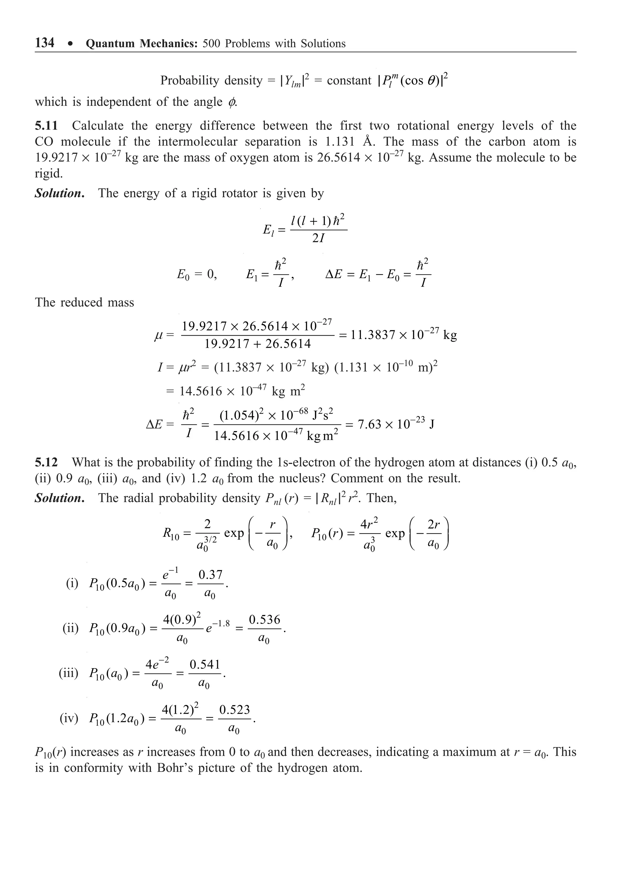 134 ∑ Quantum Mechanics: 500 Problems with Solutions
Probability density = |Ylm|2
= constant 2
(cos )
m
l
P q
| |
which is independent of the angle f.
5.11 Calculate the energy difference between the first two rotational energy levels of the
CO molecule if the intermolecular separation is 1.131 Å. The mass of the carbon atom is
19.9217 ¥ 10–27
kg are the mass of oxygen atom is 26.5614 ¥ 10–27
kg. Assume the molecule to be
rigid.
Solution. The energy of a rigid rotator is given by
2
( 1)
2
l
l l
E
I
+
=

E0 = 0,
2
1 ,
E
I
=
 2
1 0
E E E
I
D = - =

The reduced mass
m =
27
27
19.9217 26.5614 10
11.3837 10 kg
19.9217 26.5614
-
-
¥ ¥
= ¥
+
I = mr2
= (11.3837 ¥ 10–27
kg) (1.131 ¥ 10–10
m)2
= 14.5616 ¥ 10–47
kg m2
DE =
2 2 68 2 2
23
47 2
(1.054) 10 J s
7.63 10 J
14.5616 10 kg m
I
-
-
-
¥
= = ¥
¥

5.12 What is the probability of finding the 1s-electron of the hydrogen atom at distances (i) 0.5 a0,
(ii) 0.9 a0, (iii) a0, and (iv) 1.2 a0 from the nucleus? Comment on the result.
Solution. The radial probability density Pnl (r) = | Rnl |2
r2
. Then,
10 3/2
0
0
2
exp ,
r
R
a
a
Ê ˆ
= -
Á ˜
Ë ¯
2
10 3
0
0
4 2
( ) exp
r r
P r
a
a
Ê ˆ
= -
Á ˜
Ë ¯
(i)
1
10 0
0 0
0.37
(0.5 ) .
e
P a
a a
-
= =
(ii)
2
1.8
10 0
0 0
4(0.9) 0.536
(0.9 ) .
P a e
a a
-
= =
(iii)
2
10 0
0 0
4 0.541
( ) .
e
P a
a a
-
= =
(iv)
2
10 0
0 0
4(1.2) 0.523
(1.2 ) .
P a
a a
= =
P10(r) increases as r increases from 0 to a0 and then decreases, indicating a maximum at r = a0. This
is in conformity with Bohr’s picture of the hydrogen atom.
 
