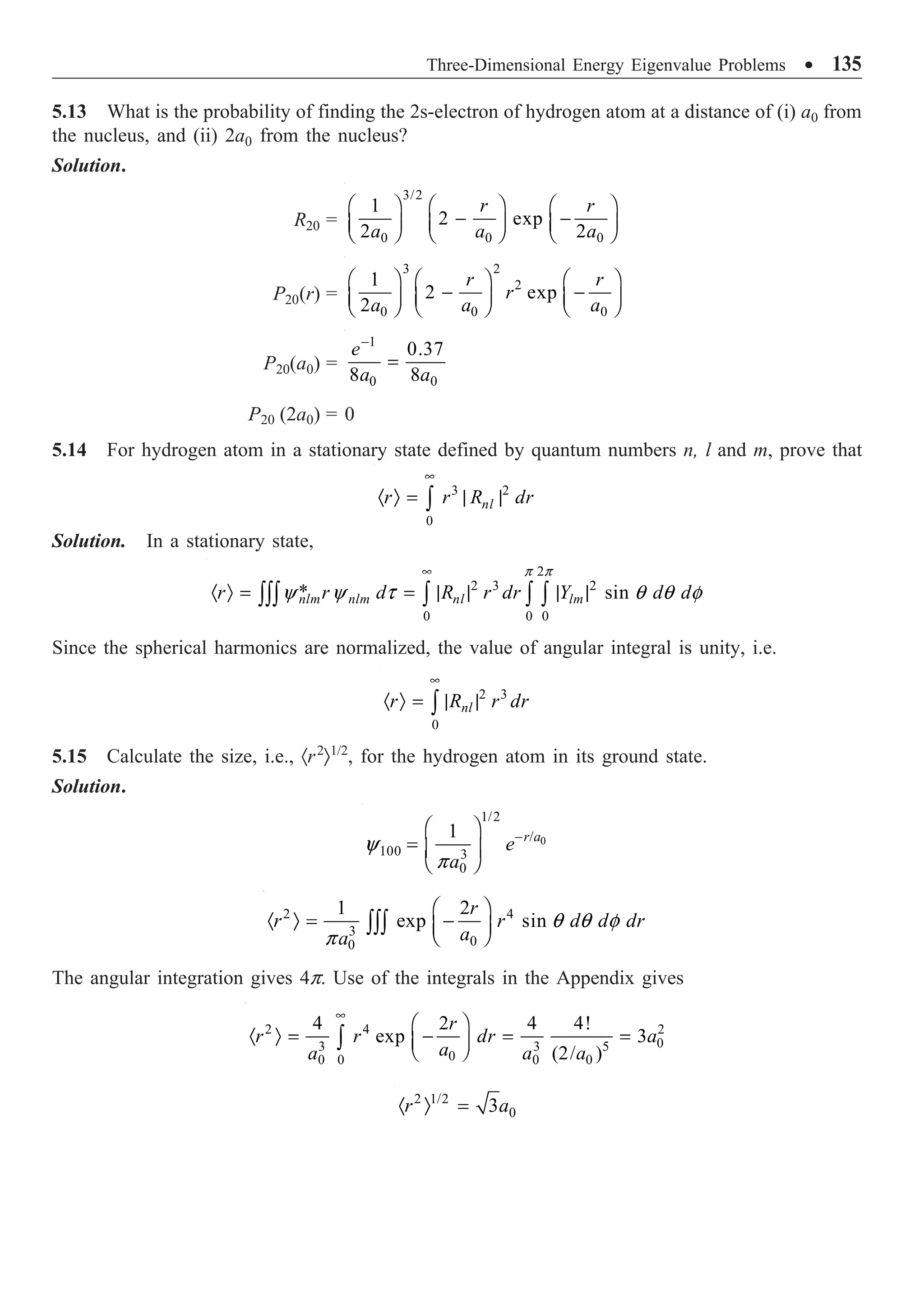 Three-Dimensional Energy Eigenvalue Problems ∑ 135
5.13 What is the probability of finding the 2s-electron of hydrogen atom at a distance of (i) a0 from
the nucleus, and (ii) 2a0 from the nucleus?
Solution.
R20 =
3/2
0 0 0
1
2 exp
2 2
r r
a a a
Ê ˆ Ê ˆ Ê ˆ
- -
Á ˜ Á ˜ Á ˜
Ë ¯ Ë ¯ Ë ¯
P20(r) =
3 2
2
0 0 0
1
2 exp
2
r r
r
a a a
Ê ˆ Ê ˆ Ê ˆ
- -
Á ˜ Á ˜ Á ˜
Ë ¯ Ë ¯ Ë ¯
P20(a0) =
1
0 0
0.37
8 8
e
a a
-
=
P20 (2a0) = 0
5.14 For hydrogen atom in a stationary state defined by quantum numbers n, l and m, prove that
3 2
0
nl
r r R dr
•
· Ò = | |
Ú
Solution. In a stationary state,
2
2 3 2
0 0 0
* sin
nlm nlm nl lm
r r d R r dr Y d d
p p
y y t q q f
•
· Ò = = | | | |
ÚÚÚ Ú Ú Ú
Since the spherical harmonics are normalized, the value of angular integral is unity, i.e.
2 3
0
nl
r R r dr
•
· Ò = | |
Ú
5.15 Calculate the size, i.e., ·r2
Ò1/2
, for the hydrogen atom in its ground state.
Solution.
0
1/2
/
100 3
0
1 r a
e
a
y
p
-
Ê ˆ
= Á ˜
Ë ¯
2 4
3
0
0
1 2
exp sin
r
r r d d dr
a
a
q q f
p
Ê ˆ
· Ò = -
Á ˜
Ë ¯
ÚÚÚ
The angular integration gives 4p. Use of the integrals in the Appendix gives
2 4 2
0
3 3 5
0
0
0 0 0
4 2 4 4!
exp 3
(2/ )
r
r r dr a
a
a a a
•
Ê ˆ
· Ò = - = =
Á ˜
Ë ¯
Ú
2 1/2
0
3
r a
· Ò =
 
