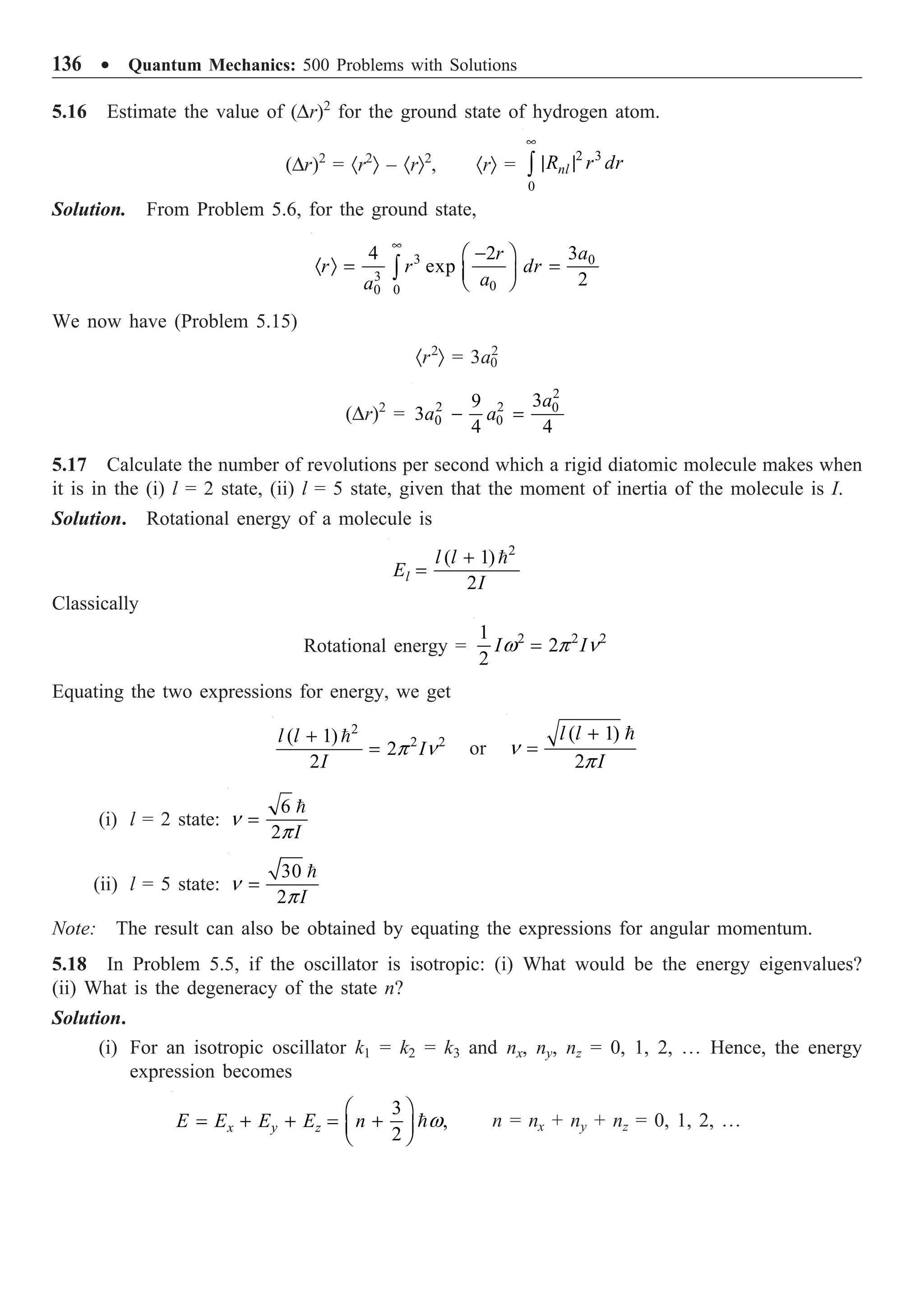 136 ∑ Quantum Mechanics: 500 Problems with Solutions
5.16 Estimate the value of (Dr)2
for the ground state of hydrogen atom.
(Dr)2
= ·r2
Ò – ·rÒ2
, ·rÒ =
2 3
0
nl
R r dr
•
| |
Ú
Solution. From Problem 5.6, for the ground state,
3 0
3
0
0
0
3
4 2
exp
2
a
r
r r dr
a
a
•
-
Ê ˆ
· Ò = =
Á ˜
Ë ¯
Ú
We now have (Problem 5.15)
·r2
Ò = 3a0
2
(Dr)2
=
2
2 2 0
0 0
3
9
3
4 4
a
a a
- =
5.17 Calculate the number of revolutions per second which a rigid diatomic molecule makes when
it is in the (i) l = 2 state, (ii) l = 5 state, given that the moment of inertia of the molecule is I.
Solution. Rotational energy of a molecule is
2
( 1)
2
l
l l
E
I
+
=

Classically
Rotational energy = 2 2 2
1
2
2
I I
w p n
=
Equating the two expressions for energy, we get
2
2 2
( 1)
2
2
l l
I
I
p n
+
=

or
( 1)
2
l l
I
n
p
+
=

(i) l = 2 state:
6
2 I
n
p
=

(ii) l = 5 state:
30
2 I
n
p
=

Note: The result can also be obtained by equating the expressions for angular momentum.
5.18 In Problem 5.5, if the oscillator is isotropic: (i) What would be the energy eigenvalues?
(ii) What is the degeneracy of the state n?
Solution.
(i) For an isotropic oscillator k1 = k2 = k3 and nx, ny, nz = 0, 1, 2, º Hence, the energy
expression becomes
3
,
2
x y z
E E E E n w
Ê ˆ
= + + = +
Á ˜
Ë ¯
 n = nx + ny + nz = 0, 1, 2, º
 