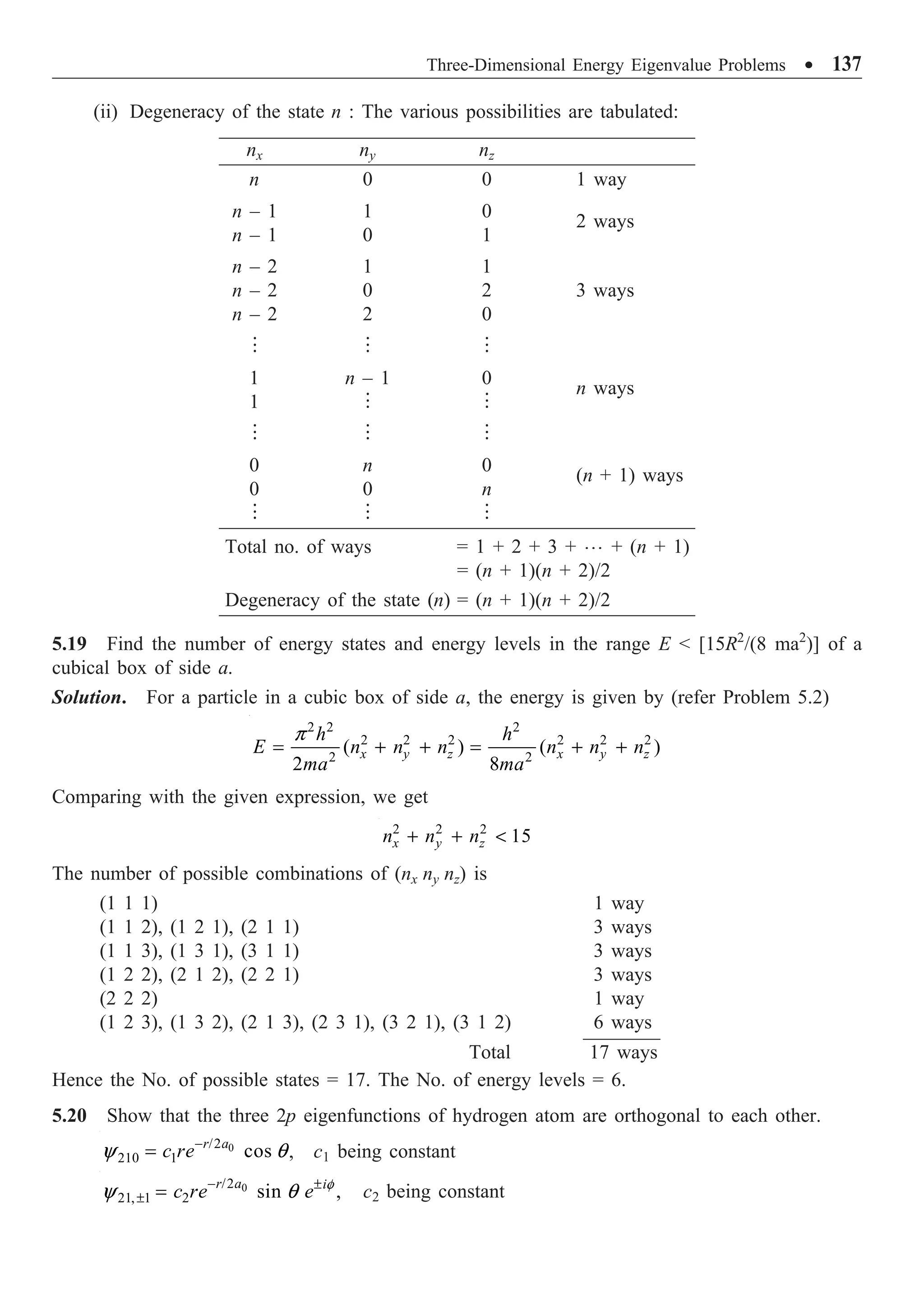 Three-Dimensional Energy Eigenvalue Problems ∑ 137
(ii) Degeneracy of the state n : The various possibilities are tabulated:
nx ny nz
n 0 0 1 way
n – 1 1 0
n – 1 0 1
2 ways
n – 2 1 1
n – 2 0 2 3 ways
n – 2 2 0
  
1 n – 1 0
1  
n ways
  
0 n 0
0 0 n
(n + 1) ways
  
Total no. of ways = 1 + 2 + 3 + º + (n + 1)
= (n + 1)(n + 2)/2
Degeneracy of the state (n) = (n + 1)(n + 2)/2
5.19 Find the number of energy states and energy levels in the range E  [15R2
/(8 ma2
)] of a
cubical box of side a.
Solution. For a particle in a cubic box of side a, the energy is given by (refer Problem 5.2)
2 2 2
2 2 2 2 2 2
2 2
( ) ( )
2 8
x y z x y z
h h
E n n n n n n
ma ma
p
= + + = + +
Comparing with the given expression, we get
2 2 2
15
x y z
n n n
+ + 
The number of possible combinations of (nx ny nz) is
(1 1 1) 1 way
(1 1 2), (1 2 1), (2 1 1) 3 ways
(1 1 3), (1 3 1), (3 1 1) 3 ways
(1 2 2), (2 1 2), (2 2 1) 3 ways
(2 2 2) 1 way
(1 2 3), (1 3 2), (2 1 3), (2 3 1), (3 2 1), (3 1 2) 6 ways
Total 17 ways
Hence the No. of possible states = 17. The No. of energy levels = 6.
5.20 Show that the three 2p eigenfunctions of hydrogen atom are orthogonal to each other.
0
/2
210 1 cos
r a
c re
y q
-
= , c1 being constant
0
/2
21, 1 2 sin ,
r a i
c re e f
y q
- ±
± = c2 being constant
 