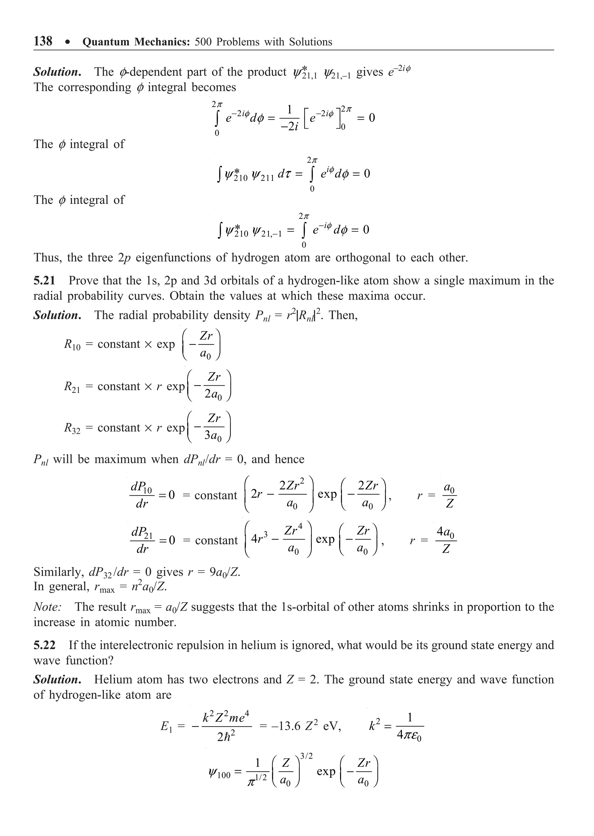 138 ∑ Quantum Mechanics: 500 Problems with Solutions
Solution. The f-dependent part of the product y*
21,1 y21,–1 gives e–2if
The corresponding f integral becomes
2
2
2 2
0
0
1
0
2
i i
e d e
i
p
p
f f
f
- -
È ˘
= =
Î ˚
-
Ú
The f integral of
2
210 211
0
* 0
i
d e d
p
f
y y t f
= =
Ú Ú
The f integral of
2
210 21, 1
0
* 0
i
e d
p
f
y y f
-
- = =
Ú Ú
Thus, the three 2p eigenfunctions of hydrogen atom are orthogonal to each other.
5.21 Prove that the 1s, 2p and 3d orbitals of a hydrogen-like atom show a single maximum in the
radial probability curves. Obtain the values at which these maxima occur.
Solution. The radial probability density Pnl = r2
|Rnl|2
. Then,
R10 = constant ¥ exp
0
Zr
a
Ê ˆ
-
Á ˜
Ë ¯
R21 = constant ¥ r exp
0
2
Zr
a
Ê ˆ
-
Á ˜
Ë ¯
R32 = constant ¥ r exp
0
3
Zr
a
Ê ˆ
-
Á ˜
Ë ¯
Pnl will be maximum when dPnl/dr = 0, and hence
10
0
dP
dr
= = constant
2
0 0
2 2
2 exp
Zr Zr
r
a a
Ê ˆ Ê ˆ
- -
Á ˜ Á ˜
Ë ¯
Ë ¯
, r = 0
a
Z
21
0
dP
dr
= = constant
4
3
0 0
4 exp
Zr Zr
r
a a
Ê ˆ Ê ˆ
- -
Á ˜ Á ˜
Ë ¯
Ë ¯
, r = 0
4a
Z
Similarly, dP32 /dr = 0 gives r = 9a0/Z.
In general, rmax = n2
a0/Z.
Note: The result rmax = a0/Z suggests that the 1s-orbital of other atoms shrinks in proportion to the
increase in atomic number.
5.22 If the interelectronic repulsion in helium is ignored, what would be its ground state energy and
wave function?
Solution. Helium atom has two electrons and Z = 2. The ground state energy and wave function
of hydrogen-like atom are
E1 =
2 2 4
2
2
k Z me
-

= –13.6 Z2
eV, 2
0
1
4
k
pe
=
3/2
100 1/2
0 0
1
exp
Z Zr
a a
y
p
Ê ˆ Ê ˆ
= -
Á ˜ Á ˜
Ë ¯ Ë ¯
 