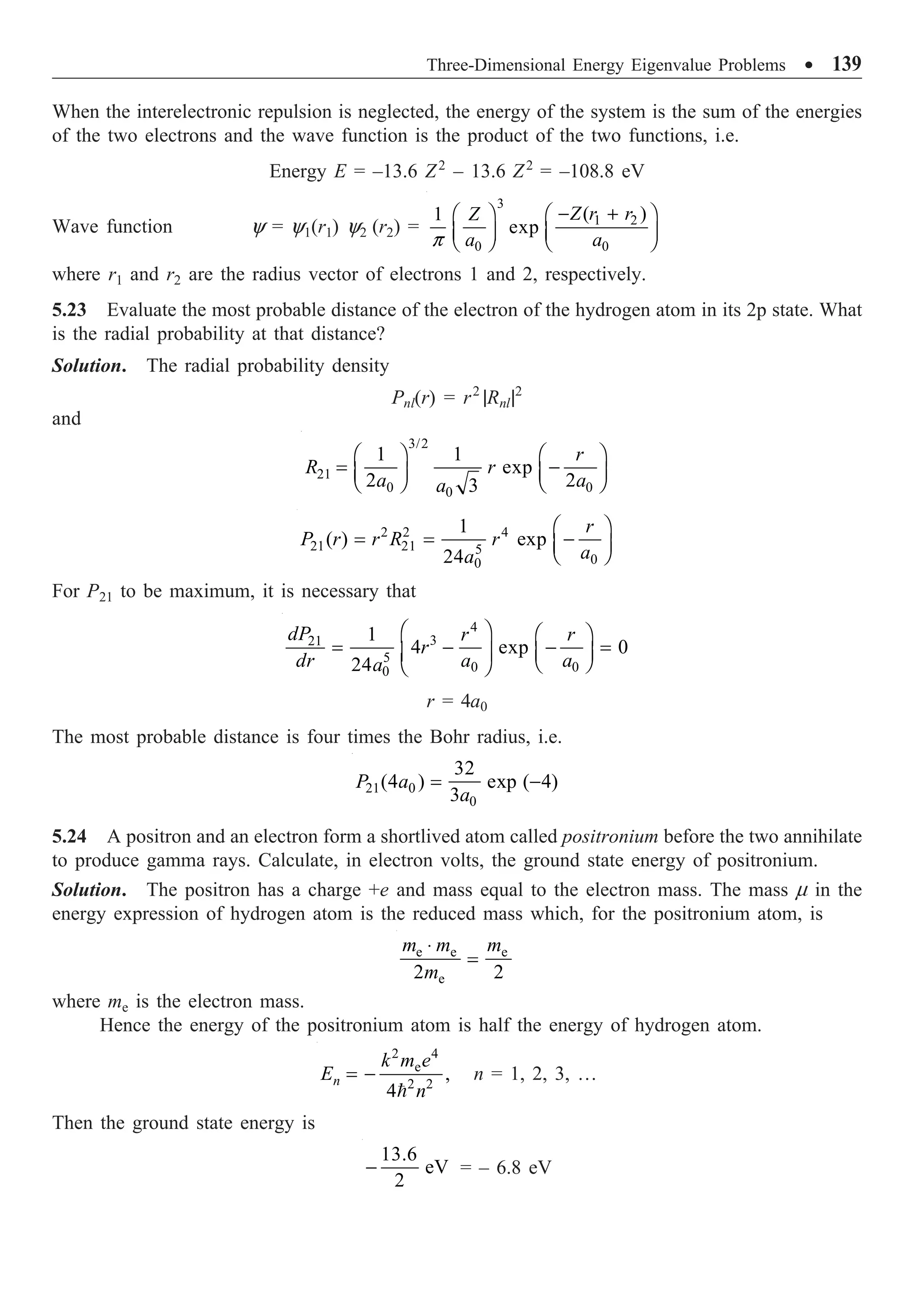 Three-Dimensional Energy Eigenvalue Problems ∑ 139
When the interelectronic repulsion is neglected, the energy of the system is the sum of the energies
of the two electrons and the wave function is the product of the two functions, i.e.
Energy E = –13.6 Z2
– 13.6 Z2
= –108.8 eV
Wave function y = y1(r1) y2 (r2) =
3
1 2
0 0
( )
1
exp
Z r r
Z
a a
p
- +
Ê ˆ Ê ˆ
Á ˜ Á ˜
Ë ¯ Ë ¯
where r1 and r2 are the radius vector of electrons 1 and 2, respectively.
5.23 Evaluate the most probable distance of the electron of the hydrogen atom in its 2p state. What
is the radial probability at that distance?
Solution. The radial probability density
Pnl(r) = r2
|Rnl|2
and
3/2
21
0 0
0
1 1
exp
2 2
3
r
R r
a a
a
Ê ˆ Ê ˆ
= -
Á ˜ Á ˜
Ë ¯ Ë ¯
2 2 4
21 21 5
0
0
1
( ) exp
24
r
P r r R r
a
a
Ê ˆ
= = -
Á ˜
Ë ¯
For P21 to be maximum, it is necessary that
4
3
21
5
0 0
0
1
4 exp 0
24
dP r r
r
dr a a
a
Ê ˆ Ê ˆ
= - - =
Á ˜ Á ˜
Ë ¯
Ë ¯
r = 4a0
The most probable distance is four times the Bohr radius, i.e.
21 0
0
32
(4 ) exp ( 4)
3
P a
a
= -
5.24 A positron and an electron form a shortlived atom called positronium before the two annihilate
to produce gamma rays. Calculate, in electron volts, the ground state energy of positronium.
Solution. The positron has a charge +e and mass equal to the electron mass. The mass m in the
energy expression of hydrogen atom is the reduced mass which, for the positronium atom, is
e e e
e
2 2
m m m
m
◊
=
where me is the electron mass.
Hence the energy of the positronium atom is half the energy of hydrogen atom.
2 4
e
2 2
,
4
n
k m e
E
n
= -

n = 1, 2, 3, …
Then the ground state energy is
13.6
eV
2
- = – 6.8 eV
 