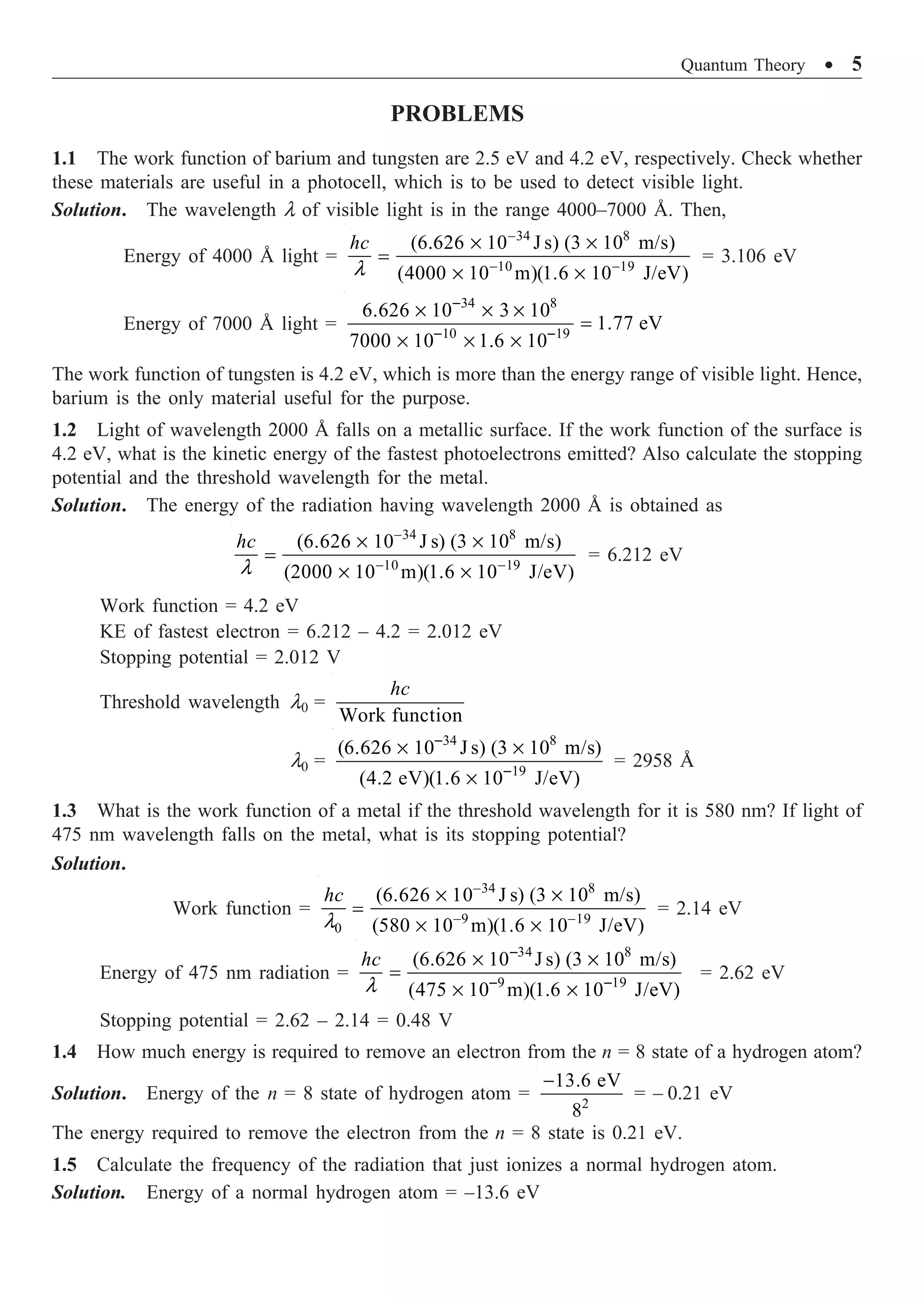 Quantum Theory ∑ 5
PROBLEMS
1.1 The work function of barium and tungsten are 2.5 eV and 4.2 eV, respectively. Check whether
these materials are useful in a photocell, which is to be used to detect visible light.
Solution. The wavelength l of visible light is in the range 4000–7000 Å. Then,
Energy of 4000 Å light =
34 8
10 19
(6.626 10 J s) (3 10 m/s)
(4000 10 m)(1.6 10 J/eV)
hc
l
-
- -
¥ ¥
=
¥ ¥
= 3.106 eV
Energy of 7000 Å light =
34 8
10 19
6.626 10 3 10
1.77 eV
7000 10 1.6 10
-
- -
¥ ¥ ¥
=
¥ ¥ ¥
The work function of tungsten is 4.2 eV, which is more than the energy range of visible light. Hence,
barium is the only material useful for the purpose.
1.2 Light of wavelength 2000 Å falls on a metallic surface. If the work function of the surface is
4.2 eV, what is the kinetic energy of the fastest photoelectrons emitted? Also calculate the stopping
potential and the threshold wavelength for the metal.
Solution. The energy of the radiation having wavelength 2000 Å is obtained as
34 8
10 19
(6.626 10 J s) (3 10 m/s)
(2000 10 m)(1.6 10 J/eV)
hc
l
-
- -
¥ ¥
=
¥ ¥
= 6.212 eV
Work function = 4.2 eV
KE of fastest electron = 6.212 – 4.2 = 2.012 eV
Stopping potential = 2.012 V
Threshold wavelength l0 =
Work function
hc
l0 =
34 8
19
(6.626 10 J s) (3 10 m/s)
(4.2 eV)(1.6 10 J/eV)
-
-
¥ ¥
¥
= 2958 Å
1.3 What is the work function of a metal if the threshold wavelength for it is 580 nm? If light of
475 nm wavelength falls on the metal, what is its stopping potential?
Solution.
Work function =
34 8
9 19
0
(6.626 10 J s) (3 10 m/s)
(580 10 m)(1.6 10 J/eV)
hc
l
-
- -
¥ ¥
=
¥ ¥
= 2.14 eV
Energy of 475 nm radiation =
34 8
9 19
(6.626 10 J s) (3 10 m/s)
(475 10 m)(1.6 10 J/eV)
hc
l
-
- -
¥ ¥
=
¥ ¥
= 2.62 eV
Stopping potential = 2.62 – 2.14 = 0.48 V
1.4 How much energy is required to remove an electron from the n = 8 state of a hydrogen atom?
Solution. Energy of the n = 8 state of hydrogen atom = 2
13.6 eV
8
-
= – 0.21 eV
The energy required to remove the electron from the n = 8 state is 0.21 eV.
1.5 Calculate the frequency of the radiation that just ionizes a normal hydrogen atom.
Solution. Energy of a normal hydrogen atom = –13.6 eV
 