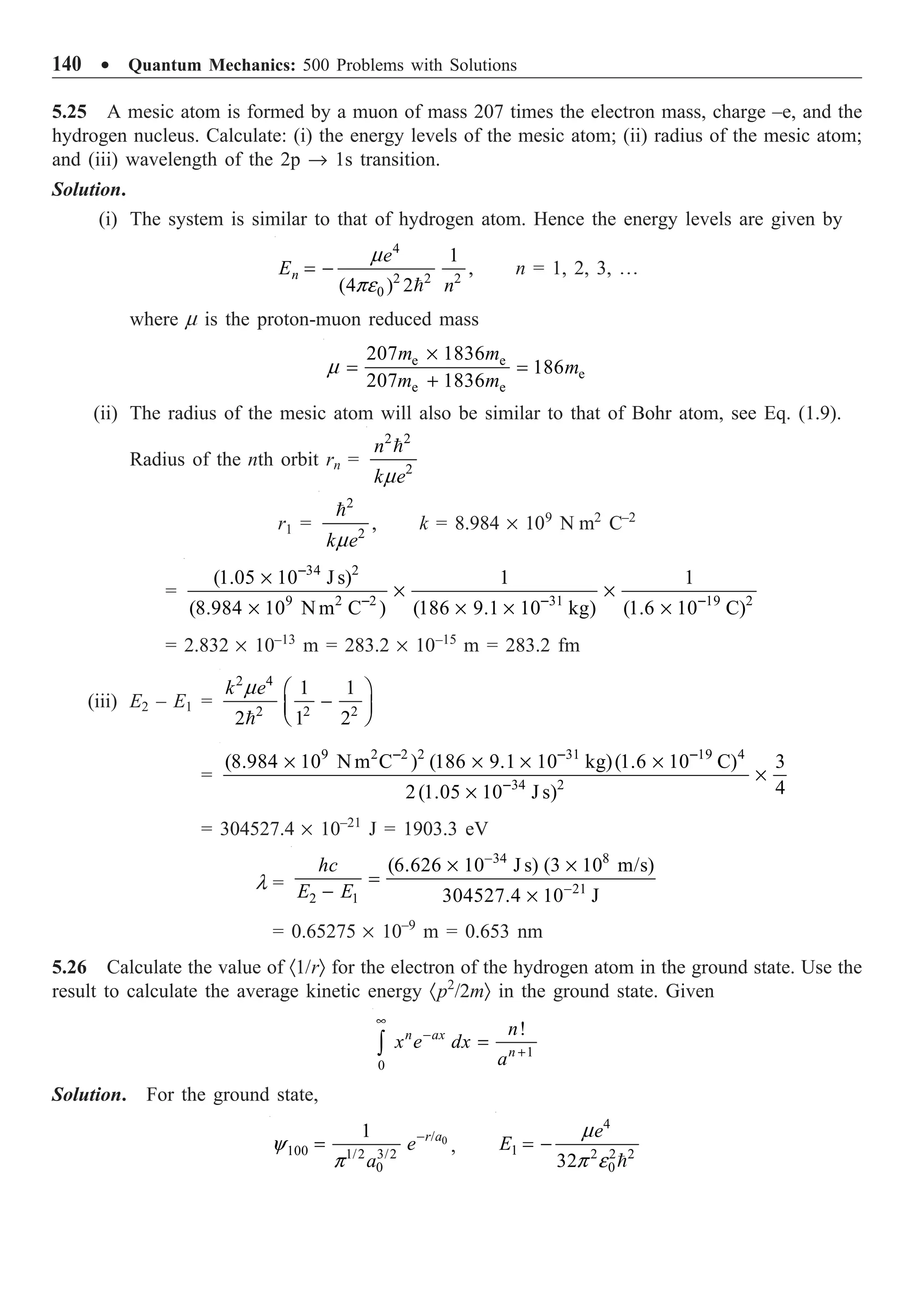 140 ∑ Quantum Mechanics: 500 Problems with Solutions
5.25 A mesic atom is formed by a muon of mass 207 times the electron mass, charge –e, and the
hydrogen nucleus. Calculate: (i) the energy levels of the mesic atom; (ii) radius of the mesic atom;
and (iii) wavelength of the 2p Æ 1s transition.
Solution.
(i) The system is similar to that of hydrogen atom. Hence the energy levels are given by
4
2 2 2
0
1
,
(4 ) 2
n
e
E
n
m
pe
= -

n = 1, 2, 3, º
where m is the proton-muon reduced mass
e e
e
e e
207 1836
186
207 1836
m m
m
m m
m
¥
= =
+
(ii) The radius of the mesic atom will also be similar to that of Bohr atom, see Eq. (1.9).
Radius of the nth orbit rn =
2 2
2
n
k e
m

n
r1 =
2
2
,
k e
m

n
k = 8.984 ¥ 109
N m2
C–2
=
34 2
9 2 2 31 19 2
(1.05 10 J s) 1 1
(8.984 10 N m C ) (186 9.1 10 kg) (1.6 10 C)
-
- - -
¥
¥ ¥
¥ ¥ ¥ ¥
= 2.832 ¥ 10–13
m = 283.2 ¥ 10–15
m = 283.2 fm
(iii) E2 – E1 =
2 4
2 2 2
1 1
2 1 2
k e
m Ê ˆ
-
Á ˜
Ë ¯

=
9 2 2 2 31 19 4
34 2
(8.984 10 N m C ) (186 9.1 10 kg)(1.6 10 C) 3
4
2(1.05 10 J s)
- - -
-
¥ ¥ ¥ ¥
¥
¥
= 304527.4 ¥ 10–21
J = 1903.3 eV
l =
34 8
21
2 1
(6.626 10 J s) (3 10 m/s)
304527.4 10 J
hc
E E
-
-
¥ ¥
=
- ¥
= 0.65275 ¥ 10–9
m = 0.653 nm
5.26 Calculate the value of ·1/rÒ for the electron of the hydrogen atom in the ground state. Use the
result to calculate the average kinetic energy ·p2
/2mÒ in the ground state. Given
1
0
!
n ax
n
n
x e dx
a
•
-
+
=
Ú
Solution. For the ground state,
0
/
100 1/2 3/2
0
1 r a
e
a
y
p
-
= ,
4
1 2 2 2
0
32
e
E
m
p e
= -

 