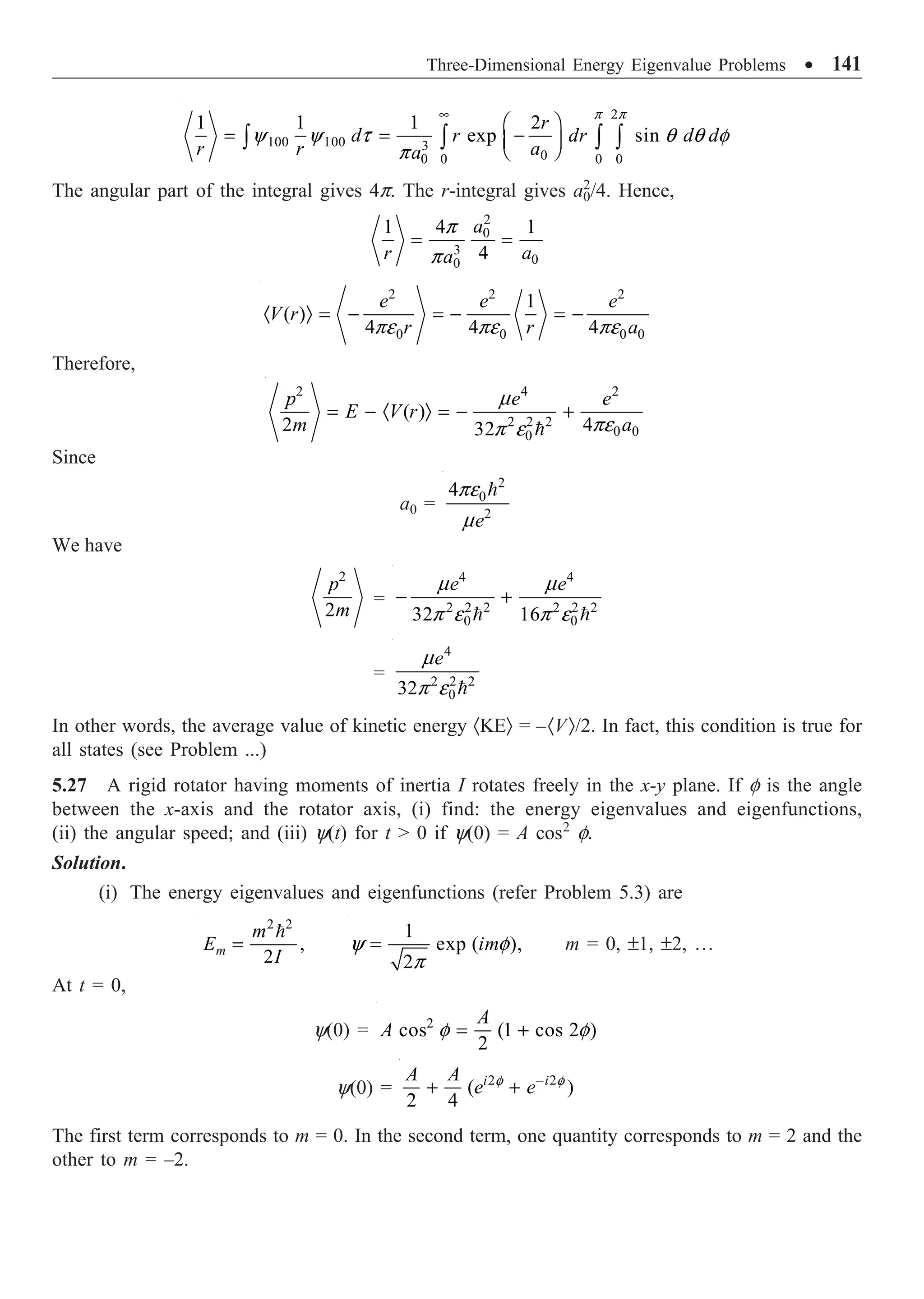 Three-Dimensional Energy Eigenvalue Problems ∑ 141
2
100 100 3
0
0 0 0
0
1 1 1 2
exp sin
r
d r dr d d
r r a
a
p p
y y t q q f
p
•
Ê ˆ
= = -
Á ˜
Ë ¯
Ú Ú Ú Ú
The angular part of the integral gives 4p. The r-integral gives a2
0/4. Hence,
2
0
3
0
0
1 4 1
4
a
r a
a
p
p
= =
2 2 2
0 0 0 0
1
( )
4 4 4
e e e
V r
r r a
pe pe pe
· Ò = - = - = -
Therefore,
2 4 2
2 2 2
0 0
0
( )
2 4
32
p e e
E V r
m a
m
pe
p e
= - · Ò = - +

Since
a0 =
2
0
2
4
e
pe
m

We have
2
2
p
m
=
4 4
2 2 2 2 2 2
0 0
32 16
e e
m m
p e p e
- +
 
=
4
2 2 2
0
32
e
m
p e 
In other words, the average value of kinetic energy ·KEÒ = –·VÒ/2. In fact, this condition is true for
all states (see Problem ...)
5.27 A rigid rotator having moments of inertia I rotates freely in the x-y plane. If f is the angle
between the x-axis and the rotator axis, (i) find: the energy eigenvalues and eigenfunctions,
(ii) the angular speed; and (iii) y(t) for t  0 if y(0) = A cos2
f.
Solution.
(i) The energy eigenvalues and eigenfunctions (refer Problem 5.3) are
2 2
,
2
m
m
E
I
=
 1
exp ( ),
2
im
y f
p
= m = 0, ±1, ±2, º
At t = 0,
y(0) = 2
cos (1 cos 2 )
2
A
A f f
= +
y(0) = 2 2
( )
2 4
i i
A A
e e
f f
-
+ +
The first term corresponds to m = 0. In the second term, one quantity corresponds to m = 2 and the
other to m = –2.
 