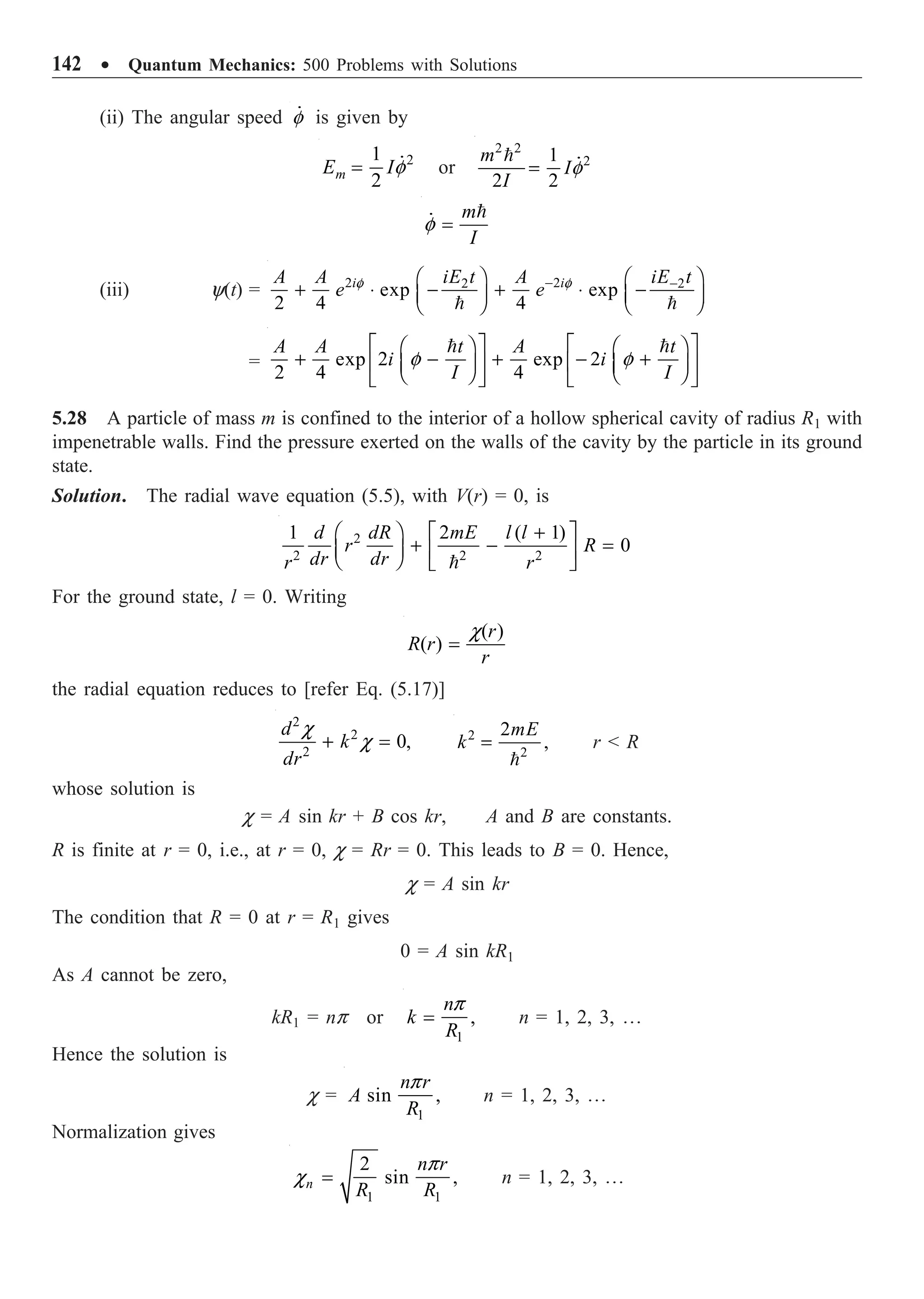 142 ∑ Quantum Mechanics: 500 Problems with Solutions
(ii) The angular speed f
 is given by
2
1
2
m
E If
=  or
2 2
2
1
2 2
m
I
I
f
=
 
m
I
f =


(iii) y(t) = 2 2
2 2
exp exp
2 4 4
i i
iE t iE t
A A A
e e
f f
- -
Ê ˆ Ê ˆ
+ ◊ - + ◊ -
Á ˜ Á ˜
Ë ¯ Ë ¯
 
= exp 2 exp 2
2 4 4
A A t A t
i i
I I
f f
È ˘ È ˘
Ê ˆ Ê ˆ
+ - + - +
Í ˙ Í ˙
Á ˜ Á ˜
Ë ¯ Ë ¯
Î ˚ Î ˚
 
5.28 A particle of mass m is confined to the interior of a hollow spherical cavity of radius R1 with
impenetrable walls. Find the pressure exerted on the walls of the cavity by the particle in its ground
state.
Solution. The radial wave equation (5.5), with V(r) = 0, is
2
2 2 2
1 2 ( 1)
0
d dR mE l l
r R
dr dr
r r
+
Ê ˆ È ˘
+ - =
Á ˜ Í ˙
Ë ¯ Î ˚

For the ground state, l = 0. Writing
( )
( )
r
R r
r
c
=
the radial equation reduces to [refer Eq. (5.17)]
2
2
2
0,
d
k
dr
c
c
+ = 2
2
2
,
mE
k =

r  R
whose solution is
c = A sin kr + B cos kr, A and B are constants.
R is finite at r = 0, i.e., at r = 0, c = Rr = 0. This leads to B = 0. Hence,
c = A sin kr
The condition that R = 0 at r = R1 gives
0 = A sin kR1
As A cannot be zero,
kR1 = np or
1
,
n
k
R
p
= n = 1, 2, 3, º
Hence the solution is
c =
1
sin ,
n r
A
R
p
n = 1, 2, 3, º
Normalization gives
1 1
2
sin ,
n
n r
R R
p
c = n = 1, 2, 3, º
 