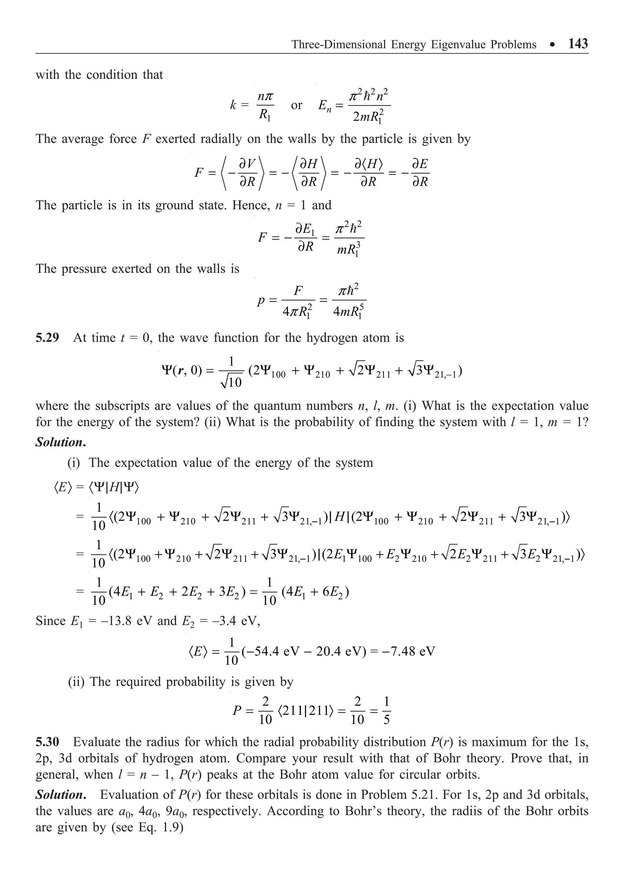 Three-Dimensional Energy Eigenvalue Problems ∑ 143
with the condition that
k =
1
n
R
p
or

2 2 2
2
1
2
n
n
E
mR
p
=
The average force F exerted radially on the walls by the particle is given by
V H H E
F
R R R R
∂ ∂ ∂· Ò ∂
= - = - = - = -
∂ ∂ ∂ ∂
The particle is in its ground state. Hence, n = 1 and
2 2
1
3
1
E
F
R mR
p
∂
= - =
∂

The pressure exerted on the walls is
2
2 5
1 1
4 4
F
p
R mR
p
p
= =

5.29 At time t = 0, the wave function for the hydrogen atom is
100 210 211 21, 1
1
( , 0) (2 2 3 )
10
-
Y = Y + Y + Y + Y
r
where the subscripts are values of the quantum numbers n, l, m. (i) What is the expectation value
for the energy of the system? (ii) What is the probability of finding the system with l = 1, m = 1?
Solution.
(i) The expectation value of the energy of the system
·EÒ = ·Y|H|YÒ
= 100 210 211 21, 1 100 210 211 21, 1
1
(2 2 3 ) (2 2 3 )
10
H
- -
· Y + Y + Y + Y | | Y + Y + Y + Y Ò
= 100 210 211 21, 1 1 100 2 210 2 211 2 21, 1
1
(2 2 3 ) (2 2 3 )
10
E E E E
- -
· Y + Y + Y + Y | Y + Y + Y + Y Ò
= 1 2 2 2 1 2
1 1
(4 2 3 ) (4 6 )
10 10
E E E E E E
+ + + = +
Since E1 = –13.8 eV and E2 = –3.4 eV,
1
( 54.4 eV 20.4 eV) = 7.48 eV
10
E
· Ò = - - -
(ii) The required probability is given by
2 2 1
211 211
10 10 5
P = · | Ò = =
5.30 Evaluate the radius for which the radial probability distribution P(r) is maximum for the 1s,
2p, 3d orbitals of hydrogen atom. Compare your result with that of Bohr theory. Prove that, in
general, when l = n – 1, P(r) peaks at the Bohr atom value for circular orbits.
Solution. Evaluation of P(r) for these orbitals is done in Problem 5.21. For 1s, 2p and 3d orbitals,
the values are a0, 4a0, 9a0, respectively. According to Bohr’s theory, the radiis of the Bohr orbits
are given by (see Eq. 1.9)
 