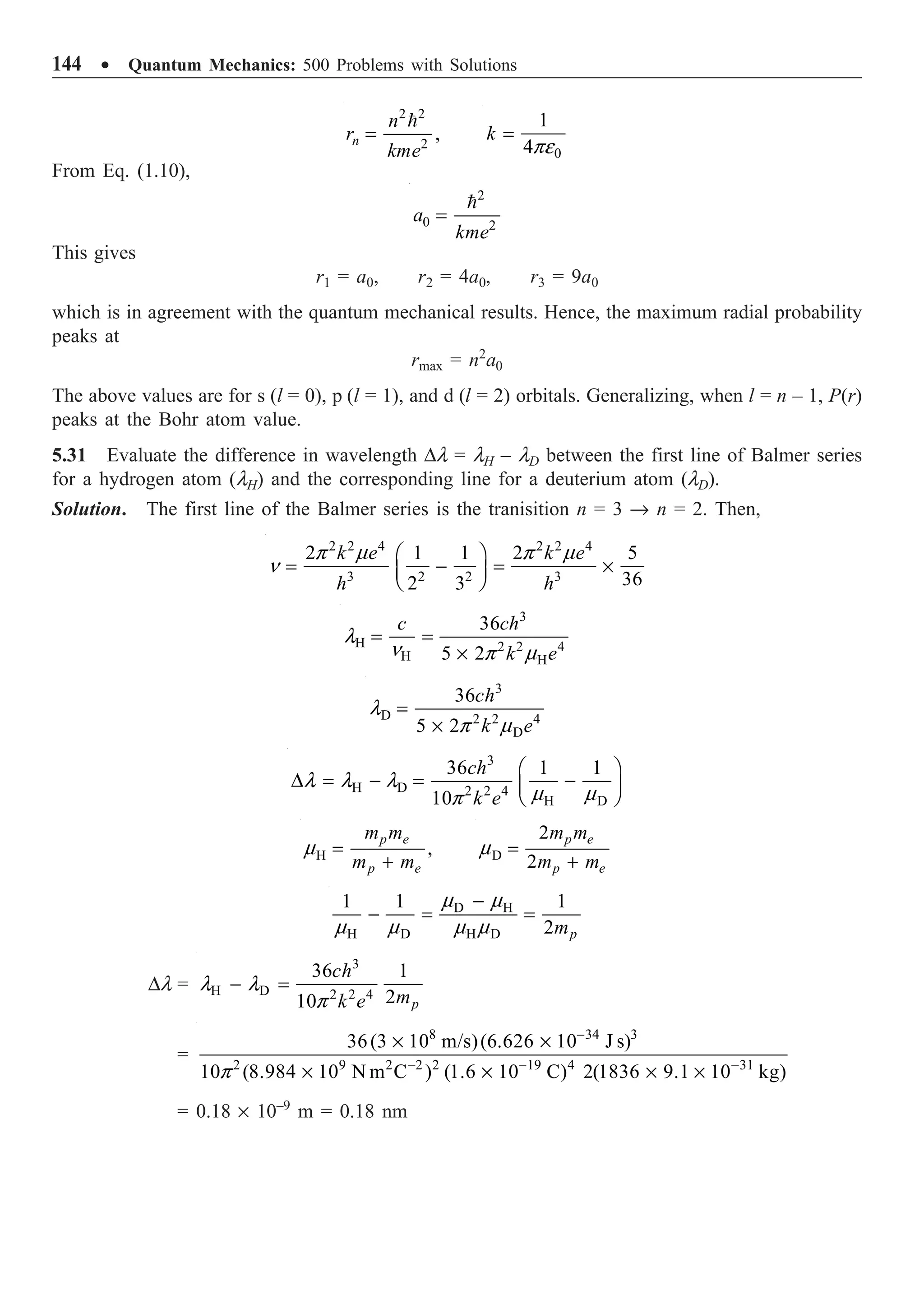 144 ∑ Quantum Mechanics: 500 Problems with Solutions
2 2
2
,
n
n
r
kme
=

n 0
1
4
k
pe
=
From Eq. (1.10),
2
0 2
a
kme
=

This gives
r1 = a0, r2 = 4a0, r3 = 9a0
which is in agreement with the quantum mechanical results. Hence, the maximum radial probability
peaks at
rmax = n2
a0
The above values are for s (l = 0), p (l = 1), and d (l = 2) orbitals. Generalizing, when l = n – 1, P(r)
peaks at the Bohr atom value.
5.31 Evaluate the difference in wavelength Dl = lH – lD between the first line of Balmer series
for a hydrogen atom (lH) and the corresponding line for a deuterium atom (lD).
Solution. The first line of the Balmer series is the tranisition n = 3 Æ n = 2. Then,
2 2 4 2 2 4
3 2 2 3
2 1 1 2 5
36
2 3
k e k e
h h
p m p m
n
Ê ˆ
= - = ¥
Á ˜
Ë ¯
3
H 2 2 4
H H
36
5 2
c ch
k e
l
n p m
= =
¥
3
D 2 2 4
D
36
5 2
ch
k e
l
p m
=
¥
3
H D 2 2 4
H D
36 1 1
10
ch
k e
l l l
m m
p
Ê ˆ
D = - = -
Á ˜
Ë ¯
H ,
p e
p e
m m
m m
m =
+ D
2
2
p e
p e
m m
m m
m =
+
D H
H D H D
1 1 1
2 p
m
m m
m m m m
-
- = =
Dl =
3
H D 2 2 4
36 1
2
10 p
ch
m
k e
l l
p
- =
=
8 34 3
2 9 2 2 2 19 4 31
36(3 10 m/s)(6.626 10 J s)
10 (8.984 10 N m C ) (1.6 10 C) 2(1836 9.1 10 kg)
p
-
- - -
¥ ¥
¥ ¥ ¥ ¥
= 0.18 ¥ 10–9
m = 0.18 nm
 
