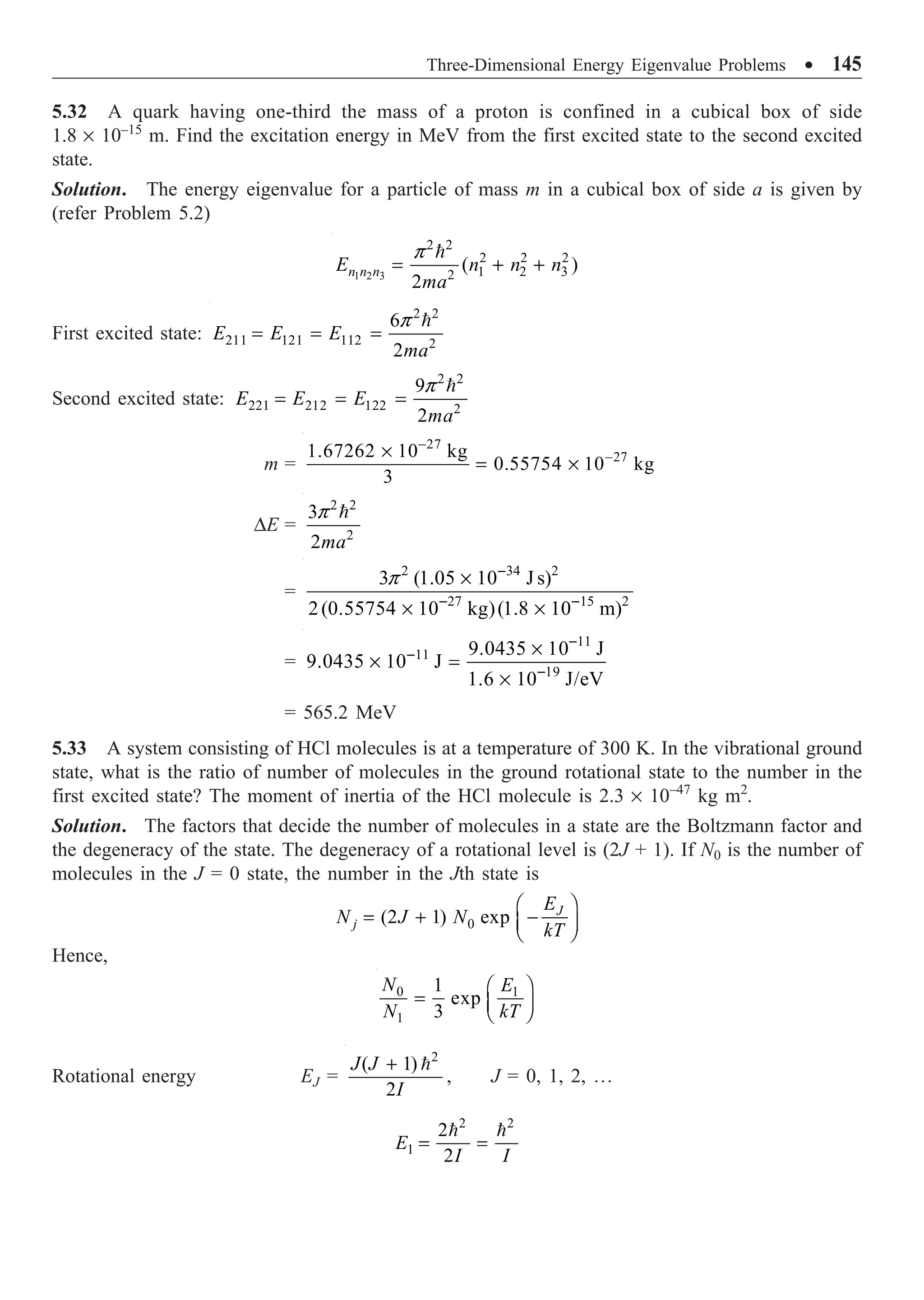 Three-Dimensional Energy Eigenvalue Problems ∑ 145
5.32 A quark having one-third the mass of a proton is confined in a cubical box of side
1.8 ¥ 10–15
m. Find the excitation energy in MeV from the first excited state to the second excited
state.
Solution. The energy eigenvalue for a particle of mass m in a cubical box of side a is given by
(refer Problem 5.2)

1 2 3
2 2
2 2 2
1 2 3
2
( )
2
n n n
E n n n
ma
p
= + +
First excited state:
2 2
211 121 112 2
6
2
E E E
ma
p
= = =

Second excited state:
2 2
221 212 122 2
9
2
E E E
ma
p
= = =

m =
27
27
1.67262 10 kg
0.55754 10 kg
3
-
-
¥
= ¥
DE =
2 2
2
3
2ma
p 
=
2 34 2
27 15 2
3 (1.05 10 J s)
2(0.55754 10 kg)(1.8 10 m)
p -
- -
¥
¥ ¥
=
11
11
19
9.0435 10 J
9.0435 10 J
1.6 10 J/eV
-
-
-
¥
¥ =
¥
= 565.2 MeV
5.33 A system consisting of HCl molecules is at a temperature of 300 K. In the vibrational ground
state, what is the ratio of number of molecules in the ground rotational state to the number in the
first excited state? The moment of inertia of the HCl molecule is 2.3 ¥ 10–47
kg m2
.
Solution. The factors that decide the number of molecules in a state are the Boltzmann factor and
the degeneracy of the state. The degeneracy of a rotational level is (2J + 1). If N0 is the number of
molecules in the J = 0 state, the number in the Jth state is
0
(2 1) exp J
j
E
N J N
kT
Ê ˆ
= + -
Á ˜
Ë ¯
Hence,
0 1
1
1
exp
3
N E
N kT
Ê ˆ
= Á ˜
Ë ¯
Rotational energy EJ =
2
( 1)
2
J J
I
+ 
, J = 0, 1, 2, º
2 2
1
2
2
E
I I
= =
 
 