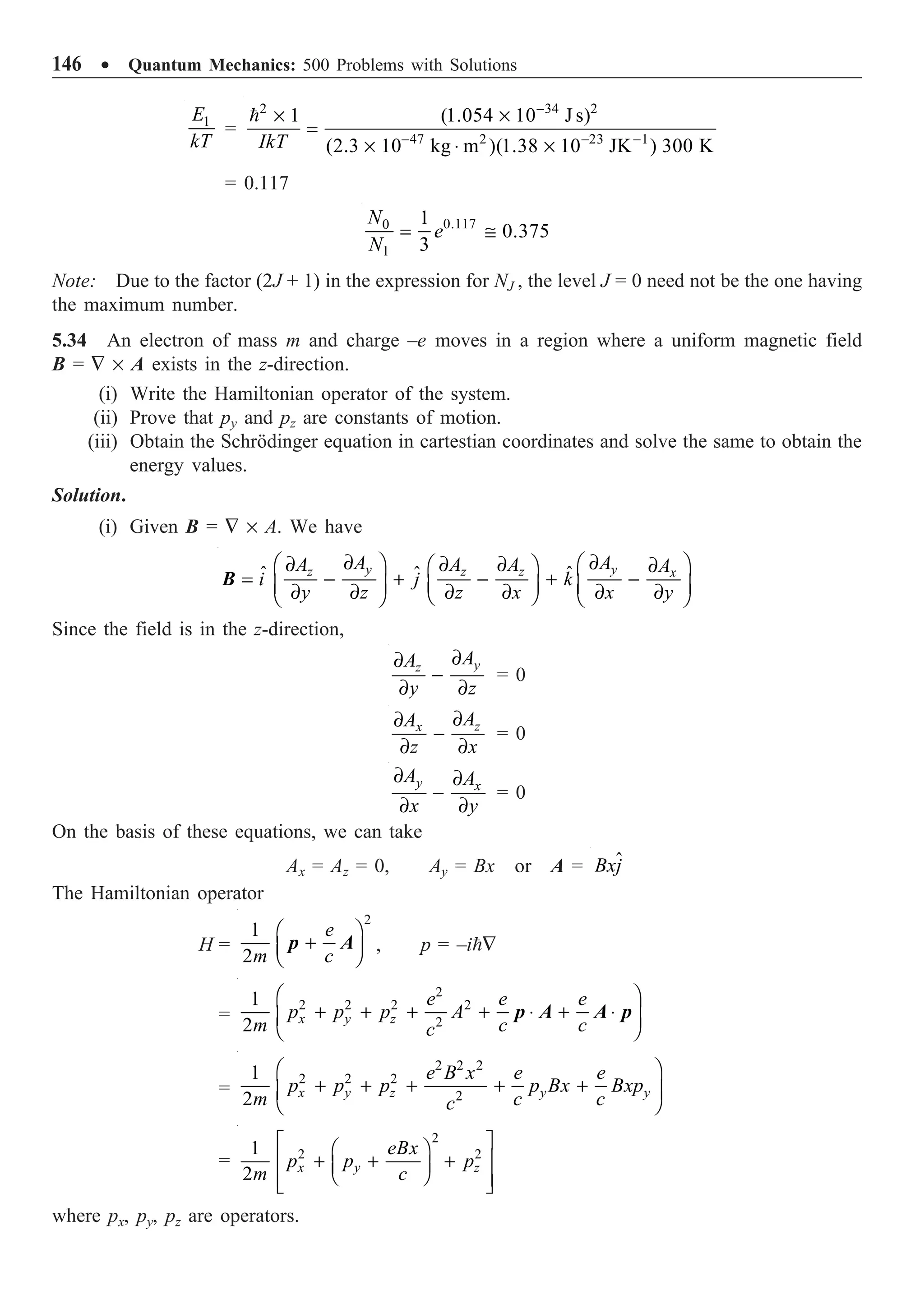 146 ∑ Quantum Mechanics: 500 Problems with Solutions
1
E
kT
=
2 34 2
47 2 23 1
1 (1.054 10 J s)
(2.3 10 kg m )(1.38 10 JK ) 300 K
IkT
-
- - -
¥ ¥
=
¥ ◊ ¥

= 0.117
0.117
0
1
1
0.375
3
N
e
N
= @
Note: Due to the factor (2J + 1) in the expression for NJ , the level J = 0 need not be the one having
the maximum number.
5.34 An electron of mass m and charge –e moves in a region where a uniform magnetic field
B = — ¥ A exists in the z-direction.
(i) Write the Hamiltonian operator of the system.
(ii) Prove that py and pz are constants of motion.
(iii) Obtain the Schrödinger equation in cartestian coordinates and solve the same to obtain the
energy values.
Solution.
(i) Given B = — ¥ A. We have
ˆ
ˆ ˆ
y y
z z z x
A A
A A A A
i j k
y z z x x y
∂ ∂
Ê ˆ Ê ˆ
∂ ∂ ∂
Ê ˆ ∂
= - + - + -
Á ˜ Á ˜
Á ˜
∂ ∂ ∂ ∂ ∂ ∂
Ë ¯
Ë ¯ Ë ¯
B
Since the field is in the z-direction,
y
z
A
A
y z
∂
∂
-
∂ ∂
= 0
z
x A
A
z x
∂
∂
-
∂ ∂
= 0
y x
A A
x y
∂ ∂
-
∂ ∂
= 0
On the basis of these equations, we can take
Ax = Az = 0, Ay = Bx or A = ˆ
Bxj
The Hamiltonian operator
H =
2
1
2
e
m c
Ê ˆ
+
Á ˜
Ë ¯
p A , p = –i—
=
2
2 2 2 2
2
1
2 x y z
e e e
p p p A
m c c
c
Ê ˆ
+ + + + ◊ + ◊
Á ˜
Ë ¯
p A A p
=
2 2 2
2 2 2
2
1
2 x y z y y
e B x e e
p p p p Bx Bxp
m c c
c
Ê ˆ
+ + + + +
Á ˜
Ë ¯
=
2
2 2
1
2 x y z
eBx
p p p
m c
È ˘
Ê ˆ
Í ˙
+ + +
Á ˜
Ë ¯
Í ˙
Î ˚
where px, py, pz are operators.
 