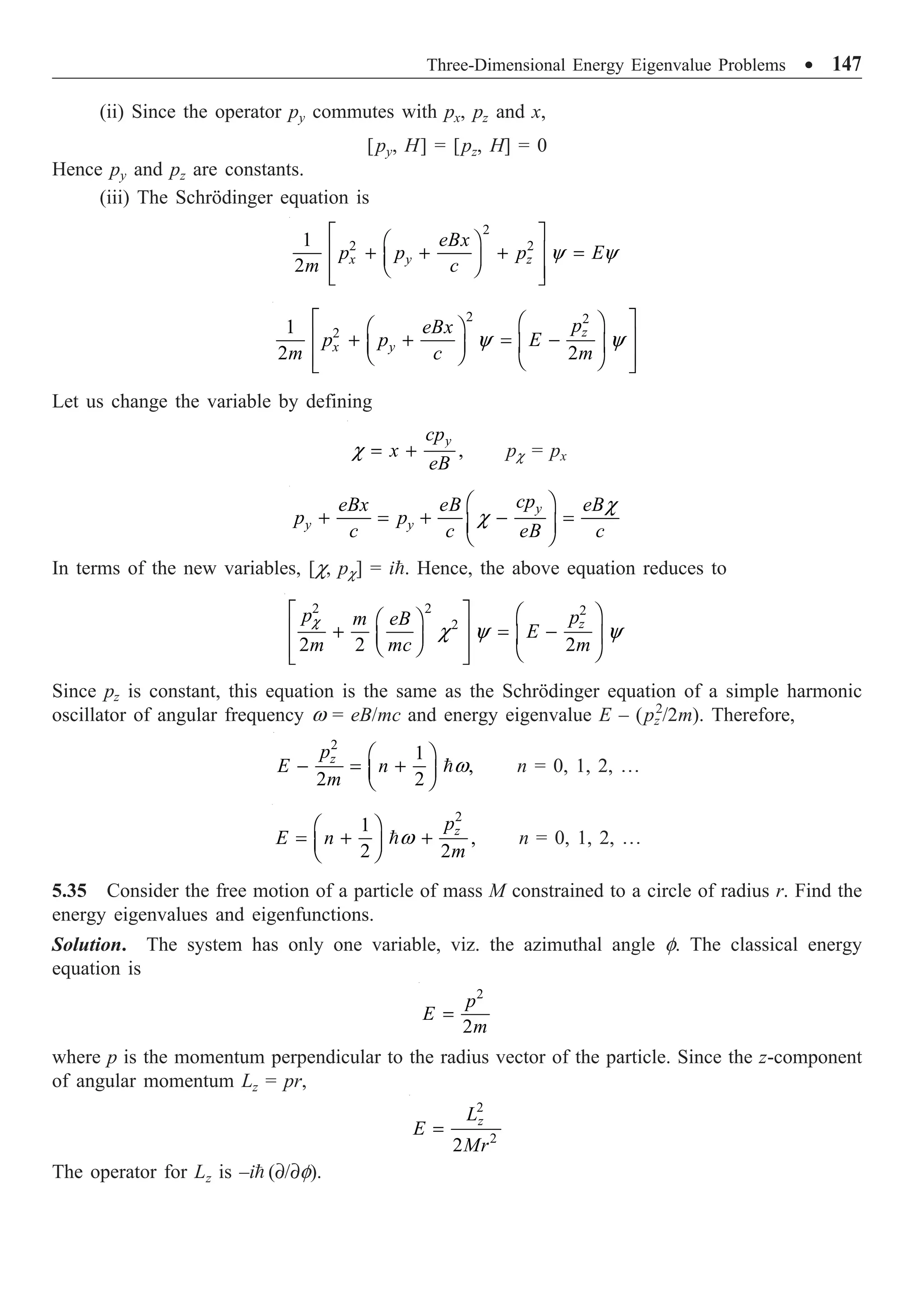 Three-Dimensional Energy Eigenvalue Problems ∑ 147
(ii) Since the operator py commutes with px, pz and x,
[py, H] = [pz, H] = 0
Hence py and pz are constants.
(iii) The Schrödinger equation is
2
2 2
1
2 x y z
eBx
p p p E
m c
y y
È ˘
Ê ˆ
Í ˙
+ + + =
Á ˜
Ë ¯
Í ˙
Î ˚
2 2
2
1
2 2
z
x y
p
eBx
p p E
m c m
y y
È ˘
Ê ˆ
Ê ˆ
Í ˙
+ + = -
Á ˜
Á ˜
Ë ¯
Í ˙
Ë ¯
Î ˚
Let us change the variable by defining
,
y
cp
x
eB
c = + pc = px
y
y y
cp
eBx eB eB
p p
c c eB c
c
c
Ê ˆ
+ = + - =
Á ˜
Ë ¯
In terms of the new variables, [c, pc] = i. Hence, the above equation reduces to
2 2 2
2
2 2 2
z
p p
m eB
E
m mc m
c
c y y
È ˘ Ê ˆ
Ê ˆ
Í ˙
+ = -
Á ˜
Á ˜
Ë ¯
Í ˙ Ë ¯
Î ˚
Since pz is constant, this equation is the same as the Schrödinger equation of a simple harmonic
oscillator of angular frequency w = eB/mc and energy eigenvalue E – (pz
2
/2m). Therefore,
2
1
,
2 2
z
p
E n
m
w
Ê ˆ
- = +
Á ˜
Ë ¯
 n = 0, 1, 2, º
2
1
,
2 2
z
p
E n
m
w
Ê ˆ
= + +
Á ˜
Ë ¯
 n = 0, 1, 2, º
5.35 Consider the free motion of a particle of mass M constrained to a circle of radius r. Find the
energy eigenvalues and eigenfunctions.
Solution. The system has only one variable, viz. the azimuthal angle f. The classical energy
equation is
2
2
p
E
m
=
where p is the momentum perpendicular to the radius vector of the particle. Since the z-component
of angular momentum Lz = pr,
2
2
2
z
L
E
Mr
=
The operator for Lz is –i (∂/∂f).
 