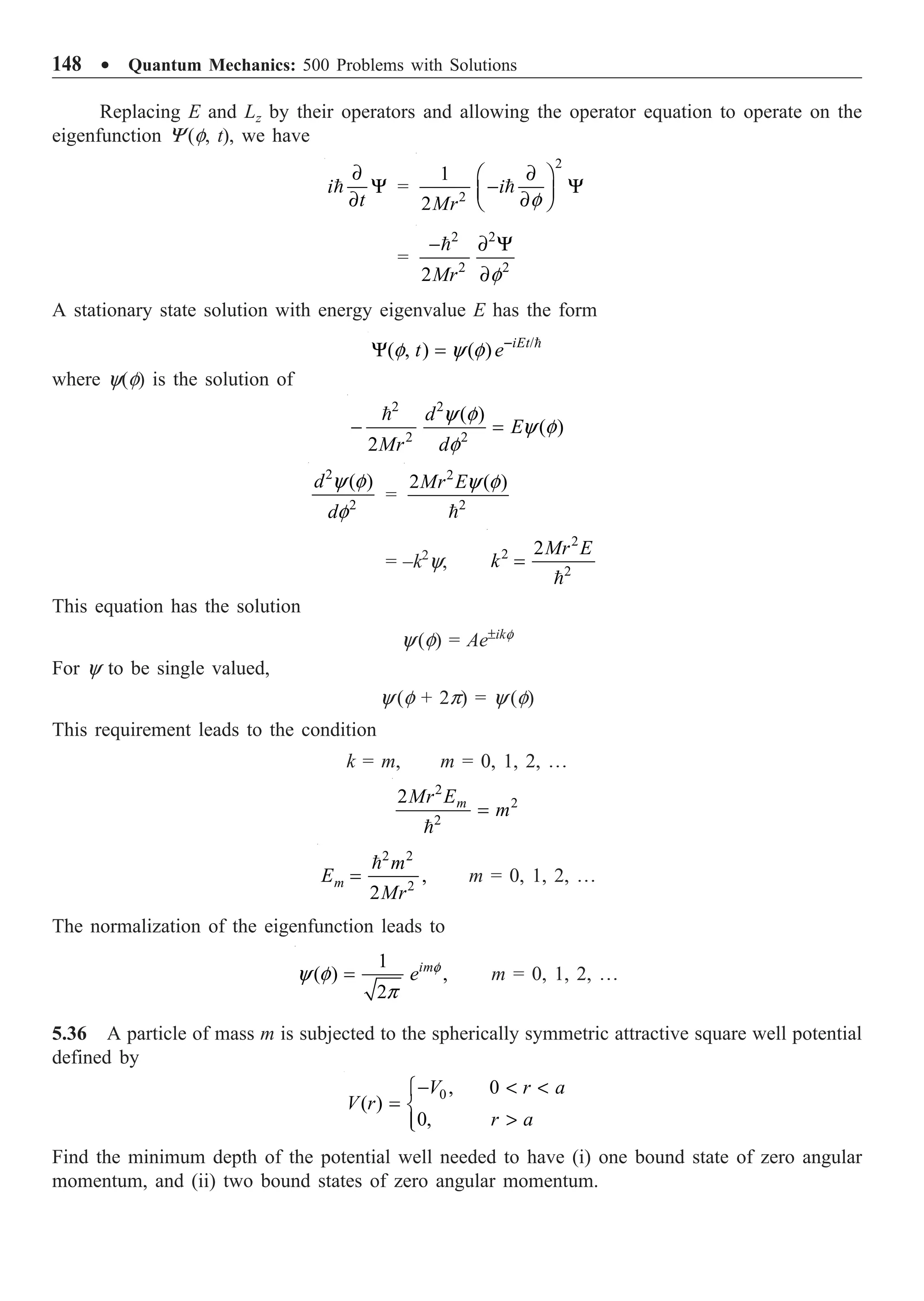 148 ∑ Quantum Mechanics: 500 Problems with Solutions
Replacing E and Lz by their operators and allowing the operator equation to operate on the
eigenfunction Y (f, t), we have
i
t
∂
Y
∂
 =
2
2
1
2
i
Mr f
∂
Ê ˆ
- Y
Á ˜
∂
Ë ¯

=
2 2
2 2
2Mr f
- ∂ Y
∂

A stationary state solution with energy eigenvalue E has the form
/
( , ) ( ) iEt
t e
f y f -
Y = 
where y(f) is the solution of
2 2
2 2
( )
( )
2
d
E
Mr d
y f
y f
f
- =

2
2
( )
d
d
y f
f
=
2
2
2 ( )
Mr Ey f

= –k2
y,
2
2
2
2Mr E
k =

This equation has the solution
y(f) = Ae±ikf
For y to be single valued,
y (f + 2p) = y (f)
This requirement leads to the condition
k = m, m = 0, 1, 2, º
2
2
2
2 m
Mr E
m
=

2 2
2
,
2
m
m
E
Mr
=

m = 0, 1, 2, º
The normalization of the eigenfunction leads to
1
( ) ,
2
im
e f
y f
p
= m = 0, 1, 2, º
5.36 A particle of mass m is subjected to the spherically symmetric attractive square well potential
defined by
0 , 0
( )
0,
V r a
V r
r a
-  
Ï
= Ì

Ô
Ó
Find the minimum depth of the potential well needed to have (i) one bound state of zero angular
momentum, and (ii) two bound states of zero angular momentum.
 