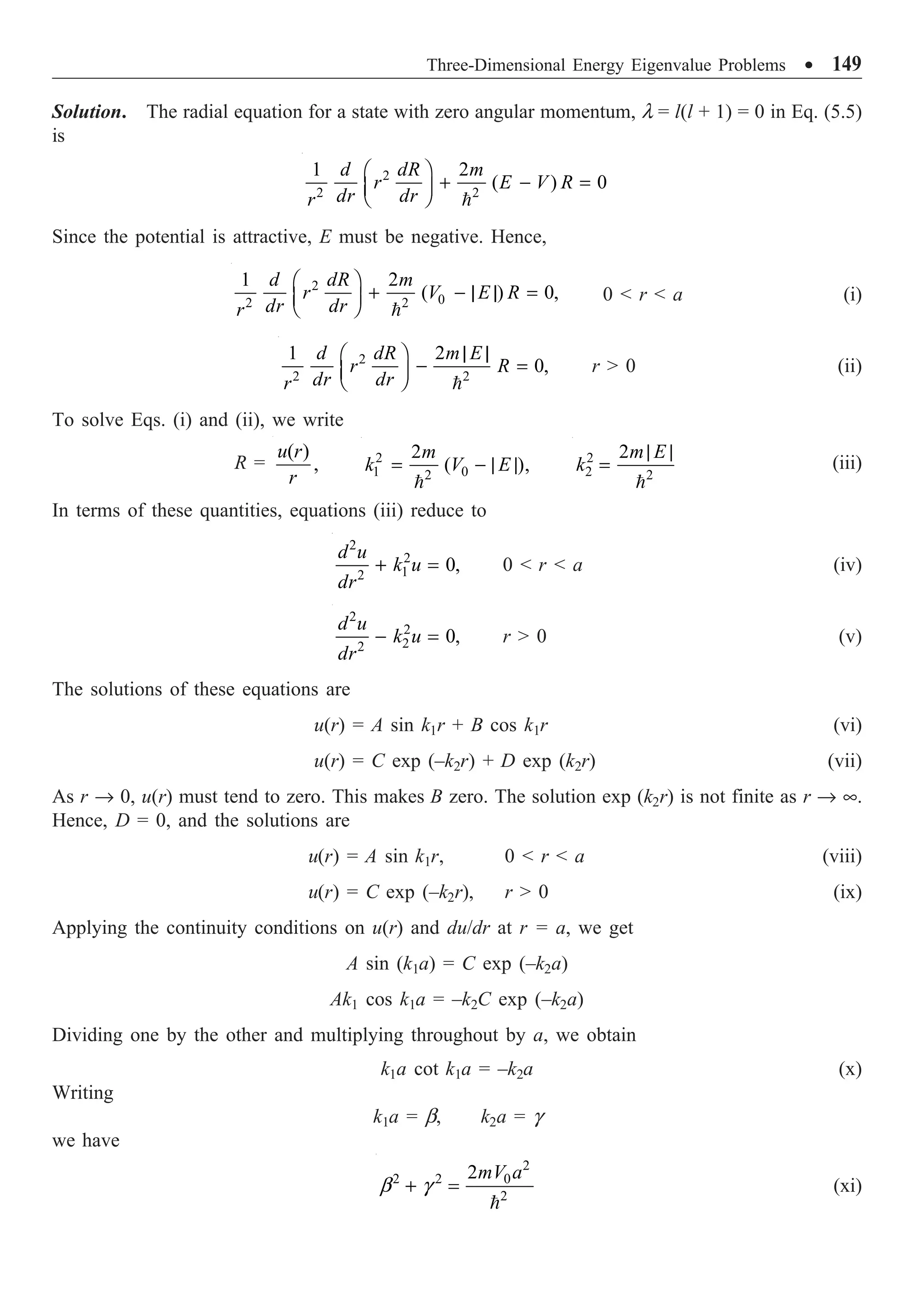 Three-Dimensional Energy Eigenvalue Problems ∑ 149
Solution. The radial equation for a state with zero angular momentum, l = l(l + 1) = 0 in Eq. (5.5)
is
2
2 2
1 2
( ) 0
d dR m
r E V R
dr dr
r
Ê ˆ
+ - =
Á ˜
Ë ¯ 
Since the potential is attractive, E must be negative. Hence,
2
0
2 2
1 2
( ) 0,
d dR m
r V E R
dr dr
r
Ê ˆ
+ - | | =
Á ˜
Ë ¯ 
0  r  a (i)
2
2 2
1 2
0,
d dR m E
r R
dr dr
r
| |
Ê ˆ
- =
Á ˜
Ë ¯ 
r  0 (ii)
To solve Eqs. (i) and (ii), we write
R =
( )
,
u r
r
2
1 0
2
2
( ),
m
k V E
= - | |

2
2 2
2m E
k
| |
=

(iii)
In terms of these quantities, equations (iii) reduce to
2
2
1
2
0,
d u
k u
dr
+ = 0  r  a (iv)
2
2
2
2
0,
d u
k u
dr
- = r  0 (v)
The solutions of these equations are
u(r) = A sin k1r + B cos k1r (vi)
u(r) = C exp (–k2r) + D exp (k2r) (vii)
As r Æ 0, u(r) must tend to zero. This makes B zero. The solution exp (k2r) is not finite as r Æ •.
Hence, D = 0, and the solutions are
u(r) = A sin k1r, 0  r  a (viii)
u(r) = C exp (–k2r), r  0 (ix)
Applying the continuity conditions on u(r) and du/dr at r = a, we get
A sin (k1a) = C exp (–k2a)
Ak1 cos k1a = –k2C exp (–k2a)
Dividing one by the other and multiplying throughout by a, we obtain
k1a cot k1a = –k2a (x)
Writing
k1a = b, k2a = g
we have
2
2 2 0
2
2mV a
b g
+ =

(xi)
 