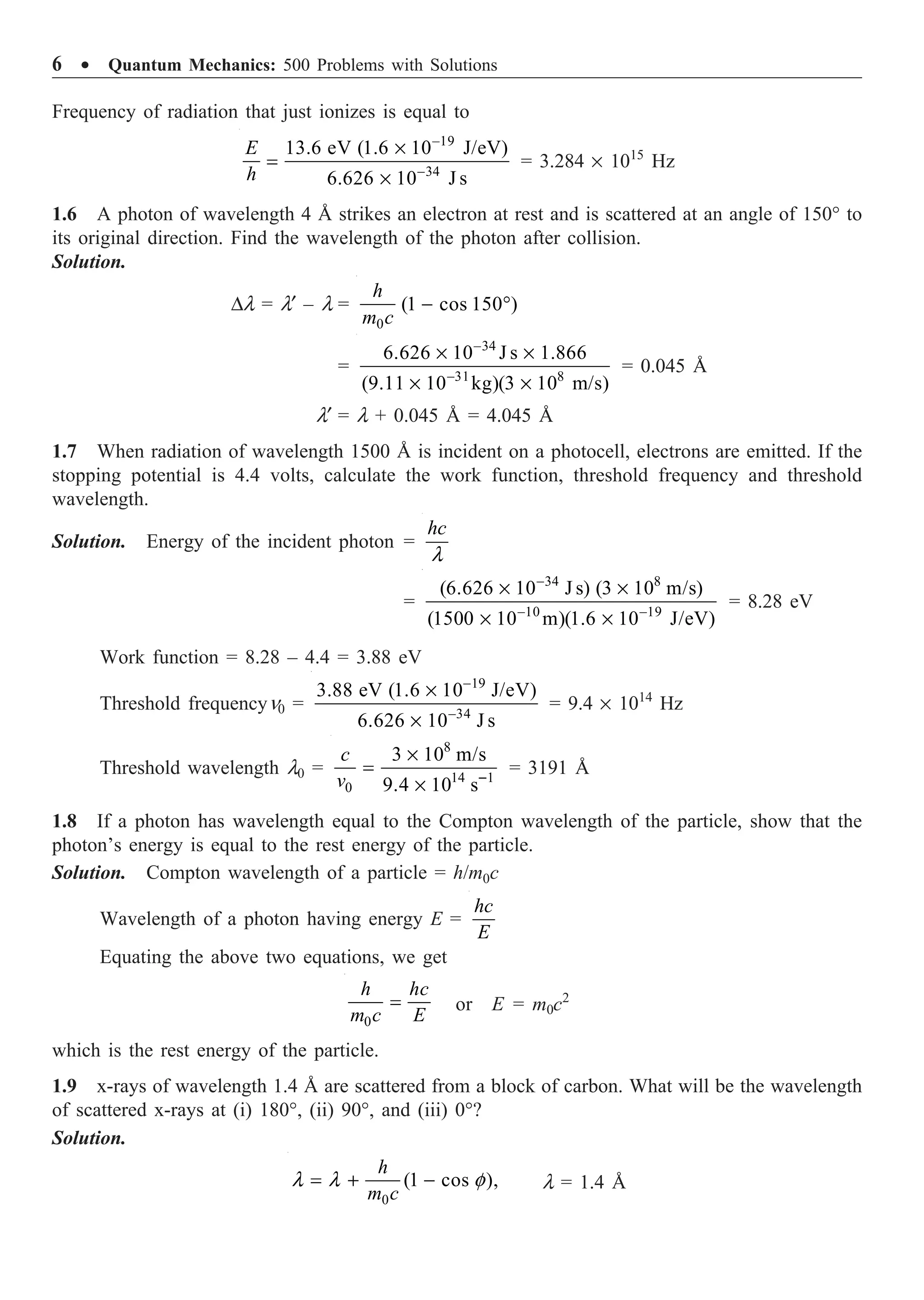 6 ∑ Quantum Mechanics: 500 Problems with Solutions
Frequency of radiation that just ionizes is equal to
19
34
13.6 eV (1.6 10 J/eV)
6.626 10 J s
E
h
-
-
¥
=
¥
= 3.284 ¥ 1015
Hz
1.6 A photon of wavelength 4 Å strikes an electron at rest and is scattered at an angle of 150° to
its original direction. Find the wavelength of the photon after collision.
Solution.
Dl = l¢ – l =
0
(1 cos 150 )
h
m c
- ∞
=
34
31 8
6.626 10 J s 1.866
(9.11 10 kg)(3 10 m/s)
-
-
¥ ¥
¥ ¥
= 0.045 Å
l¢ = l + 0.045 Å = 4.045 Å
1.7 When radiation of wavelength 1500 Å is incident on a photocell, electrons are emitted. If the
stopping potential is 4.4 volts, calculate the work function, threshold frequency and threshold
wavelength.
Solution. Energy of the incident photon =
hc
l
=
34 8
10 19
(6.626 10 J s) (3 10 m/s)
(1500 10 m)(1.6 10 J/eV)
-
- -
¥ ¥
¥ ¥
= 8.28 eV
Work function = 8.28 – 4.4 = 3.88 eV
Threshold frequencyn0 =
19
34
3.88 eV (1.6 10 J/eV)
6.626 10 J s
-
-
¥
¥
= 9.4 ¥ 1014
Hz
Threshold wavelength l0 =
8
14 1
0
3 10 m/s
9.4 10 s
c
v -
¥
=
¥
= 3191 Å
1.8 If a photon has wavelength equal to the Compton wavelength of the particle, show that the
photon’s energy is equal to the rest energy of the particle.
Solution. Compton wavelength of a particle = h/m0c
Wavelength of a photon having energy E =
hc
E
Equating the above two equations, we get
0
h hc
m c E
= or E = m0c2
which is the rest energy of the particle.
1.9 x-rays of wavelength 1.4 Å are scattered from a block of carbon. What will be the wavelength
of scattered x-rays at (i) 180°, (ii) 90°, and (iii) 0°?
Solution.
0
(1 cos ),
h
m c
l l f
= + - l = 1.4 Å
 