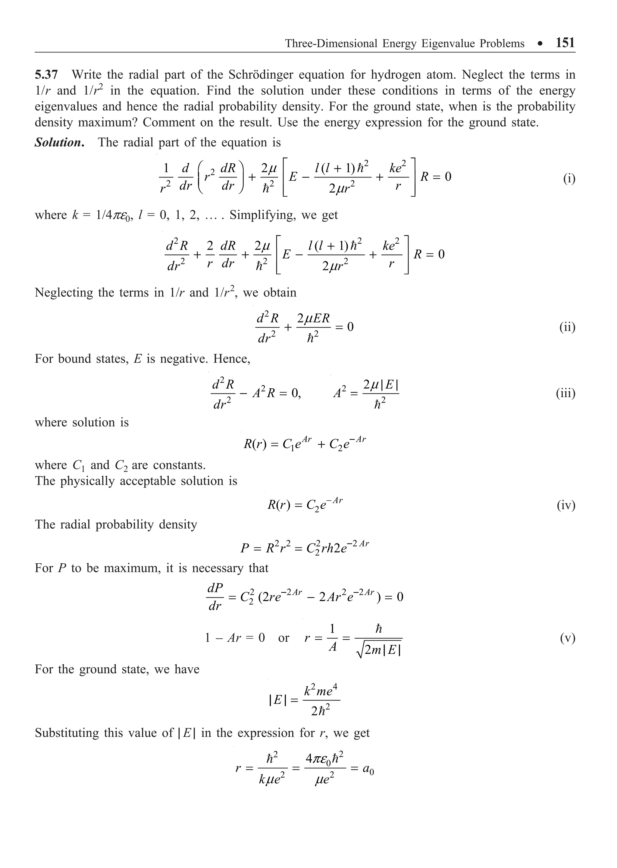 Three-Dimensional Energy Eigenvalue Problems ∑ 151
5.37 Write the radial part of the Schrödinger equation for hydrogen atom. Neglect the terms in
1/r and 1/r2
in the equation. Find the solution under these conditions in terms of the energy
eigenvalues and hence the radial probability density. For the ground state, when is the probability
density maximum? Comment on the result. Use the energy expression for the ground state.
Solution. The radial part of the equation is
2 2
2
2 2 2
1 2 ( 1)
0
2
d dR l l ke
r E R
dr dr r
r r
m
m
È ˘
+
Ê ˆ
+ - + =
Í ˙
Á ˜
Ë ¯ Í ˙
Î ˚


(i)
where k = 1/4pe0, l = 0, 1, 2, º . Simplifying, we get
2 2 2
2 2 2
2 2 ( 1)
0
2
d R dR l l ke
E R
r dr r
dr r
m
m
È ˘
+
+ + - + =
Í ˙
Í ˙
Î ˚


Neglecting the terms in 1/r and 1/r2
, we obtain
2
2 2
2
0
d R ER
dr
m
+ =

(ii)
For bound states, E is negative. Hence,
2
2
2
0,
d R
A R
dr
- = 2
2
2 E
A
m | |
=

(iii)
where solution is
1 2
( ) Ar Ar
R r C e C e-
= +
where C1 and C2 are constants.
The physically acceptable solution is
2
( ) Ar
R r C e-
= (iv)
The radial probability density
2 2 2 2
2 2 Ar
P R r C rh e-
= =
For P to be maximum, it is necessary that
2 2 2 2
2 (2 2 ) 0
Ar Ar
dP
C re Ar e
dr
- -
= - =
1 – Ar = 0 or
1
2
r
A m E
= =
| |

(v)
For the ground state, we have
2 4
2
2
k me
E
| | =

Substituting this value of | E | in the expression for r, we get
2
2
0
0
2 2
4
r a
k e e
pe
m m
= = =


 