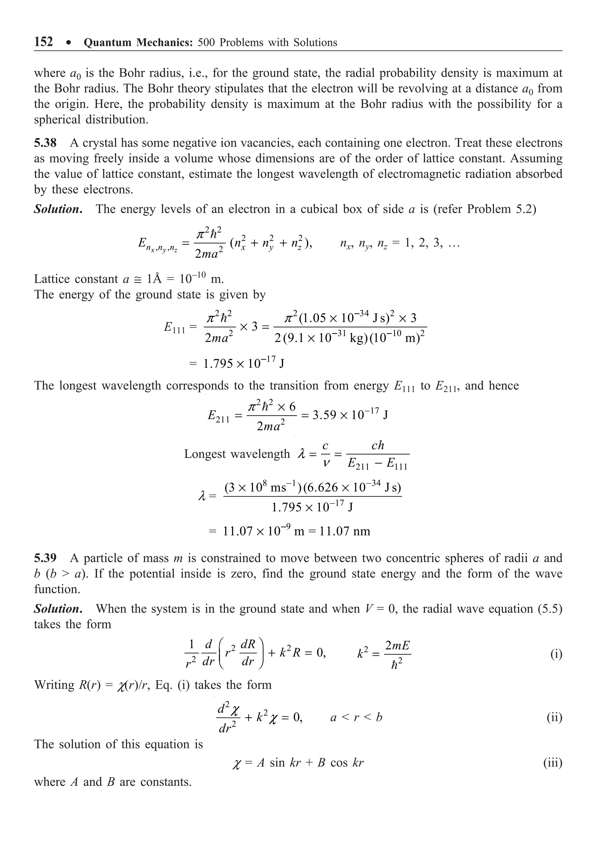 152 ∑ Quantum Mechanics: 500 Problems with Solutions
where a0 is the Bohr radius, i.e., for the ground state, the radial probability density is maximum at
the Bohr radius. The Bohr theory stipulates that the electron will be revolving at a distance a0 from
the origin. Here, the probability density is maximum at the Bohr radius with the possibility for a
spherical distribution.
5.38 A crystal has some negative ion vacancies, each containing one electron. Treat these electrons
as moving freely inside a volume whose dimensions are of the order of lattice constant. Assuming
the value of lattice constant, estimate the longest wavelength of electromagnetic radiation absorbed
by these electrons.
Solution. The energy levels of an electron in a cubical box of side a is (refer Problem 5.2)
2 2
2 2 2
, , 2
( ),
2
x y z
n n n x y z
E n n n
ma
p
= + +

nx, ny, nz = 1, 2, 3, º
Lattice constant a @ 1Å = 10–10
m.
The energy of the ground state is given by
E111 =
2 2 2 34 2
2 31 10 2
(1.05 10 J s) 3
3
2 2(9.1 10 kg)(10 m)
ma
p p -
- -
¥ ¥
¥ =
¥

= 17
1.795 10 J
-
¥
The longest wavelength corresponds to the transition from energy E111 to E211, and hence
2 2
17
211 2
6
3.59 10 J
2
E
ma
p -
¥
= = ¥

Longest wavelength
211 111
c ch
E E
l
n
= =
-
l =
8 1 34
17
(3 10 ms )(6.626 10 J s)
1.795 10 J
- -
-
¥ ¥
¥
= 9
11.07 10 m = 11.07 nm
-
¥
5.39 A particle of mass m is constrained to move between two concentric spheres of radii a and
b (b  a). If the potential inside is zero, find the ground state energy and the form of the wave
function.
Solution. When the system is in the ground state and when V = 0, the radial wave equation (5.5)
takes the form
2 2
2
1
0,
d dR
r k R
dr dr
r
Ê ˆ
+ =
Á ˜
Ë ¯
2
2
2mE
k =

(i)
Writing R(r) = c(r)/r, Eq. (i) takes the form
2
2
2
0,
d
k
dr
c
c
+ = a  r  b (ii)
The solution of this equation is
c = A sin kr + B cos kr (iii)
where A and B are constants.
 