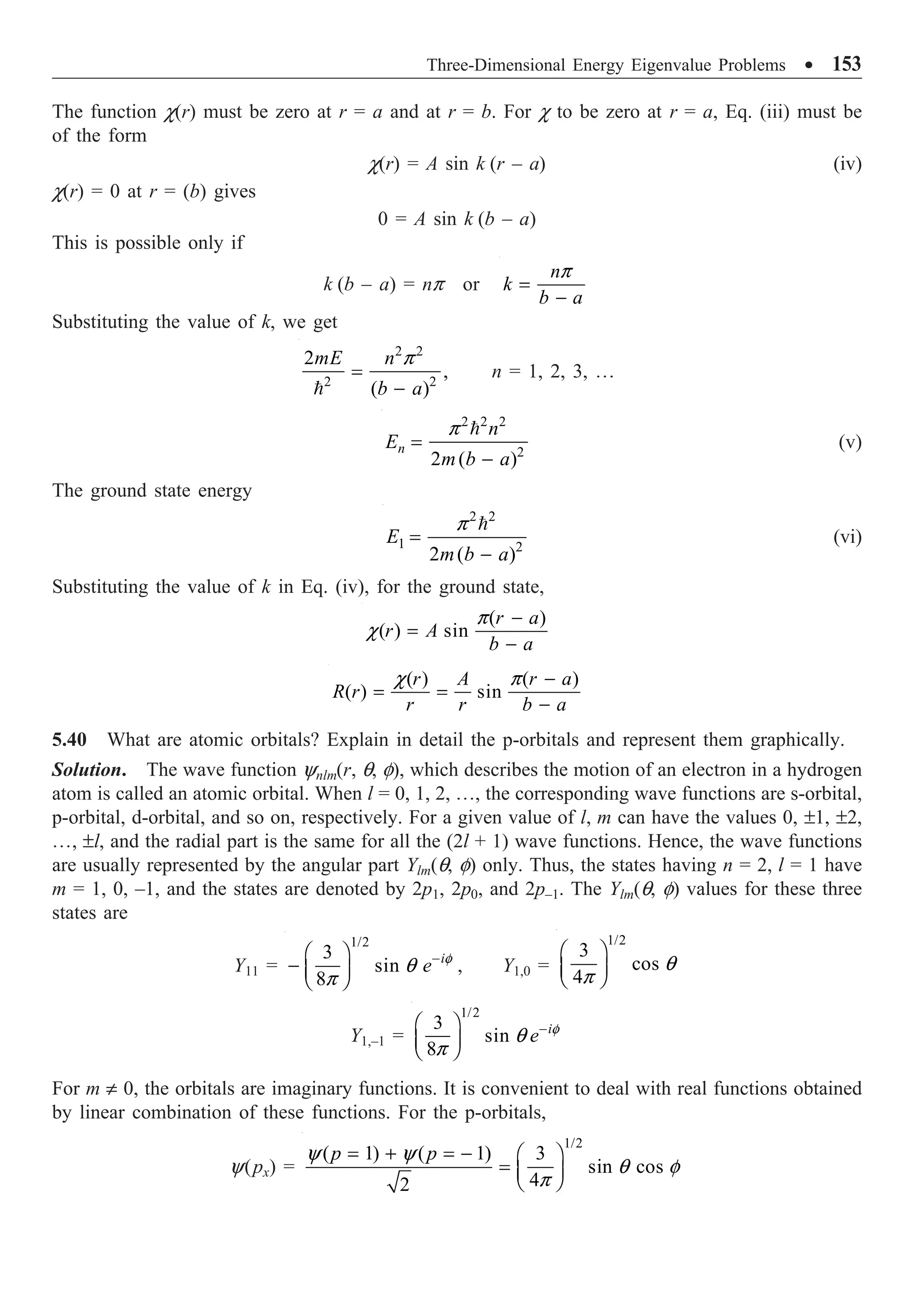 Three-Dimensional Energy Eigenvalue Problems ∑ 153
The function c(r) must be zero at r = a and at r = b. For c to be zero at r = a, Eq. (iii) must be
of the form
c(r) = A sin k (r – a) (iv)
c(r) = 0 at r = (b) gives
0 = A sin k (b – a)
This is possible only if
k (b – a) = np or
n
k
b a
p
=
-
Substituting the value of k, we get
2 2
2 2
2
,
( )
mE n
b a
p
=
-

n = 1, 2, 3, º
2 2 2
2
2 ( )
n
n
E
m b a
p
=
-

(v)
The ground state energy
2 2
1 2
2 ( )
E
m b a
p
=
-

(vi)
Substituting the value of k in Eq. (iv), for the ground state,
( )
( ) sin
r a
r A
b a
p
c
-
=
-
( ) ( )
( ) sin
r A r a
R r
r r b a
c p -
= =
-
5.40 What are atomic orbitals? Explain in detail the p-orbitals and represent them graphically.
Solution. The wave function ynlm(r, q, f), which describes the motion of an electron in a hydrogen
atom is called an atomic orbital. When l = 0, 1, 2, º, the corresponding wave functions are s-orbital,
p-orbital, d-orbital, and so on, respectively. For a given value of l, m can have the values 0, ±1, ±2,
º, ±l, and the radial part is the same for all the (2l + 1) wave functions. Hence, the wave functions
are usually represented by the angular part Ylm(q, f) only. Thus, the states having n = 2, l = 1 have
m = 1, 0, –1, and the states are denoted by 2p1, 2p0, and 2p–1. The Ylm(q, f) values for these three
states are
Y11 =
1/2
3
sin
8
i
e f
q
p
-
Ê ˆ
- Á ˜
Ë ¯
, Y1,0 =
1/2
3
cos
4
q
p
Ê ˆ
Á ˜
Ë ¯
Y1,–1 =
1/2
3
sin
8
i
e f
q
p
-
Ê ˆ
Á ˜
Ë ¯
For m π 0, the orbitals are imaginary functions. It is convenient to deal with real functions obtained
by linear combination of these functions. For the p-orbitals,
y(px) =
1/2
( 1) ( 1) 3
sin cos
4
2
p p
y y
q f
p
= + = - Ê ˆ
= Á ˜
Ë ¯
 