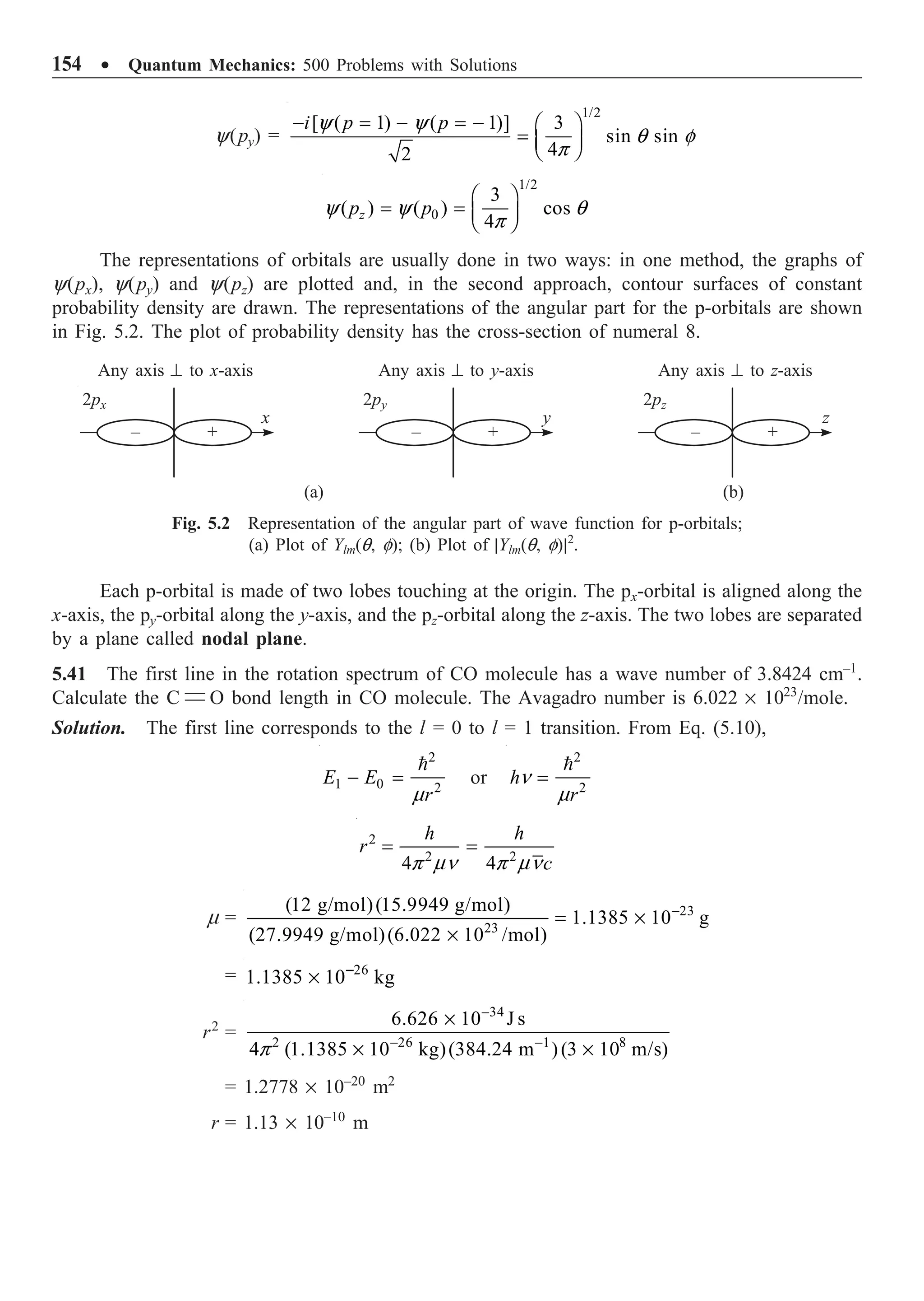 154 ∑ Quantum Mechanics: 500 Problems with Solutions
y(py) =
1/2
[ ( 1) ( 1)] 3
sin sin
4
2
i p p
y y
q f
p
- = - = - Ê ˆ
= Á ˜
Ë ¯
1/2
0
3
( ) ( ) cos
4
z
p p
y y q
p
Ê ˆ
= = Á ˜
Ë ¯
The representations of orbitals are usually done in two ways: in one method, the graphs of
y(px), y(py) and y(pz) are plotted and, in the second approach, contour surfaces of constant
probability density are drawn. The representations of the angular part for the p-orbitals are shown
in Fig. 5.2. The plot of probability density has the cross-section of numeral 8.
Fig. 5.2 Representation of the angular part of wave function for p-orbitals;
(a) Plot of Ylm(q, f); (b) Plot of |Ylm(q, f)|2
.
Any axis ^ to x-axis
2px
x
– +
Any axis ^ to y-axis
2py
y
– +
Any axis ^ to z-axis
2pz
z
– +
(a) (b)
Each p-orbital is made of two lobes touching at the origin. The px-orbital is aligned along the
x-axis, the py-orbital along the y-axis, and the pz-orbital along the z-axis. The two lobes are separated
by a plane called nodal plane.
5.41 The first line in the rotation spectrum of CO molecule has a wave number of 3.8424 cm–1
.
Calculate the C — O bond length in CO molecule. The Avagadro number is 6.022 ¥ 1023
/mole.
Solution. The first line corresponds to the l = 0 to l = 1 transition. From Eq. (5.10),
2
1 0 2
E E
r
m
- =

or
2
2
h
r
n
m
=

p mn p mn
= =
2
2 2
4 4
h h
r
c
m = 23
23
(12 g/mol)(15.9949 g/mol)
1.1385 10 g
(27.9949 g/mol)(6.022 10 /mol)
-
= ¥
¥
= 26
1.1385 10 kg
-
¥
r2
=
34
2 26 1 8
6.626 10 J s
4 (1.1385 10 kg)(384.24 m )(3 10 m/s)
p
-
- -
¥
¥ ¥
= 1.2778 ¥ 10–20
m2
r = 1.13 ¥ 10–10
m
 
