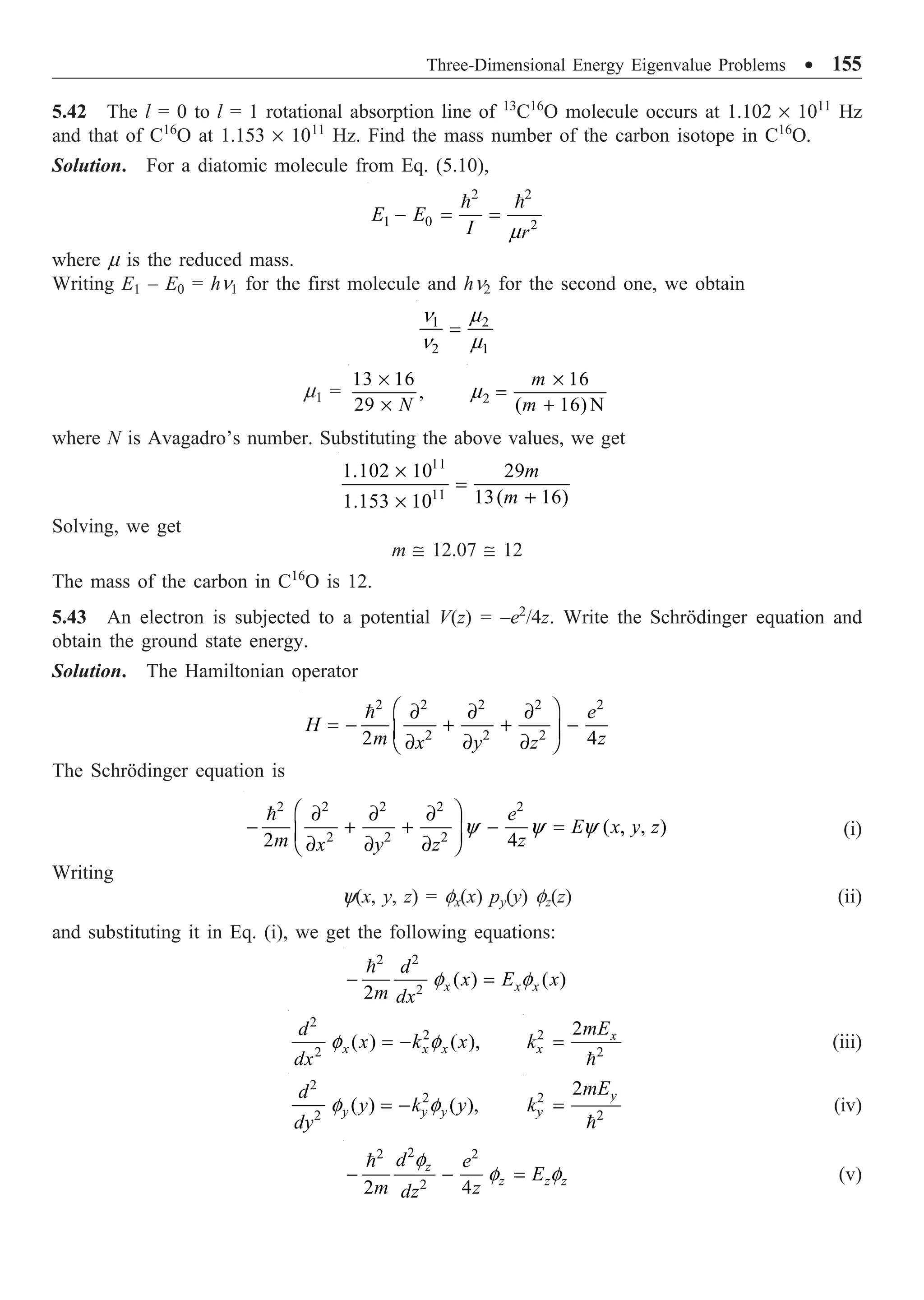 Three-Dimensional Energy Eigenvalue Problems ∑ 155
5.42 The l = 0 to l = 1 rotational absorption line of 13
C16
O molecule occurs at 1.102 ¥ 1011
Hz
and that of C16
O at 1.153 ¥ 1011
Hz. Find the mass number of the carbon isotope in C16
O.
Solution. For a diatomic molecule from Eq. (5.10),
2 2
1 0 2
E E
I r
m
- = =
 
where m is the reduced mass.
Writing E1 – E0 = hn1 for the first molecule and hn2 for the second one, we obtain
1 2
2 1
n m
n m
=
m1 =
13 16
,
29 N
¥
¥ 2
16
( 16) N
m
m
m
¥
=
+
where N is Avagadro’s number. Substituting the above values, we get
11
11
1.102 10 29
13( 16)
1.153 10
m
m
¥
=
+
¥
Solving, we get
m @ 12.07 @ 12
The mass of the carbon in C16
O is 12.
5.43 An electron is subjected to a potential V(z) = –e2
/4z. Write the Schrödinger equation and
obtain the ground state energy.
Solution. The Hamiltonian operator
2 2 2 2 2
2 2 2
2 4
e
H
m z
x y z
Ê ˆ
∂ ∂ ∂
= - + + -
Á ˜
∂ ∂ ∂
Ë ¯

The Schrödinger equation is
2 2 2 2 2
2 2 2
( , , )
2 4
e
E x y z
m z
x y z
y y y
Ê ˆ
∂ ∂ ∂
- + + - =
Á ˜
∂ ∂ ∂
Ë ¯

(i)
Writing
y(x, y, z) = fx(x) py(y) fz(z) (ii)
and substituting it in Eq. (i), we get the following equations:
2 2
2
( ) ( )
2 x x x
d
x E x
m dx
f f
- =

2
2
2
( ) ( ),
x x x
d
x k x
dx
f f
= - 2
2
2 x
x
mE
k =

(iii)
2
2
2
( ) ( ),
y y y
d
y k y
dy
f f
= - 2
2
2 y
y
mE
k =

(iv)
2
2 2
2
2 4
z
z z z
d e
E
m z
dz
f
f f
- - =

(v)
 