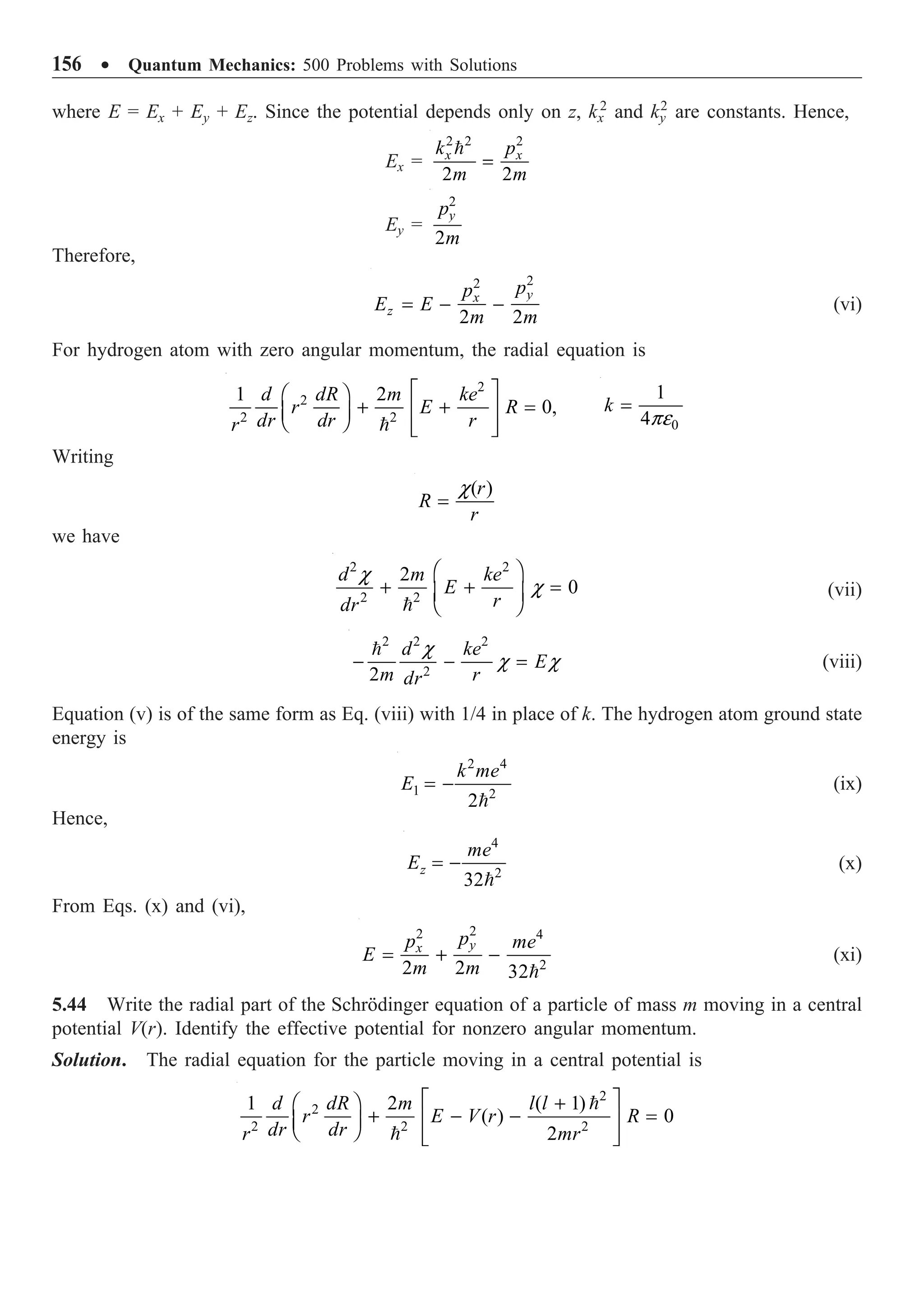 156 ∑ Quantum Mechanics: 500 Problems with Solutions
where E = Ex + Ey + Ez. Since the potential depends only on z, kx
2
and ky
2
are constants. Hence,
Ex =
2 2 2
2 2
x x
k p
m m
=

Ey =
2
2
y
p
m
Therefore,
2
2
2 2
y
x
z
p
p
E E
m m
= - - (vi)
For hydrogen atom with zero angular momentum, the radial equation is
2
2
2 2
1 2
0,
d dR m ke
r E R
dr dr r
r
È ˘
Ê ˆ
+ + =
Í ˙
Á ˜
Ë ¯ Í ˙
Î ˚
 0
1
4
k
pe
=
Writing
( )
r
R
r
c
=
we have
2 2
2 2
2
0
d m ke
E
r
dr
c
c
Ê ˆ
+ + =
Á ˜
Ë ¯

(vii)
2 2 2
2
2
d ke
E
m r
dr
c
c c
- - =

(viii)
Equation (v) is of the same form as Eq. (viii) with 1/4 in place of k. The hydrogen atom ground state
energy is
2 4
1 2
2
k me
E = -

(ix)
Hence,
4
2
32
z
me
E = -

(x)
From Eqs. (x) and (vi),
2
2 4
2
2 2 32
y
x
p
p me
E
m m
= + -

(xi)
5.44 Write the radial part of the Schrödinger equation of a particle of mass m moving in a central
potential V(r). Identify the effective potential for nonzero angular momentum.
Solution. The radial equation for the particle moving in a central potential is
2
2
2 2 2
1 2 ( 1)
( ) 0
2
d dR m l l
r E V r R
dr dr
r mr
È ˘
+
Ê ˆ
+ - - =
Í ˙
Á ˜
Ë ¯ Í ˙
Î ˚


 