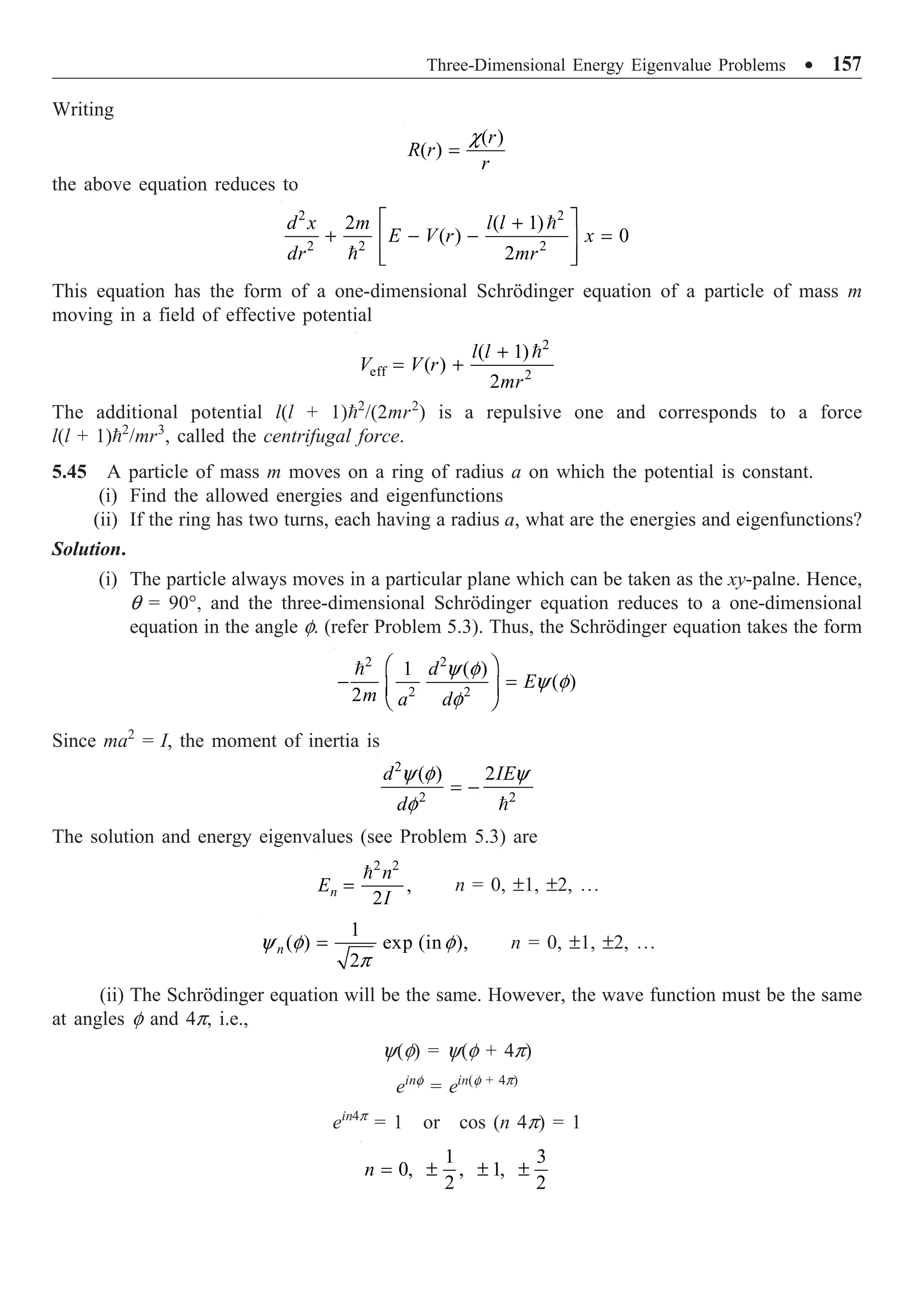 Three-Dimensional Energy Eigenvalue Problems ∑ 157
Writing
( )
( )
r
R r
r
c
=
the above equation reduces to
2 2
2 2 2
2 ( 1)
( ) 0
2
d x m l l
E V r x
dr mr
È ˘
+
+ - - =
Í ˙
Í ˙
Î ˚


This equation has the form of a one-dimensional Schrödinger equation of a particle of mass m
moving in a field of effective potential
2
eff 2
( 1)
( )
2
l l
V V r
mr
+
= +

The additional potential l(l + 1)2
/(2mr2
) is a repulsive one and corresponds to a force
l(l + 1)2
/mr3
, called the centrifugal force.
5.45 A particle of mass m moves on a ring of radius a on which the potential is constant.
(i) Find the allowed energies and eigenfunctions
(ii) If the ring has two turns, each having a radius a, what are the energies and eigenfunctions?
Solution.
(i) The particle always moves in a particular plane which can be taken as the xy-palne. Hence,
q = 90°, and the three-dimensional Schrödinger equation reduces to a one-dimensional
equation in the angle f. (refer Problem 5.3). Thus, the Schrödinger equation takes the form
2 2
2 2
1 ( )
( )
2
d
E
m a d
y f
y f
f
Ê ˆ
- =
Á ˜
Ë ¯

Since ma2
= I, the moment of inertia is
2
2 2
( ) 2
d IE
d
y f y
f
= -

The solution and energy eigenvalues (see Problem 5.3) are
2 2
,
2
n
n
E
I
=

n = 0, ±1, ±2, º
1
( ) exp (in ),
2
n
y f f
p
= n = 0, ±1, ±2, º
(ii) The Schrödinger equation will be the same. However, the wave function must be the same
at angles f and 4p, i.e.,
y(f) = y(f + 4p)
einf
= ein(f + 4p)
ein4p
= 1 or cos (n 4p) = 1
1 3
0, , 1,
2 2
n = ± ± ±
 