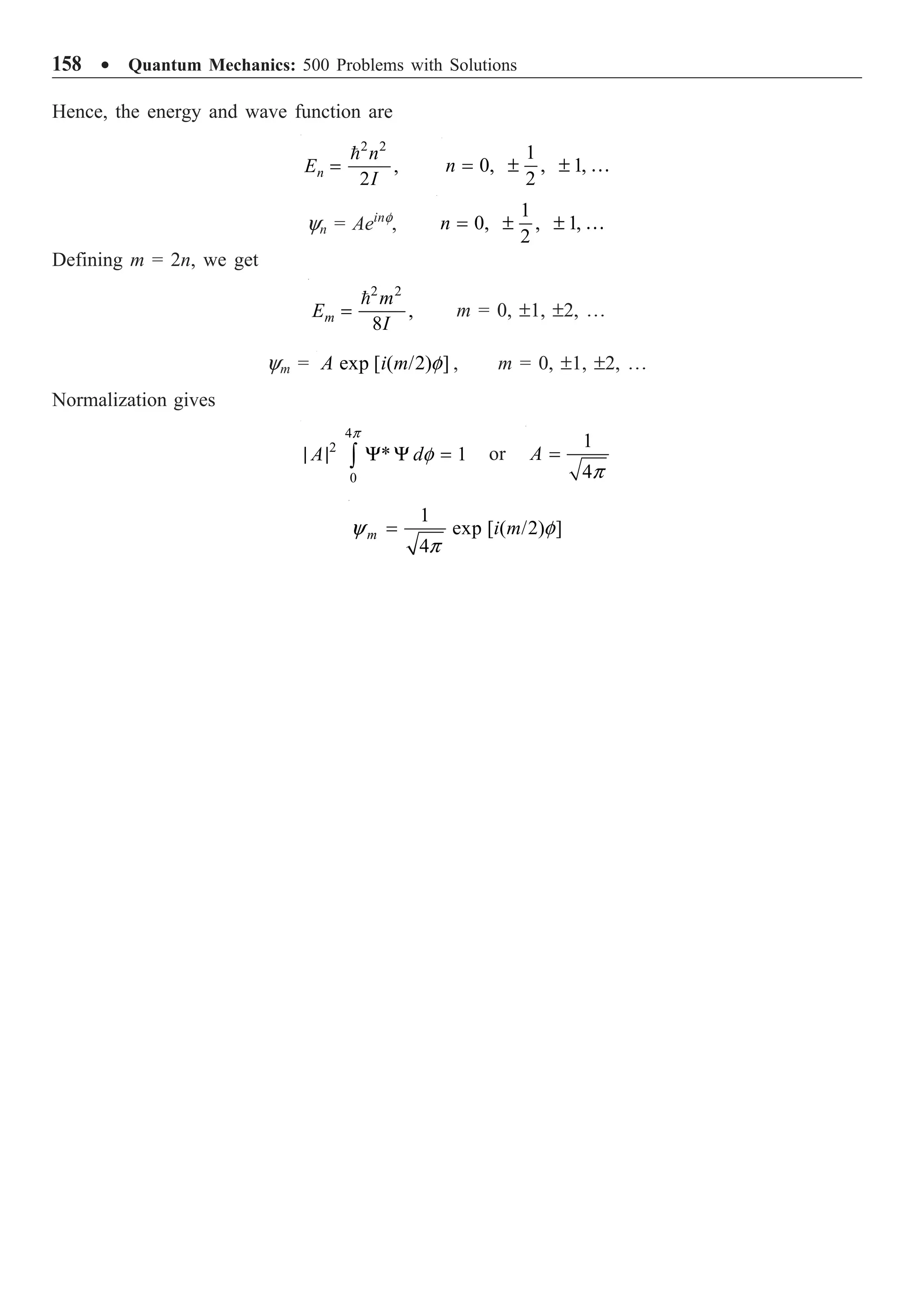 158 ∑ Quantum Mechanics: 500 Problems with Solutions
Hence, the energy and wave function are
2 2
,
2
n
n
E
I
=
 1
0, , 1,
2
n = ± ± …
yn = Aeinf
,
1
0, , 1,
2
n = ± ± …
Defining m = 2n, we get
2 2
,
8
m
m
E
I
=

m = 0, ±1, ±2, º
ym = exp [ ( /2) ]
A i m f , m = 0, ±1, ±2, º
Normalization gives
4
2
0
* 1
A d
p
f
| | Y Y =
Ú or
1
4
A
p
=
1
exp [ ( /2) ]
4
m i m
y f
p
=
 
