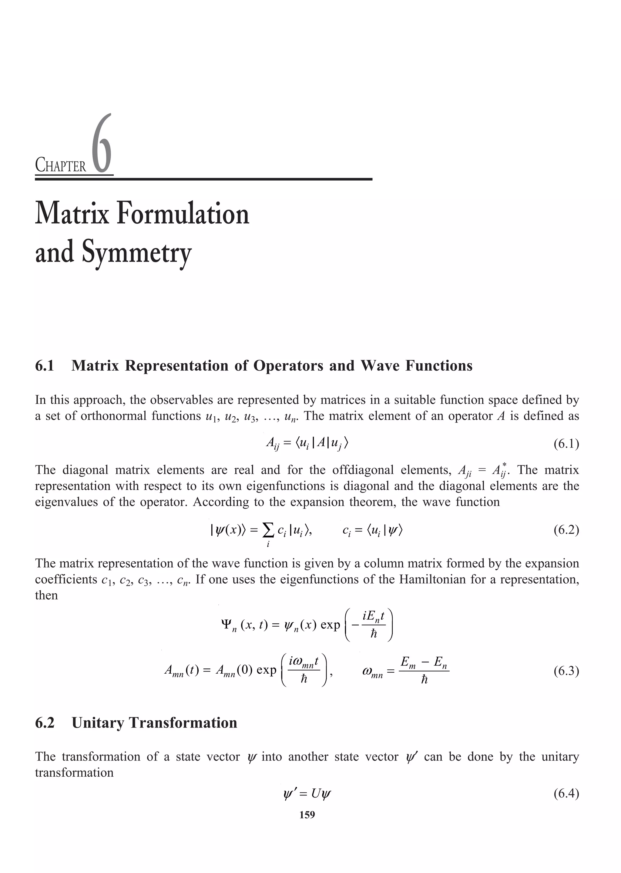 159
6.1 Matrix Representation of Operators and Wave Functions
In this approach, the observables are represented by matrices in a suitable function space defined by
a set of orthonormal functions u1, u2, u3, º, un. The matrix element of an operator A is defined as
ij i j
A u A u
= · | | Ò (6.1)
The diagonal matrix elements are real and for the offdiagonal elements, Aji = Aij
*
. The matrix
representation with respect to its own eigenfunctions is diagonal and the diagonal elements are the
eigenvalues of the operator. According to the expansion theorem, the wave function
( ) ,
i i
i
x c u
y
| Ò = | Ò
Â i i
c u y
= · | Ò (6.2)
The matrix representation of the wave function is given by a column matrix formed by the expansion
coefficients c1, c2, c3, º, cn. If one uses the eigenfunctions of the Hamiltonian for a representation,
then
( , ) ( ) exp n
n n
iE t
x t x
y
Ê ˆ
Y = -
Á ˜
Ë ¯

( ) (0) exp mn
mn mn
i t
A t A
w
Ê ˆ
= Á ˜
Ë ¯

, m n
mn
E E
w
-
=

(6.3)
6.2 Unitary Transformation
The transformation of a state vector y into another state vector y¢ can be done by the unitary
transformation
U
y y
¢ = (6.4)
Matrix Formulation
and Symmetry
CHAPTER 6
 