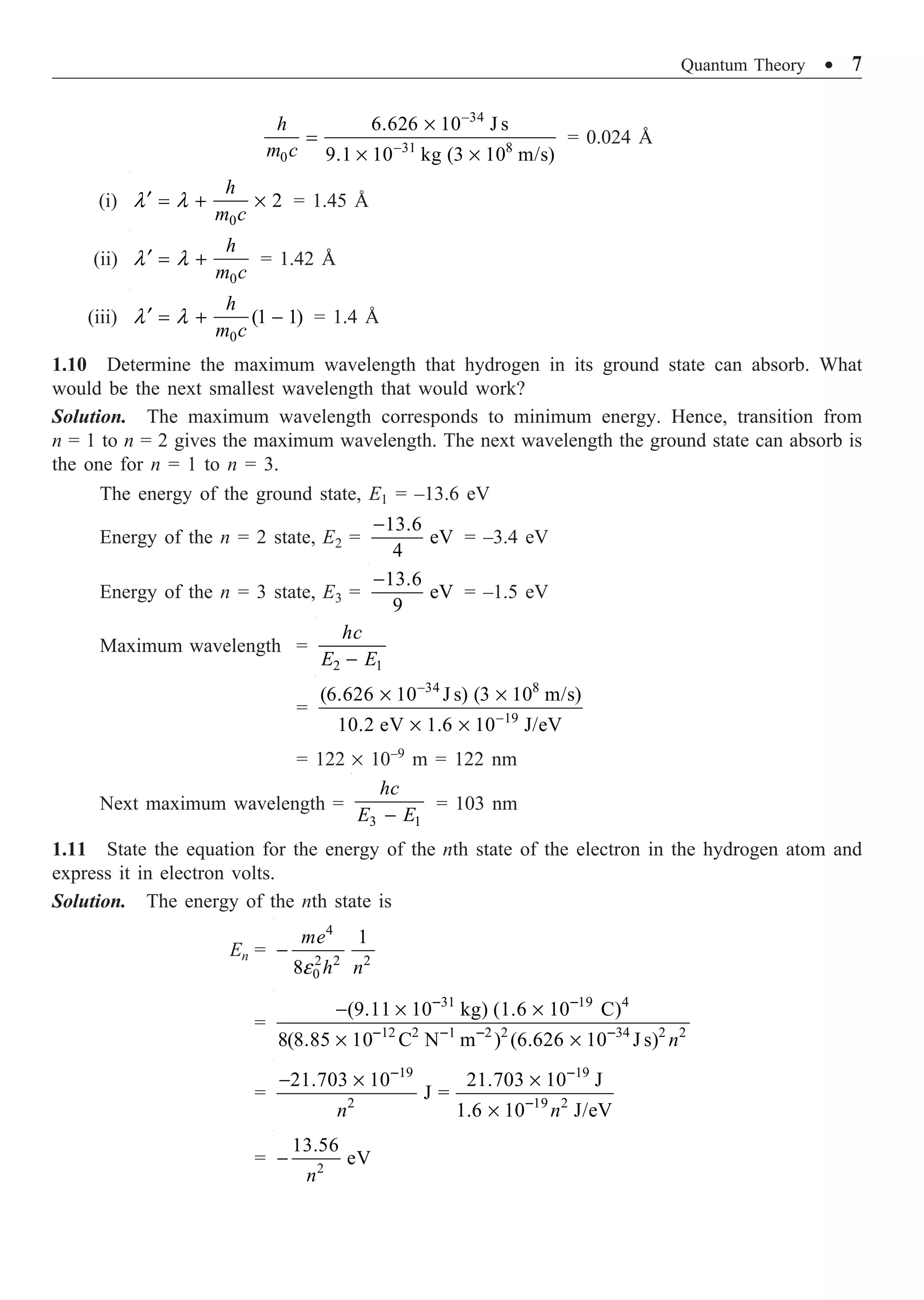 Quantum Theory ∑ 7
34
31 8
0
6.626 10 J s
9.1 10 kg (3 10 m/s)
h
m c
-
-
¥
=
¥ ¥
= 0.024 Å
(i)
0
2
h
m c
l l
¢ = + ¥ = 1.45 Å
(ii)
0
h
m c
l l
¢ = + = 1.42 Å
(iii)
0
(1 1)
h
m c
l l
¢ = + - = 1.4 Å
1.10 Determine the maximum wavelength that hydrogen in its ground state can absorb. What
would be the next smallest wavelength that would work?
Solution. The maximum wavelength corresponds to minimum energy. Hence, transition from
n = 1 to n = 2 gives the maximum wavelength. The next wavelength the ground state can absorb is
the one for n = 1 to n = 3.
The energy of the ground state, E1 = –13.6 eV
Energy of the n = 2 state, E2 =
13.6
eV
4
-
= –3.4 eV
Energy of the n = 3 state, E3 =
13.6
eV
9
-
= –1.5 eV
Maximum wavelength =
2 1
hc
E E
-
=
34 8
19
(6.626 10 J s) (3 10 m/s)
10.2 eV 1.6 10 J/eV
-
-
¥ ¥
¥ ¥
= 122 ¥ 10–9
m = 122 nm
Next maximum wavelength =
3 1
hc
E E
-
= 103 nm
1.11 State the equation for the energy of the nth state of the electron in the hydrogen atom and
express it in electron volts.
Solution. The energy of the nth state is
En =
4
2 2 2
0
1
8
me
h n
e
-
=
31 19 4
12 2 1 2 2 34 2 2
(9.11 10 kg) (1.6 10 C)
8(8.85 10 C N m ) (6.626 10 J s) n
- -
- - - -
- ¥ ¥
¥ ¥
=
19 19
2 19 2
21.703 10 21.703 10 J
J =
1.6 10 J/eV
n n
- -
-
- ¥ ¥
¥
= 2
13.56
eV
n
-
 