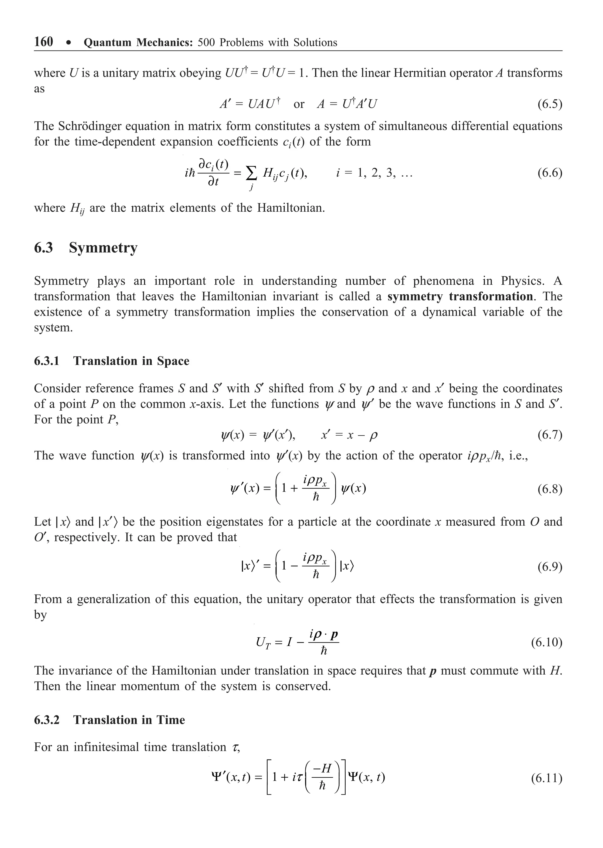 160 ∑ Quantum Mechanics: 500 Problems with Solutions
where U is a unitary matrix obeying UU†
= U†
U = 1. Then the linear Hermitian operator A transforms
as
A¢ = UAU†
or A = U†
A¢U (6.5)
The Schrödinger equation in matrix form constitutes a system of simultaneous differential equations
for the time-dependent expansion coefficients ci(t) of the form
( )
( ),
i
ij j
j
c t
i H c t
t
∂
=
∂
Â
 i = 1, 2, 3, º (6.6)
where Hij are the matrix elements of the Hamiltonian.
6.3 Symmetry
Symmetry plays an important role in understanding number of phenomena in Physics. A
transformation that leaves the Hamiltonian invariant is called a symmetry transformation. The
existence of a symmetry transformation implies the conservation of a dynamical variable of the
system.
6.3.1 Translation in Space
Consider reference frames S and S¢ with S¢ shifted from S by r and x and x¢ being the coordinates
of a point P on the common x-axis. Let the functions y and y¢ be the wave functions in S and S¢.
For the point P,
y(x) = y¢(x¢), x¢ = x – r (6.7)
The wave function y(x) is transformed into y¢(x) by the action of the operator irpx/, i.e.,
( ) 1 ( )
x
i p
x x
r
y y
Ê ˆ
¢ = +
Á ˜
Ë ¯

(6.8)
Let | xÒ and | x¢Ò be the position eigenstates for a particle at the coordinate x measured from O and
O¢, respectively. It can be proved that
1 x
i p
x x
r
Ê ˆ
¢
| Ò = - | Ò
Á ˜
Ë ¯

(6.9)
From a generalization of this equation, the unitary operator that effects the transformation is given
by
T
i
U I
◊
= -

p
r
(6.10)
The invariance of the Hamiltonian under translation in space requires that p must commute with H.
Then the linear momentum of the system is conserved.
6.3.2 Translation in Time
For an infinitesimal time translation t,
( , ) 1 ( , )
H
x t i x t
t
È ˘
-
Ê ˆ
¢
Y = + Y
Í ˙
Á ˜
Ë ¯
Î ˚

(6.11)
 