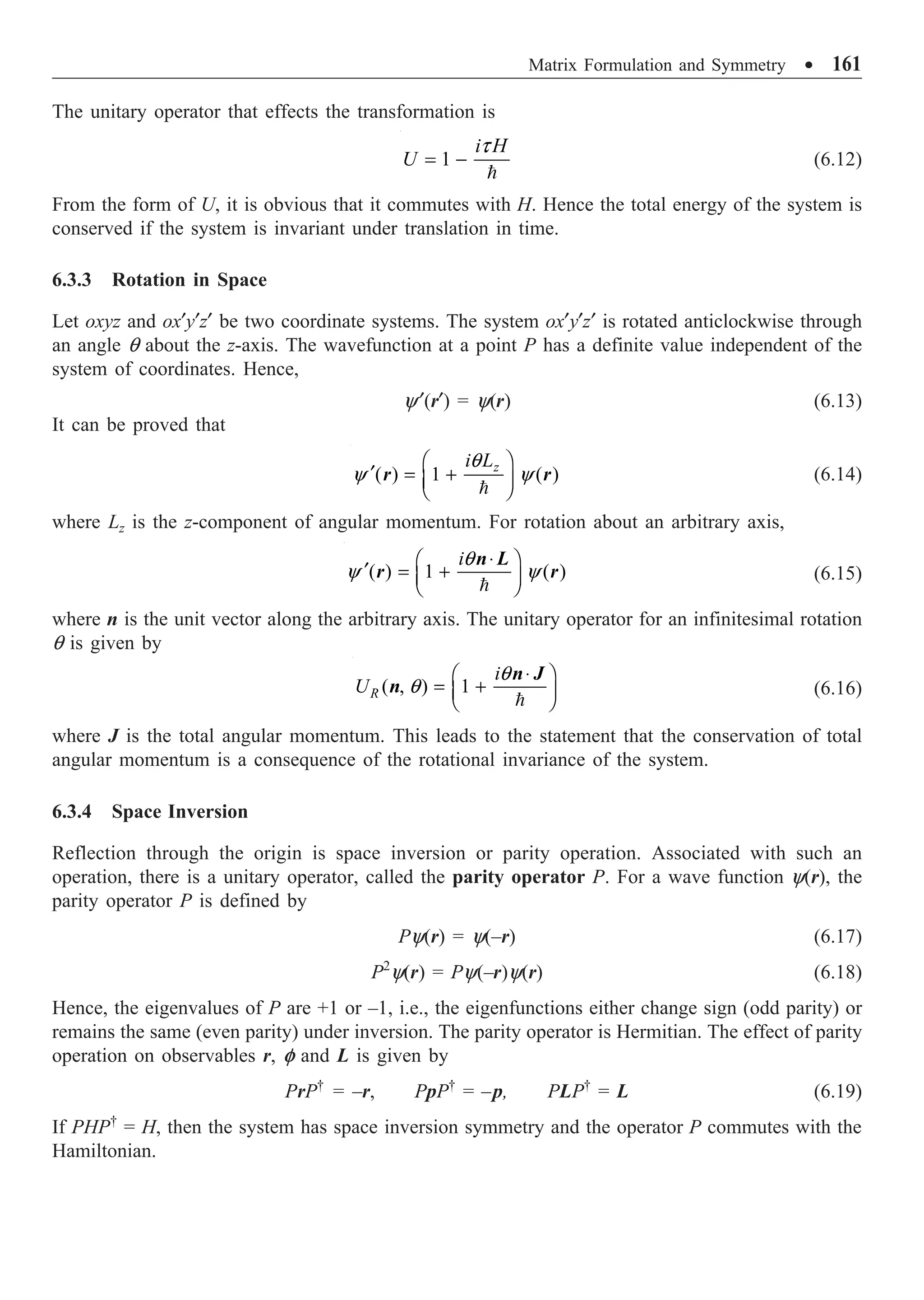 Matrix Formulation and Symmetry ∑ 161
The unitary operator that effects the transformation is
1
i H
U
t
= -

(6.12)
From the form of U, it is obvious that it commutes with H. Hence the total energy of the system is
conserved if the system is invariant under translation in time.
6.3.3 Rotation in Space
Let oxyz and ox¢y¢z¢ be two coordinate systems. The system ox¢y¢z¢ is rotated anticlockwise through
an angle q about the z-axis. The wavefunction at a point P has a definite value independent of the
system of coordinates. Hence,
y¢(r¢) = y(r) (6.13)
It can be proved that
( ) 1 ( )
z
i L
q
y y
Ê ˆ
¢ = +
Á ˜
Ë ¯

r r (6.14)
where Lz is the z-component of angular momentum. For rotation about an arbitrary axis,
( ) 1 ( )
iq
y y
◊
Ê ˆ
¢ = +
Á ˜
Ë ¯

n L
r r (6.15)
where n is the unit vector along the arbitrary axis. The unitary operator for an infinitesimal rotation
q is given by
( , ) 1
R
i
U
q
q
◊
Ê ˆ
= +
Á ˜
Ë ¯

n J
n (6.16)
where J is the total angular momentum. This leads to the statement that the conservation of total
angular momentum is a consequence of the rotational invariance of the system.
6.3.4 Space Inversion
Reflection through the origin is space inversion or parity operation. Associated with such an
operation, there is a unitary operator, called the parity operator P. For a wave function y(r), the
parity operator P is defined by
Py(r) = y(–r) (6.17)
P2
y(r) = Py(–r)y(r) (6.18)
Hence, the eigenvalues of P are +1 or –1, i.e., the eigenfunctions either change sign (odd parity) or
remains the same (even parity) under inversion. The parity operator is Hermitian. The effect of parity
operation on observables r, f and L is given by
PrP†
= –r, PpP†
= –p, PLP†
= L (6.19)
If PHP†
= H, then the system has space inversion symmetry and the operator P commutes with the
Hamiltonian.
 