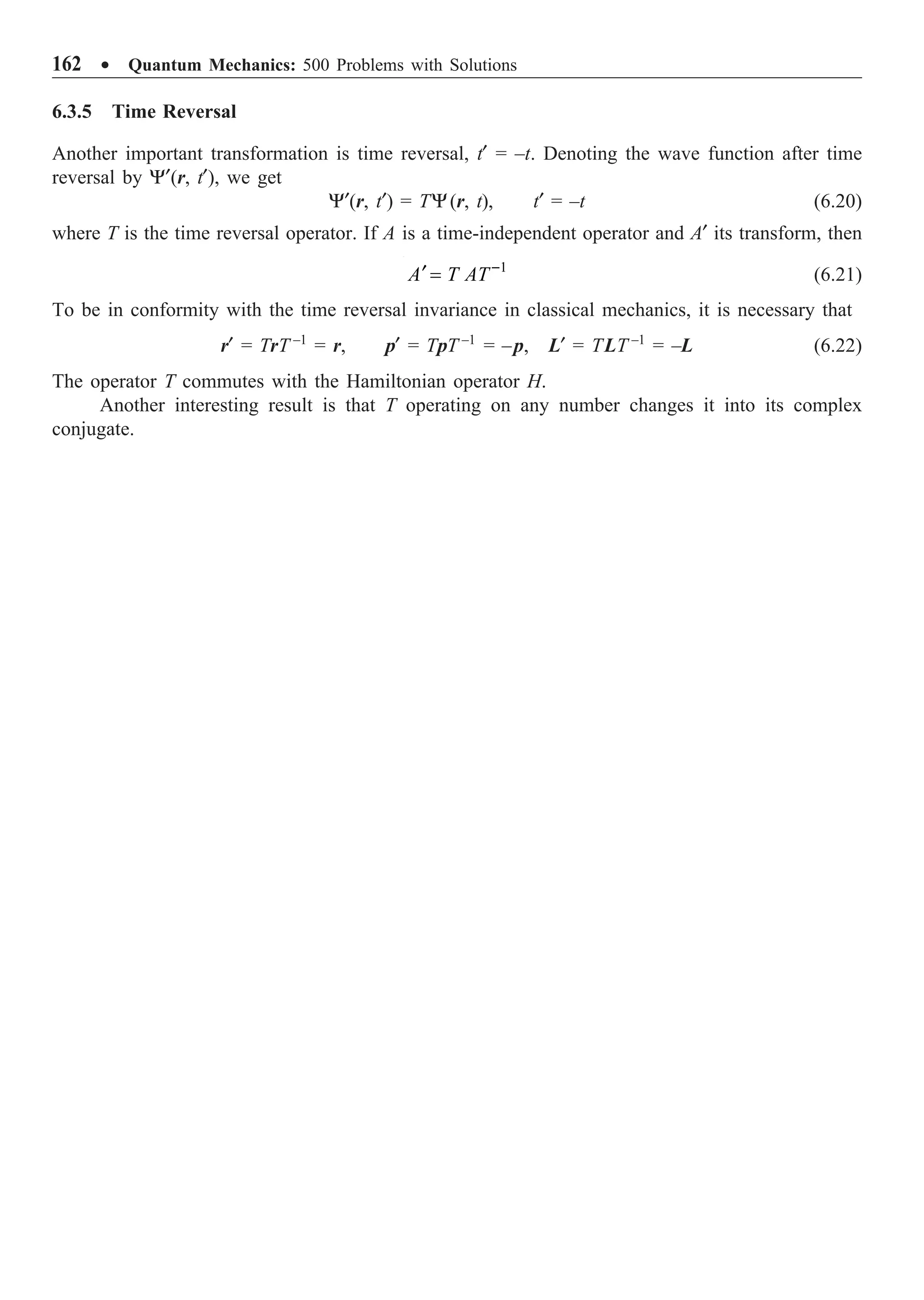 162 ∑ Quantum Mechanics: 500 Problems with Solutions
6.3.5 Time Reversal
Another important transformation is time reversal, t¢ = –t. Denoting the wave function after time
reversal by Y¢(r, t¢), we get
Y¢(r, t¢) = TY(r, t), t¢ = –t (6.20)
where T is the time reversal operator. If A is a time-independent operator and A¢ its transform, then
1
A T AT -
¢ = (6.21)
To be in conformity with the time reversal invariance in classical mechanics, it is necessary that
r¢ = TrT –1
= r, p¢ = TpT –1
= –p, L¢ = TLT –1
= –L (6.22)
The operator T commutes with the Hamiltonian operator H.
Another interesting result is that T operating on any number changes it into its complex
conjugate.
 