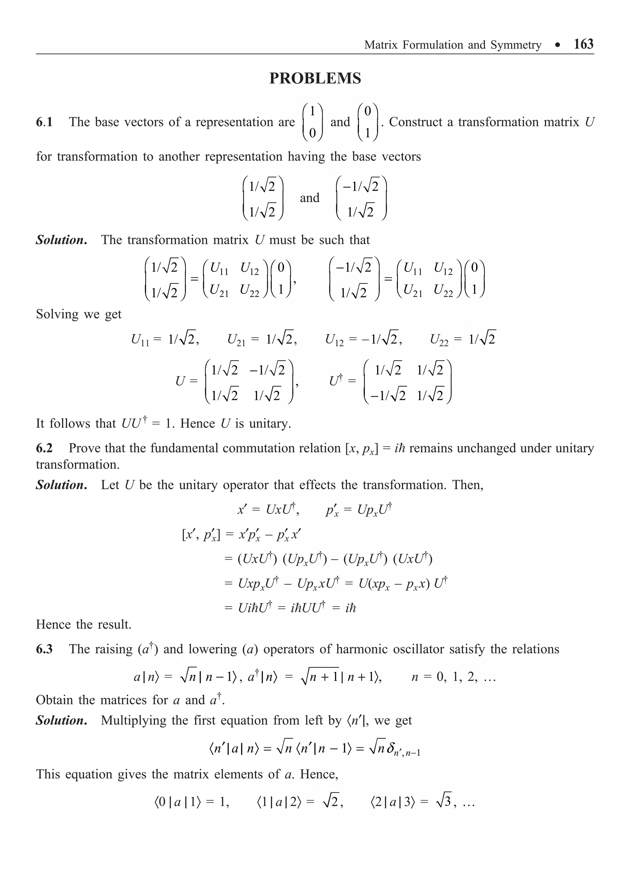 Matrix Formulation and Symmetry ∑ 163
PROBLEMS
6.1 The base vectors of a representation are
1
0
Ê ˆ
Á ˜
Ë ¯
and
0
1
Ê ˆ
Á ˜
Ë ¯
. Construct a transformation matrix U
for transformation to another representation having the base vectors
1/ 2
1/ 2
Ê ˆ
Á ˜
Á ˜
Ë ¯
and
1/ 2
1/ 2
Ê ˆ
-
Á ˜
Á ˜
Ë ¯
Solution. The transformation matrix U must be such that
11 12
21 22
1/ 2 0
,
1
1/ 2
U U
U U
Ê ˆ Ê ˆ Ê ˆ
=
Á ˜ Á ˜ Á ˜
Á ˜ Ë ¯
Ë ¯
Ë ¯
11 12
21 22
1/ 2 0
1
1/ 2
U U
U U
Ê ˆ
- Ê ˆ Ê ˆ
=
Á ˜ Á ˜ Á ˜
Á ˜ Ë ¯
Ë ¯
Ë ¯
Solving we get
U11 = 1/ 2, U21 = 1/ 2, U12 = –1/ 2, U22 = 1/ 2
U =
1/ 2 1/ 2
,
1/ 2 1/ 2
Ê ˆ
-
Á ˜
Á ˜
Ë ¯
U†
=
1/ 2 1/ 2
1/ 2 1/ 2
Ê ˆ
Á ˜
Á ˜
-
Ë ¯
It follows that UU†
= 1. Hence U is unitary.
6.2 Prove that the fundamental commutation relation [x, px] = i remains unchanged under unitary
transformation.
Solution. Let U be the unitary operator that effects the transformation. Then,
x¢ = UxU†
, p¢x = UpxU†
[x¢, p¢x] = x¢p¢
x – p¢
x x¢
= (UxU†
) (UpxU†
) – (UpxU†
) (UxU†
)
= UxpxU†
– Upx xU†
= U(xpx – pxx) U†
= UiU†
= iUU†
= i
Hence the result.
6.3 The raising (a†
) and lowering (a) operators of harmonic oscillator satisfy the relations
a | nÒ = 1
n n
| - Ò , a†
n
| Ò = 1 1 ,
n n
+ | + Ò n = 0, 1, 2, …
Obtain the matrices for a and a†
.
Solution. Multiplying the first equation from left by ·n¢|, we get
, 1
1 n n
n a n n n n nd ¢ -
¢ ¢
· | | Ò = · | - Ò =
This equation gives the matrix elements of a. Hence,
·0 | a | 1Ò = 1, ·1 | a | 2Ò = 2, ·2 | a | 3Ò = 3, …
 