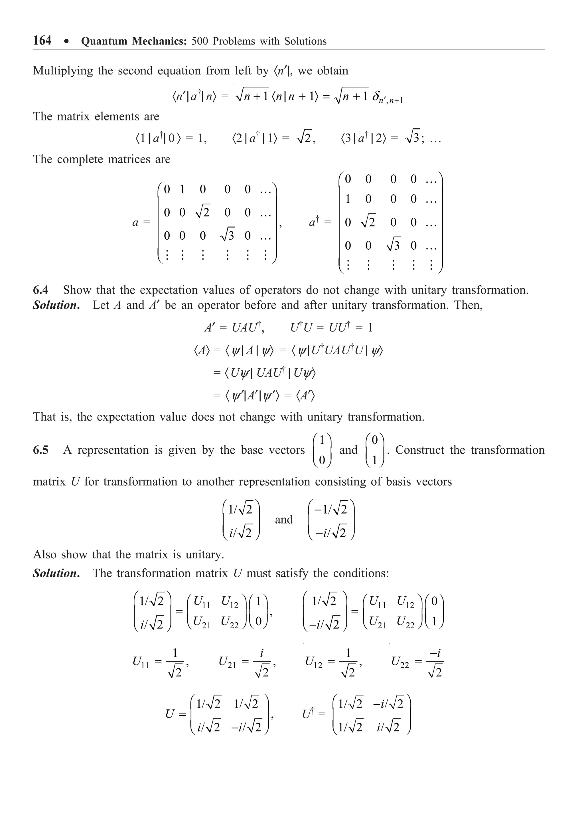 164 ∑ Quantum Mechanics: 500 Problems with Solutions
Multiplying the second equation from left by ·n¢|, we obtain
·n¢|a†
| nÒ = , 1
1 1 1 n n
n n n n d ¢ +
+ · | + Ò = +
The matrix elements are
·1 | a†
| 0 Ò = 1, ·2 | a†
| 1Ò = 2, ·3 | a†
| 2Ò = 3; …
The complete matrices are
a =
0 1 0 0 0
0 0 2 0 0
,
0 0 0 3 0
Ê ˆ
Á ˜
Á ˜
Á ˜
Á ˜
Á ˜
Ë ¯
…
…
…
     
a†
=
0 0 0 0
1 0 0 0
0 2 0 0
0 0 3 0
Ê ˆ
Á ˜
Á ˜
Á ˜
Á ˜
Á ˜
Á ˜
Á ˜
Ë ¯
…
…
…
…
    
6.4 Show that the expectation values of operators do not change with unitary transformation.
Solution. Let A and A¢ be an operator before and after unitary transformation. Then,
A¢ = UAU†
, U†
U = UU†
= 1
·AÒ = ·y | A | yÒ = ·y |U†
UAU†
U | yÒ
= ·Uy | UAU†
| UyÒ
= ·y¢|A¢|y¢Ò = ·A¢Ò
That is, the expectation value does not change with unitary transformation.
6.5 A representation is given by the base vectors
1
0
Ê ˆ
Á ˜
Ë ¯
and
0
1
Ê ˆ
Á ˜
Ë ¯
. Construct the transformation
matrix U for transformation to another representation consisting of basis vectors
1/ 2
/ 2
i
Ê ˆ
Á ˜
Á ˜
Ë ¯
and
1/ 2
/ 2
i
Ê ˆ
-
Á ˜
Á ˜
-
Ë ¯
Also show that the matrix is unitary.
Solution. The transformation matrix U must satisfy the conditions:
11 12
21 22
1/ 2 1
,
0
/ 2
U U
U U
i
Ê ˆ Ê ˆ Ê ˆ
=
Á ˜ Á ˜ Á ˜
Á ˜ Ë ¯
Ë ¯
Ë ¯
11 12
21 22
1/ 2 0
1
/ 2
U U
U U
i
Ê ˆ Ê ˆ Ê ˆ
=
Á ˜ Á ˜ Á ˜
Á ˜ Ë ¯
Ë ¯
-
Ë ¯
11
1
,
2
U = 21 ,
2
i
U = 12
1
,
2
U = 22
2
i
U
-
=
1/ 2 1/ 2
,
/ 2 / 2
U
i i
Ê ˆ
= Á ˜
Á ˜
-
Ë ¯
U†
=
1/ 2 / 2
1/ 2 / 2
i
i
Ê ˆ
-
Á ˜
Á ˜
Ë ¯
 