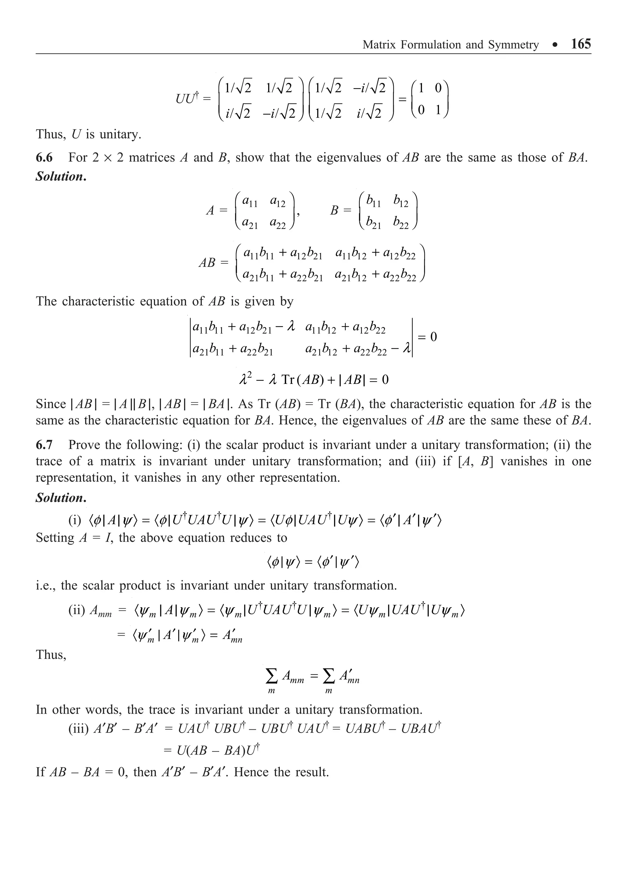 Matrix Formulation and Symmetry ∑ 165
UU†
=
1/ 2 1/ 2 1/ 2 / 2 1 0
0 1
/ 2 / 2 1/ 2 / 2
i
i i i
Ê ˆ Ê ˆ
- Ê ˆ
=
Á ˜ Á ˜ Á ˜
Á ˜ Á ˜ Ë ¯
-
Ë ¯ Ë ¯
Thus, U is unitary.
6.6 For 2 ¥ 2 matrices A and B, show that the eigenvalues of AB are the same as those of BA.
Solution.
A =
11 12
21 22
,
a a
a a
Ê ˆ
Á ˜
Ë ¯
B =
11 12
21 22
b b
b b
Ê ˆ
Á ˜
Ë ¯
AB =
11 11 12 21 11 12 12 22
21 11 22 21 21 12 22 22
a b a b a b a b
a b a b a b a b
+ +
Ê ˆ
Á ˜
+ +
Ë ¯
The characteristic equation of AB is given by
11 11 12 21 11 12 12 22
21 11 22 21 21 12 22 22
0
a b a b a b a b
a b a b a b a b
l
l
+ - +
=
+ + -
2
Tr ( ) 0
AB AB
l l
- + | | =
Since | AB | = | A || B |, | AB | = | BA |. As Tr (AB) = Tr (BA), the characteristic equation for AB is the
same as the characteristic equation for BA. Hence, the eigenvalues of AB are the same these of BA.
6.7 Prove the following: (i) the scalar product is invariant under a unitary transformation; (ii) the
trace of a matrix is invariant under unitary transformation; and (iii) if [A, B] vanishes in one
representation, it vanishes in any other representation.
Solution.
(i) † † †
A U UAU U U UAU U A
f y f y f y f y
¢ ¢ ¢
· | | Ò = · | | Ò = · | | Ò = · | | Ò
Setting A = I, the above equation reduces to
f y f y
¢ ¢
· | Ò = · | Ò
i.e., the scalar product is invariant under unitary transformation.
(ii) Amm = † † †
m m m m m m
A U UAU U U UAU U
y y y y y y
· | | Ò = · | | Ò = · | | Ò
= m m mn
A A
y y
¢ ¢ ¢ ¢
· | | Ò =
Thus,
mm mn
m m
A A¢
=
Â Â
In other words, the trace is invariant under a unitary transformation.
(iii) A¢B¢ – B¢A¢ = UAU†
UBU†
– UBU†
UAU†
= UABU†
– UBAU†
= U(AB – BA)U†
If AB – BA = 0, then A¢B¢ – B¢A¢. Hence the result.
 