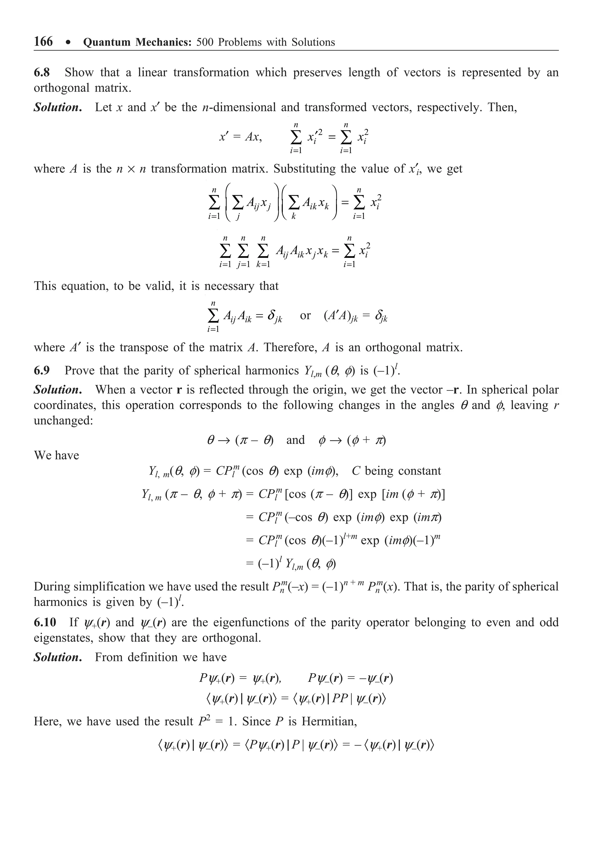 166 ∑ Quantum Mechanics: 500 Problems with Solutions
6.8 Show that a linear transformation which preserves length of vectors is represented by an
orthogonal matrix.
Solution. Let x and x¢ be the n-dimensional and transformed vectors, respectively. Then,
x¢ = Ax, 2 2
1 1
n n
i i
i i
x x
= =
¢ =
Â Â
where A is the n ¥ n transformation matrix. Substituting the value of x¢i, we get
2
1 1
n n
ij j ik k i
i j k i
A x A x x
= =
Ê ˆ Ê ˆ
=
Á ˜ Á ˜
Ë ¯
Ë ¯
Â Â Â Â
2
1 1 1 1
n n n n
ij ik j k i
i j k i
A A x x x
= = = =
=
Â Â Â Â
This equation, to be valid, it is necessary that
1
n
ij ik jk
i
A A d
=
=
Â or (A¢A)jk = djk
where A¢ is the transpose of the matrix A. Therefore, A is an orthogonal matrix.
6.9 Prove that the parity of spherical harmonics Yl,m (q, f) is (–1)l
.
Solution. When a vector r is reflected through the origin, we get the vector –r. In spherical polar
coordinates, this operation corresponds to the following changes in the angles q and f, leaving r
unchanged:
q Æ (p – q) and f Æ (f + p)
We have
Yl, m(q, f) = CPl
m
(cos q) exp (imf), C being constant
Yl, m (p – q, f + p) = CPl
m
[cos (p – q)] exp [im (f + p)]
= CPl
m
(–cos q) exp (imf) exp (imp)
= CPl
m
(cos q)(–1)l+m
exp (imf)(–1)m
= (–1)l
Yl,m (q, f)
During simplification we have used the result Pn
m
(–x) = (–1)n + m
Pn
m
(x). That is, the parity of spherical
harmonics is given by (–1)l
.
6.10 If y+(r) and y–(r) are the eigenfunctions of the parity operator belonging to even and odd
eigenstates, show that they are orthogonal.
Solution. From definition we have
Py+(r) = y+(r), Py–(r) = –y–(r)
·y+(r) | y–(r)Ò = ·y+(r) | PP | y–(r)Ò
Here, we have used the result P2
= 1. Since P is Hermitian,
·y+(r) | y–(r)Ò = ·Py+(r) | P | y–(r)Ò = – ·y+(r) | y–(r)Ò
 