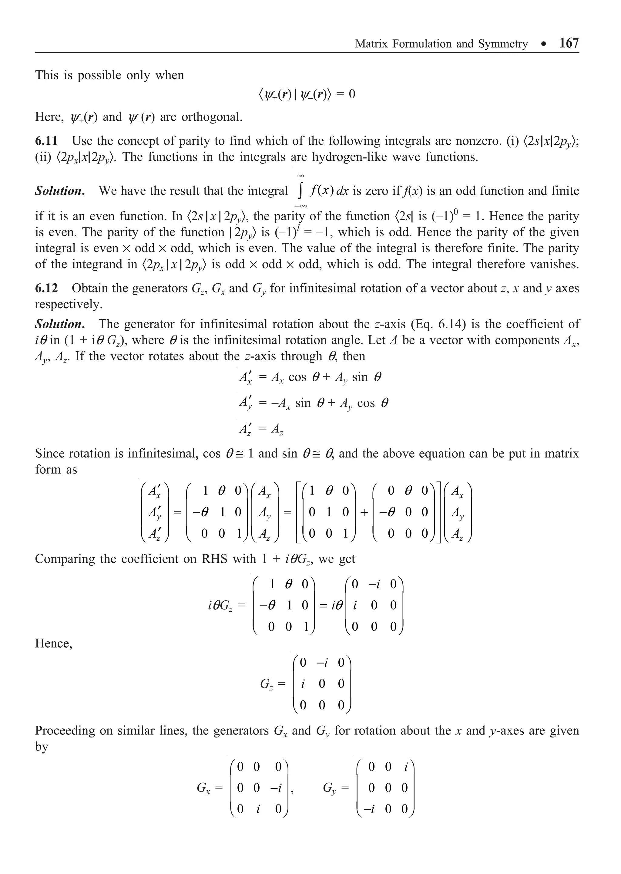 Matrix Formulation and Symmetry ∑ 167
This is possible only when
·y+(r) | y–(r)Ò = 0
Here, y+(r) and y–(r) are orthogonal.
6.11 Use the concept of parity to find which of the following integrals are nonzero. (i) ·2s|x|2pyÒ;
(ii) ·2px|x|2pyÒ. The functions in the integrals are hydrogen-like wave functions.
Solution. We have the result that the integral ( )
f x
•
-•
Ú dx is zero if f(x) is an odd function and finite
if it is an even function. In ·2s | x | 2pyÒ, the parity of the function ·2s| is (–1)0
= 1. Hence the parity
is even. The parity of the function | 2pyÒ is (–1)l
= –1, which is odd. Hence the parity of the given
integral is even ¥ odd ¥ odd, which is even. The value of the integral is therefore finite. The parity
of the integrand in ·2px | x | 2pyÒ is odd ¥ odd ¥ odd, which is odd. The integral therefore vanishes.
6.12 Obtain the generators Gz, Gx and Gy for infinitesimal rotation of a vector about z, x and y axes
respectively.
Solution. The generator for infinitesimal rotation about the z-axis (Eq. 6.14) is the coefficient of
iq in (1 + iq Gz), where q is the infinitesimal rotation angle. Let A be a vector with components Ax,
Ay, Az. If the vector rotates about the z-axis through q, then
x
A¢ = Ax cos q + Ay sin q
y
A¢ = –Ax sin q + Ay cos q
z
A¢ = Az
Since rotation is infinitesimal, cos q @ 1 and sin q @ q, and the above equation can be put in matrix
form as
1 0 1 0 0 0
1 0 0 1 0 0 0
0 0 1 0 0 1 0 0 0
x x x
y y y
z z z
A A A
A A A
A A A
q q q
q q
È ˘
¢
Ê ˆ Ê ˆ Ê ˆ
Ê ˆ Ê ˆ Ê ˆ
Í ˙
Á ˜ Á ˜ Á ˜
Á ˜ Á ˜ Á ˜
¢ = - = + -
Í ˙
Á ˜ Á ˜ Á ˜
Á ˜ Á ˜ Á ˜
Í ˙
Á ˜ Á ˜ Á ˜
Á ˜ Á ˜ Á ˜
¢ Ë ¯ Ë ¯ Ë ¯
Ë ¯ Ë ¯ Ë ¯
Î ˚
Comparing the coefficient on RHS with 1 + iqGz, we get
iqGz =
1 0 0 0
1 0 0 0
0 0 1 0 0 0
i
i i
q
q q
-
Ê ˆ Ê ˆ
Á ˜ Á ˜
- =
Á ˜ Á ˜
Á ˜ Á ˜
Ë ¯ Ë ¯
Hence,
Gz =
0 0
0 0
0 0 0
i
i
-
Ê ˆ
Á ˜
Á ˜
Á ˜
Ë ¯
Proceeding on similar lines, the generators Gx and Gy for rotation about the x and y-axes are given
by
Gx =
0 0 0
0 0 ,
0 0
i
i
Ê ˆ
Á ˜
-
Á ˜
Á ˜
Ë ¯
Gy =
0 0
0 0 0
0 0
i
i
Ê ˆ
Á ˜
Á ˜
Á ˜
-
Ë ¯
 