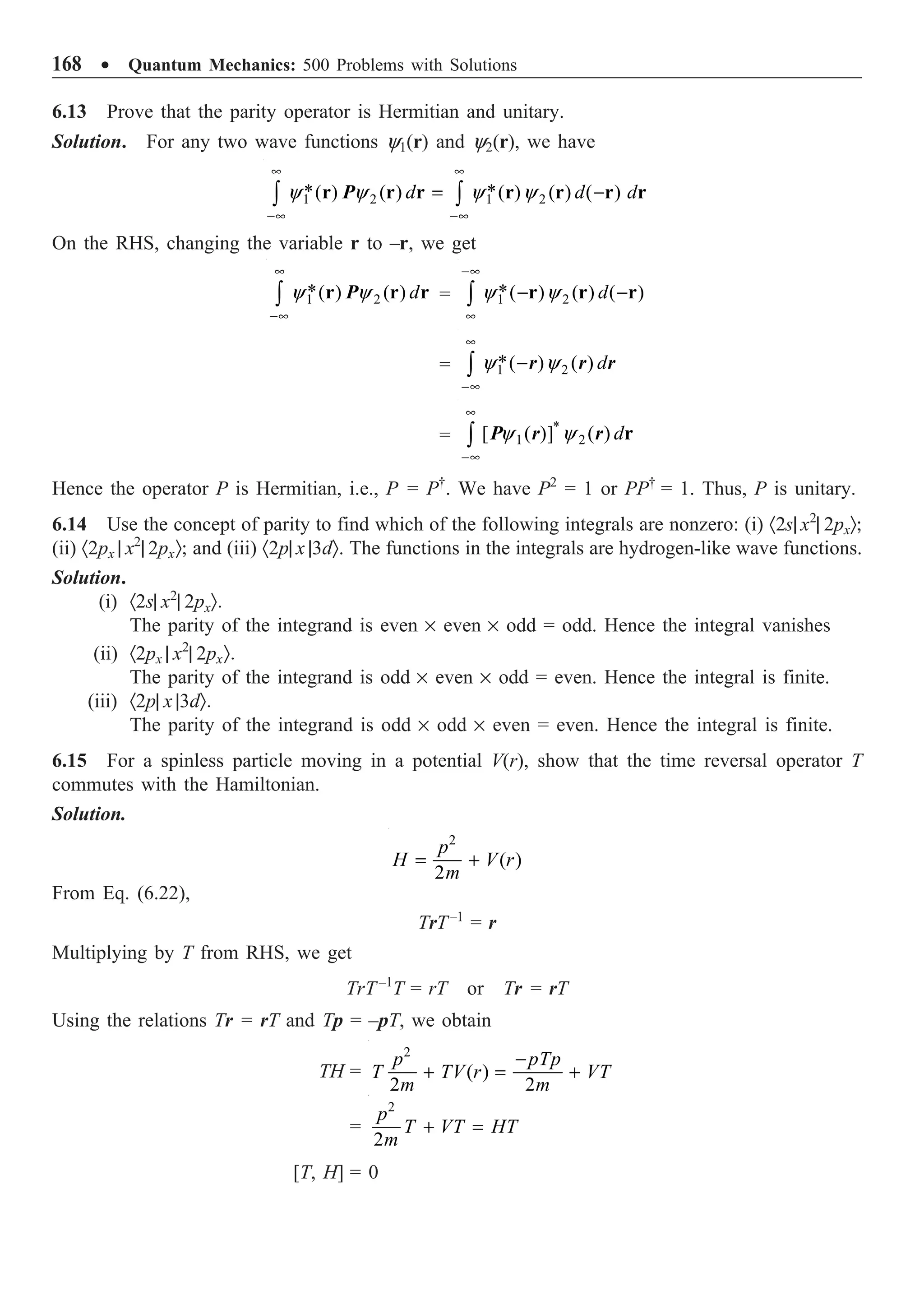 168 ∑ Quantum Mechanics: 500 Problems with Solutions
6.13 Prove that the parity operator is Hermitian and unitary.
Solution. For any two wave functions y1(r) and y2(r), we have
y y y y
• •
-• -•
= -
Ú Ú
1 2 1 2
* *
( ) ( ) ( ) ( ) ( )
d d d
r r r r r r r
P
On the RHS, changing the variable r to –r, we get
y y
•
-•
Ú 1 2
*( ) ( ) d
r r r
P = 1 2
*( ) ( ) ( )
d
y y
-•
•
- -
Ú r r r
= 1 2
*( ) ( ) d
y y
•
-•
-
Ú r r r
=
*
1 2
[ ( )] ( ) d
y y
•
-•
Ú r
P r r
Hence the operator P is Hermitian, i.e., P = P†
. We have P2
= 1 or PP†
= 1. Thus, P is unitary.
6.14 Use the concept of parity to find which of the following integrals are nonzero: (i) ·2s| x2
| 2pxÒ;
(ii) ·2px | x2
| 2pxÒ; and (iii) ·2p| x |3dÒ. The functions in the integrals are hydrogen-like wave functions.
Solution.
(i) ·2s| x2
| 2pxÒ.
The parity of the integrand is even ¥ even ¥ odd = odd. Hence the integral vanishes
(ii) ·2px | x2
| 2pxÒ.
The parity of the integrand is odd ¥ even ¥ odd = even. Hence the integral is finite.
(iii) ·2p| x |3dÒ.
The parity of the integrand is odd ¥ odd ¥ even = even. Hence the integral is finite.
6.15 For a spinless particle moving in a potential V(r), show that the time reversal operator T
commutes with the Hamiltonian.
Solution.
2
( )
2
p
H V r
m
= +
From Eq. (6.22),
TrT–1
= r
Multiplying by T from RHS, we get
TrT–1
T = rT or Tr = rT
Using the relations Tr = rT and Tp = –pT, we obtain
TH =
2
( )
2 2
p pTp
T TV r VT
m m
-
+ = +
=
2
2
p
T VT HT
m
+ =
[T, H] = 0
 