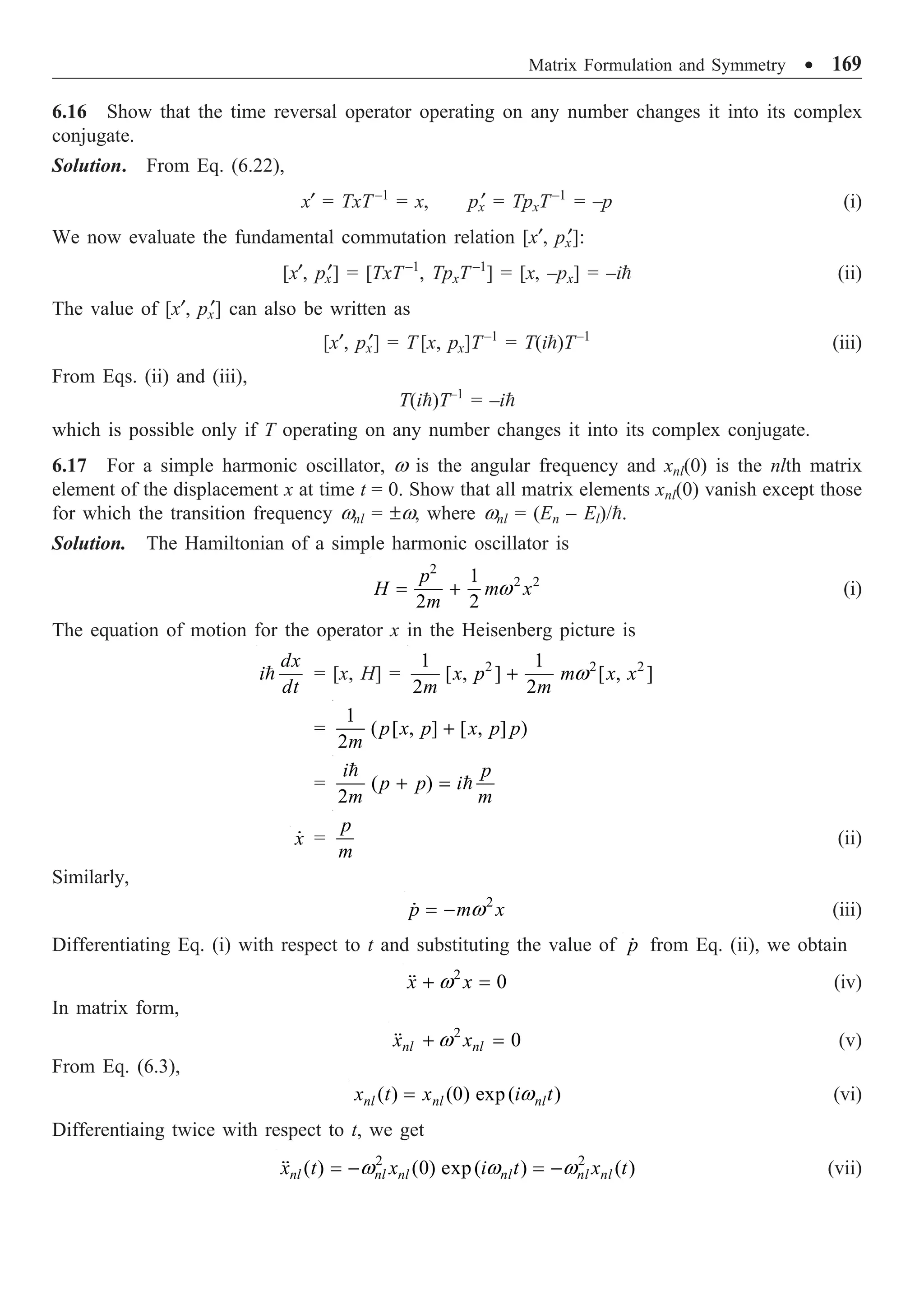 Matrix Formulation and Symmetry ∑ 169
6.16 Show that the time reversal operator operating on any number changes it into its complex
conjugate.
Solution. From Eq. (6.22),
x¢ = TxT–1
= x, px
¢ = TpxT–1
= –p (i)
We now evaluate the fundamental commutation relation [x¢, px
¢]:
[x¢, px
¢] = [TxT–1
, TpxT–1
] = [x, –px] = –i (ii)
The value of [x¢, px
¢] can also be written as
[x¢, px
¢] = T [x, px]T–1
= T(i)T–1
(iii)
From Eqs. (ii) and (iii),
T(i)T–1
= –i
which is possible only if T operating on any number changes it into its complex conjugate.
6.17 For a simple harmonic oscillator, w is the angular frequency and xnl(0) is the nlth matrix
element of the displacement x at time t = 0. Show that all matrix elements xnl(0) vanish except those
for which the transition frequency wnl = ±w, where wnl = (En – El)/.
Solution. The Hamiltonian of a simple harmonic oscillator is
2
2 2
1
2 2
p
H m x
m
w
= + (i)
The equation of motion for the operator x in the Heisenberg picture is
dx
i
dt
 = [x, H] = 2 2 2
1 1
[ , ] [ , ]
2 2
x p m x x
m m
w
+
=
1
( [ , ] [ , ] )
2
p x p x p p
m
+
= ( )
2
i p
p p i
m m
+ =


x
 =
p
m
(ii)
Similarly,
2
p m x
w
= -
 (iii)
Differentiating Eq. (i) with respect to t and substituting the value of p
 from Eq. (ii), we obtain
2
0
x x
w
+ =
 (iv)
In matrix form,
2
0
nl nl
x x
w
+ =
 (v)
From Eq. (6.3),
( ) (0) exp( )
nl nl nl
x t x i t
w
= (vi)
Differentiaing twice with respect to t, we get
2 2
( ) (0) exp( ) ( )
nl nl nl nl nl nl
x t x i t x t
w w w
= - = -
 (vii)
 