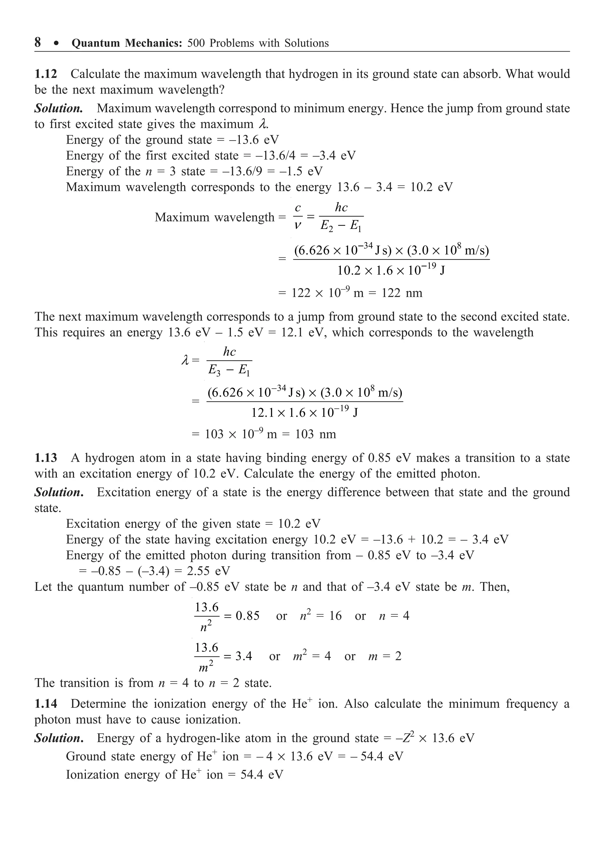 8 ∑ Quantum Mechanics: 500 Problems with Solutions
1.12 Calculate the maximum wavelength that hydrogen in its ground state can absorb. What would
be the next maximum wavelength?
Solution. Maximum wavelength correspond to minimum energy. Hence the jump from ground state
to first excited state gives the maximum l.
Energy of the ground state = –13.6 eV
Energy of the first excited state = –13.6/4 = –3.4 eV
Energy of the n = 3 state = –13.6/9 = –1.5 eV
Maximum wavelength corresponds to the energy 13.6 – 3.4 = 10.2 eV
Maximum wavelength =
2 1
c hc
E E
n
=
-
=
34 8
19
(6.626 10 J s) (3.0 10 m/s)
10.2 1.6 10 J
-
-
¥ ¥ ¥
¥ ¥
= 122 ¥ 10–9
m = 122 nm
The next maximum wavelength corresponds to a jump from ground state to the second excited state.
This requires an energy 13.6 eV – 1.5 eV = 12.1 eV, which corresponds to the wavelength
l =
3 1
hc
E E
-
=
34 8
19
(6.626 10 J s) (3.0 10 m/s)
12.1 1.6 10 J
-
-
¥ ¥ ¥
¥ ¥
= 103 ¥ 10–9
m = 103 nm
1.13 A hydrogen atom in a state having binding energy of 0.85 eV makes a transition to a state
with an excitation energy of 10.2 eV. Calculate the energy of the emitted photon.
Solution. Excitation energy of a state is the energy difference between that state and the ground
state.
Excitation energy of the given state = 10.2 eV
Energy of the state having excitation energy 10.2 eV = –13.6 + 10.2 = – 3.4 eV
Energy of the emitted photon during transition from – 0.85 eV to –3.4 eV
= –0.85 – (–3.4) = 2.55 eV
Let the quantum number of –0.85 eV state be n and that of –3.4 eV state be m. Then,
2
13.6
0.85
n
= or n2
= 16 or n = 4
2
13.6
3.4
m
= or m2
= 4 or m = 2
The transition is from n = 4 to n = 2 state.
1.14 Determine the ionization energy of the He+
ion. Also calculate the minimum frequency a
photon must have to cause ionization.
Solution. Energy of a hydrogen-like atom in the ground state = –Z2
¥ 13.6 eV
Ground state energy of He+
ion = – 4 ¥ 13.6 eV = – 54.4 eV
Ionization energy of He+
ion = 54.4 eV
 