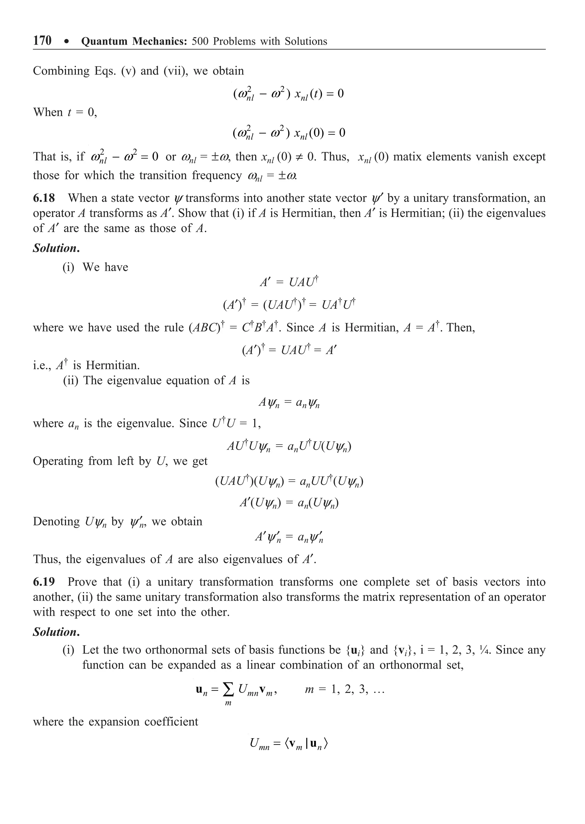 170 ∑ Quantum Mechanics: 500 Problems with Solutions
Combining Eqs. (v) and (vii), we obtain
2 2
( ) ( ) 0
nl nl
x t
w w
- =
When t = 0,
2 2
( ) (0) 0
nl nl
x
w w
- =
That is, if 2 2
0
nl
w w
- = or wnl = ±w, then xnl (0) π 0. Thus, xnl (0) matix elements vanish except
those for which the transition frequency wnl = ±w.
6.18 When a state vector y transforms into another state vector y¢ by a unitary transformation, an
operator A transforms as A¢. Show that (i) if A is Hermitian, then A¢ is Hermitian; (ii) the eigenvalues
of A¢ are the same as those of A.
Solution.
(i) We have
A¢ = UAU†
(A¢)†
= (UAU†
)†
= UA†
U†
where we have used the rule (ABC)†
= C†
B†
A†
. Since A is Hermitian, A = A†
. Then,
(A¢)†
= UAU†
= A¢
i.e., A†
is Hermitian.
(ii) The eigenvalue equation of A is
Ayn = anyn
where an is the eigenvalue. Since U†
U = 1,
AU†
Uyn = anU†
U(Uyn)
Operating from left by U, we get
(UAU†
)(Uyn) = anUU†
(Uyn)
A¢(Uyn) = an(Uyn)
Denoting Uyn by y¢
n, we obtain
A¢y¢
n = any ¢
n
Thus, the eigenvalues of A are also eigenvalues of A¢.
6.19 Prove that (i) a unitary transformation transforms one complete set of basis vectors into
another, (ii) the same unitary transformation also transforms the matrix representation of an operator
with respect to one set into the other.
Solution.
(i) Let the two orthonormal sets of basis functions be {ui} and {vi}, i = 1, 2, 3, ¼. Since any
function can be expanded as a linear combination of an orthonormal set,
= Â ,
n mn m
m
U
u v m = 1, 2, 3, º
where the expansion coefficient
= · | Ò
mn m n
U v u
 