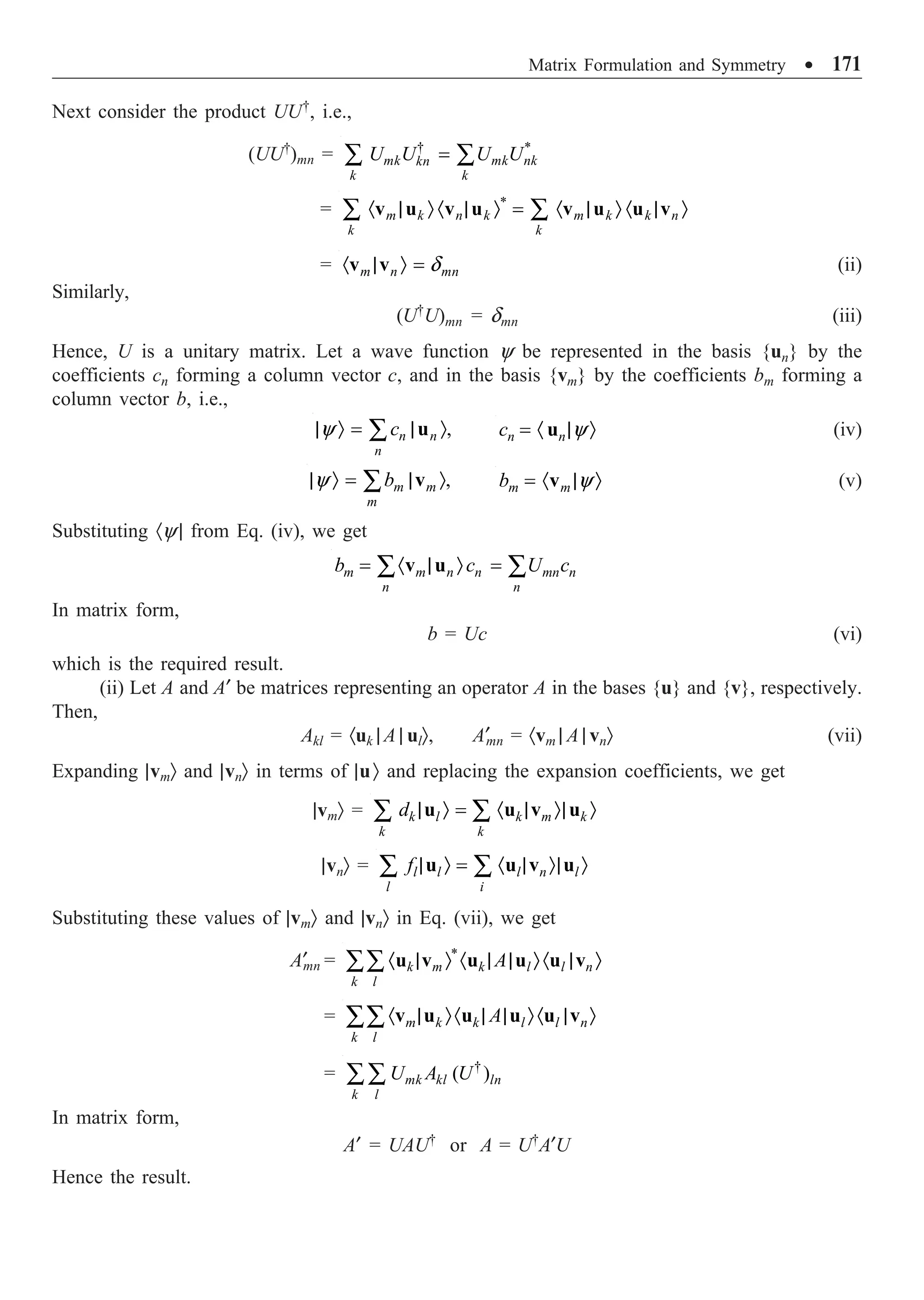 Matrix Formulation and Symmetry ∑ 171
Next consider the product UU†
, i.e.,
(UU†
)mn = † *
mk mk nk
kn
k k
U U U U
=
Â Â
= · | Ò · | Ò = · | Ò · | Ò
Â Â
*
m k n k m k k n
k k
v u v u v u u v
= d
· | Ò =
m n mn
v v (ii)
Similarly,
(U†
U)mn = dmn (iii)
Hence, U is a unitary matrix. Let a wave function y be represented in the basis {un} by the
coefficients cn forming a column vector c, and in the basis {vm} by the coefficients bm forming a
column vector b, i.e.,
y
| Ò = | Ò
Â ,
n n
n
c u y
= · | Ò
n n
c u (iv)
y
| Ò = | Ò
Â ,
m m
m
b v y
= · | Ò
m m
b v (v)
Substituting ·y | from Eq. (iv), we get
= · | Ò =
Â Â
m m n n mn n
n n
b c U c
v u
In matrix form,
b = Uc (vi)
which is the required result.
(ii) Let A and A¢ be matrices representing an operator A in the bases {u} and {v}, respectively.
Then,
Akl = ·uk | A | ulÒ, A¢mn = ·vm | A | vnÒ (vii)
Expanding |vmÒ and |vnÒ in terms of |uÒ and replacing the expansion coefficients, we get
|vmÒ = | Ò = · | Ò| Ò
Â Â
k l k m k
k k
d u u v u
|vnÒ = | Ò = · | Ò| Ò
Â Â
l l l n l
l i
f u u v u
Substituting these values of |vmÒ and |vnÒ in Eq. (vii), we get
A¢
mn = · | Ò · | | Ò· | Ò
ÂÂ *
k m k l l n
k l
A
u v u u u v
= · | Ò· | | Ò· | Ò
ÂÂ m k k l l n
k l
A
v u u u u v
= †
( )
mk kl ln
k l
U A U
ÂÂ
In matrix form,
A¢ = UAU†
or A = U†
A¢U
Hence the result.
 