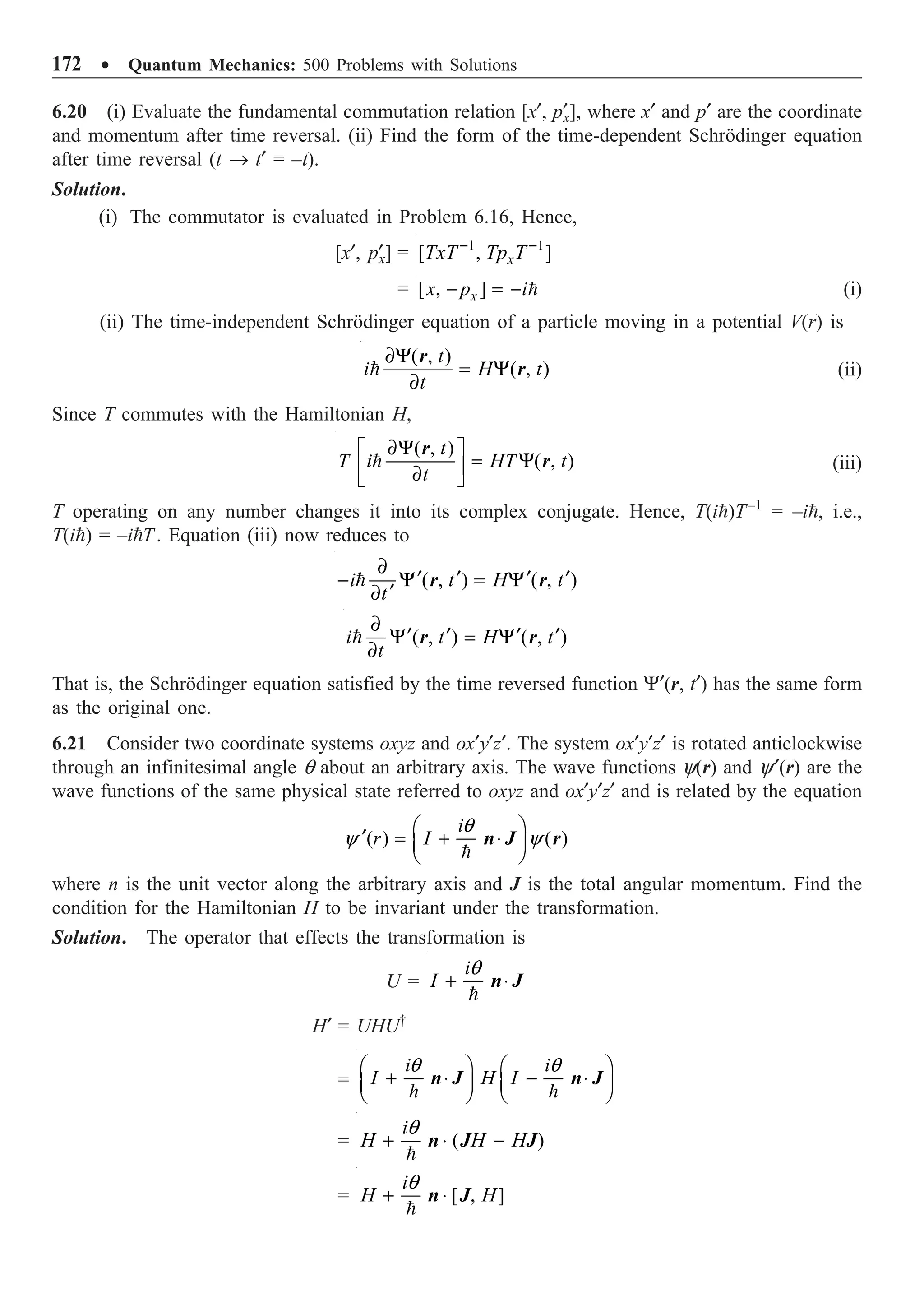 172 ∑ Quantum Mechanics: 500 Problems with Solutions
6.20 (i) Evaluate the fundamental commutation relation [x¢, p¢
x], where x¢ and p¢ are the coordinate
and momentum after time reversal. (ii) Find the form of the time-dependent Schrödinger equation
after time reversal (t Æ t¢ = –t).
Solution.
(i) The commutator is evaluated in Problem 6.16, Hence,
[x¢, p¢
x] = 1 1
[ , ]
x
TxT Tp T
- -
= [ , ]
x
x p i
- = -  (i)
(ii) The time-independent Schrödinger equation of a particle moving in a potential V(r) is
( , )
( , )
t
i H t
t
∂Y
= Y
∂

r
r (ii)
Since T commutes with the Hamiltonian H,
( , )
( , )
t
T i HT t
t
∂Y
È ˘
= Y
Í ˙
∂
Î ˚

r
r (iii)
T operating on any number changes it into its complex conjugate. Hence, T(i)T–1
= –i, i.e.,
T(i) = –iT. Equation (iii) now reduces to
( , ) ( , )
i t H t
t
∂
¢ ¢ ¢ ¢
- Y = Y
¢
∂
 r r
( , ) ( , )
i t H t
t
∂
¢ ¢ ¢ ¢
Y = Y
∂
 r r
That is, the Schrödinger equation satisfied by the time reversed function Y¢(r, t¢) has the same form
as the original one.
6.21 Consider two coordinate systems oxyz and ox¢y¢z¢. The system ox¢y¢z¢ is rotated anticlockwise
through an infinitesimal angle q about an arbitrary axis. The wave functions y(r) and y¢(r) are the
wave functions of the same physical state referred to oxyz and ox¢y¢z¢ and is related by the equation
( ) ( )
i
r I
q
y y
Ê ˆ
¢ = + ◊
Á ˜
Ë ¯

n J r
where n is the unit vector along the arbitrary axis and J is the total angular momentum. Find the
condition for the Hamiltonian H to be invariant under the transformation.
Solution. The operator that effects the transformation is
U =
i
I
q
+ ◊

n J
H¢ = UHU†
=
i i
I H I
q q
Ê ˆ Ê ˆ
+ ◊ - ◊
Á ˜ Á ˜
Ë ¯ Ë ¯
 
n J n J
= ( )
i
H H H
q
+ ◊ -

n J J
= [ , ]
i
H H
q
+ ◊

n J
 