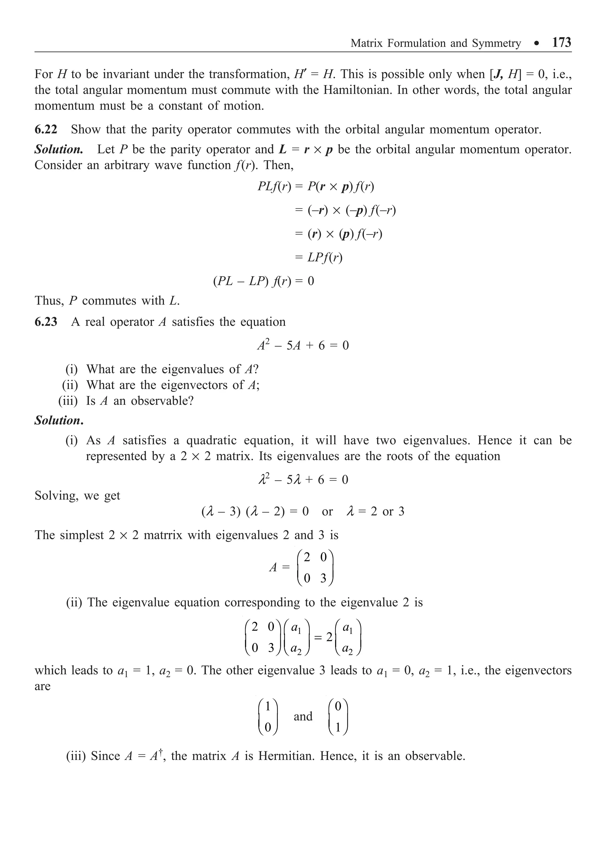 Matrix Formulation and Symmetry ∑ 173
For H to be invariant under the transformation, H¢ = H. This is possible only when [J, H] = 0, i.e.,
the total angular momentum must commute with the Hamiltonian. In other words, the total angular
momentum must be a constant of motion.
6.22 Show that the parity operator commutes with the orbital angular momentum operator.
Solution. Let P be the parity operator and L = r ¥ p be the orbital angular momentum operator.
Consider an arbitrary wave function f(r). Then,
PLf(r) = P(r ¥ p) f(r)
= (–r) ¥ (–p) f(–r)
= (r) ¥ (p) f(–r)
= LPf(r)
(PL – LP) f(r) = 0
Thus, P commutes with L.
6.23 A real operator A satisfies the equation
A2
– 5A + 6 = 0
(i) What are the eigenvalues of A?
(ii) What are the eigenvectors of A;
(iii) Is A an observable?
Solution.
(i) As A satisfies a quadratic equation, it will have two eigenvalues. Hence it can be
represented by a 2 ¥ 2 matrix. Its eigenvalues are the roots of the equation
l2
– 5l + 6 = 0
Solving, we get
(l – 3) (l – 2) = 0 or l = 2 or 3
The simplest 2 ¥ 2 matrrix with eigenvalues 2 and 3 is
A =
2 0
0 3
Ê ˆ
Á ˜
Ë ¯
(ii) The eigenvalue equation corresponding to the eigenvalue 2 is
1 1
2 2
2 0
2
0 3
a a
a a
Ê ˆ Ê ˆ
Ê ˆ
=
Á ˜ Á ˜
Á ˜
Ë ¯ Ë ¯ Ë ¯
which leads to a1 = 1, a2 = 0. The other eigenvalue 3 leads to a1 = 0, a2 = 1, i.e., the eigenvectors
are
1
0
Ê ˆ
Á ˜
Ë ¯
and
0
1
Ê ˆ
Á ˜
Ë ¯
(iii) Since A = A†
, the matrix A is Hermitian. Hence, it is an observable.
 