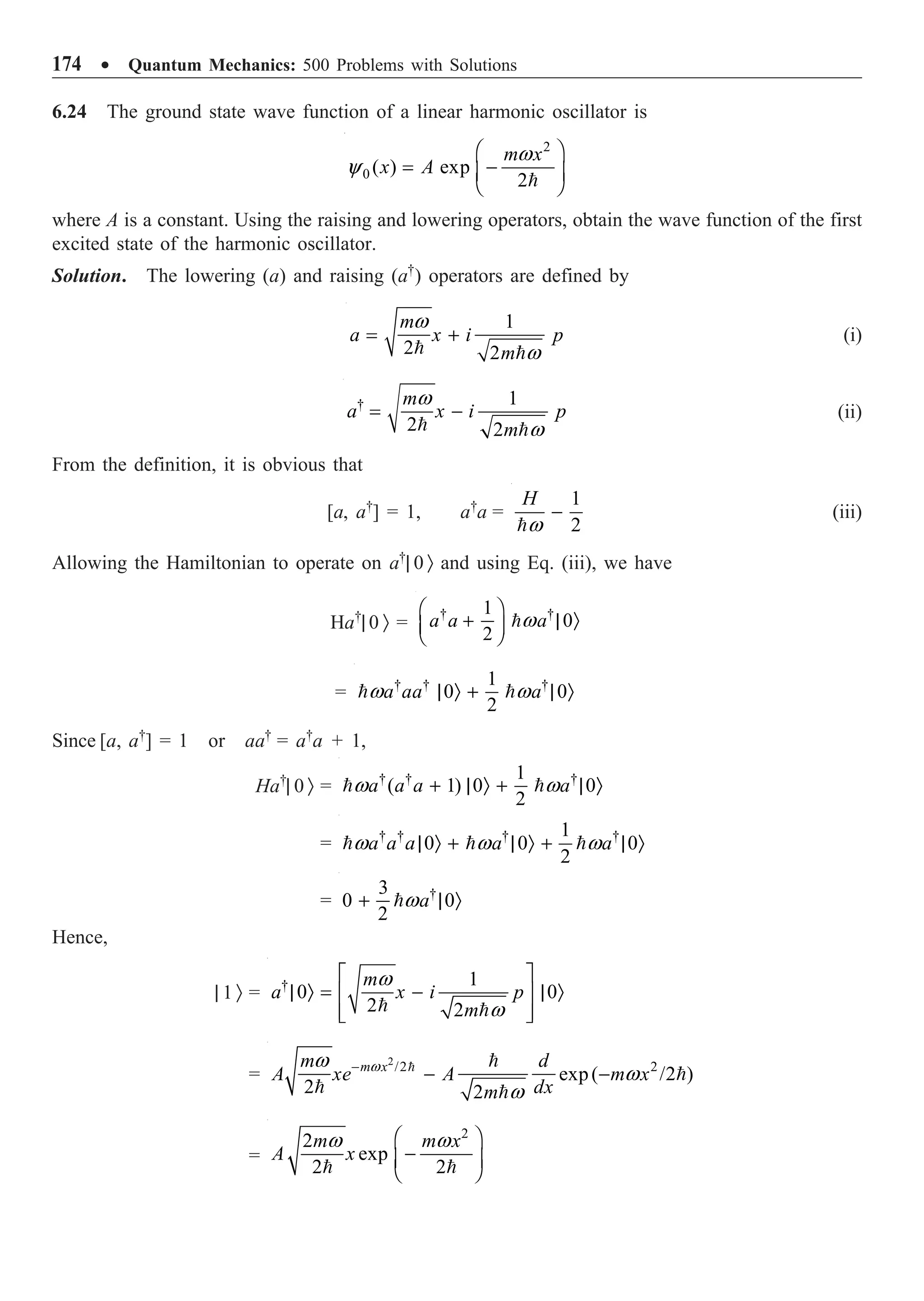 174 ∑ Quantum Mechanics: 500 Problems with Solutions
6.24 The ground state wave function of a linear harmonic oscillator is
2
0 ( ) exp
2
m x
x A
w
y
Ê ˆ
= -
Á ˜
Ë ¯

where A is a constant. Using the raising and lowering operators, obtain the wave function of the first
excited state of the harmonic oscillator.
Solution. The lowering (a) and raising (a†
) operators are defined by
1
2 2
m
a x i p
m
w
w
= +
 
(i)
† 1
2 2
m
a x i p
m
w
w
= -
 
(ii)
From the definition, it is obvious that
[a, a†
] = 1, a†
a =
1
2
H
w
-

(iii)
Allowing the Hamiltonian to operate on a†
| 0 Ò and using Eq. (iii), we have
Ha†
| 0 Ò =
† †
1
0
2
a a a
w
Ê ˆ
+ | Ò
Á ˜
Ë ¯

= † † †
1
0 0
2
a aa a
w w
| Ò + | Ò
 
Since [a, a†
] = 1 or aa†
= a†
a + 1,
Ha†
| 0 Ò = † † †
1
( 1) 0 0
2
a a a a
w w
+ | Ò + | Ò
 
= † † † †
1
0 0 0
2
a a a a a
w w w
| Ò + | Ò + | Ò
  
= †
3
0 0
2
a
w
+ | Ò

Hence,
| 1 Ò = † 1
0 0
2 2
m
a x i p
m
w
w
È ˘
| Ò = - | Ò
Í ˙
Í ˙
Î ˚
 
=
2
/2 2
exp( /2 )
2 2
m x
m d
A xe A m x
dx
m
w
w
w
w
-
- -
 

 
=
2
2
exp
2 2
m m x
A x
w w
Ê ˆ
-
Á ˜
Ë ¯
 
 
