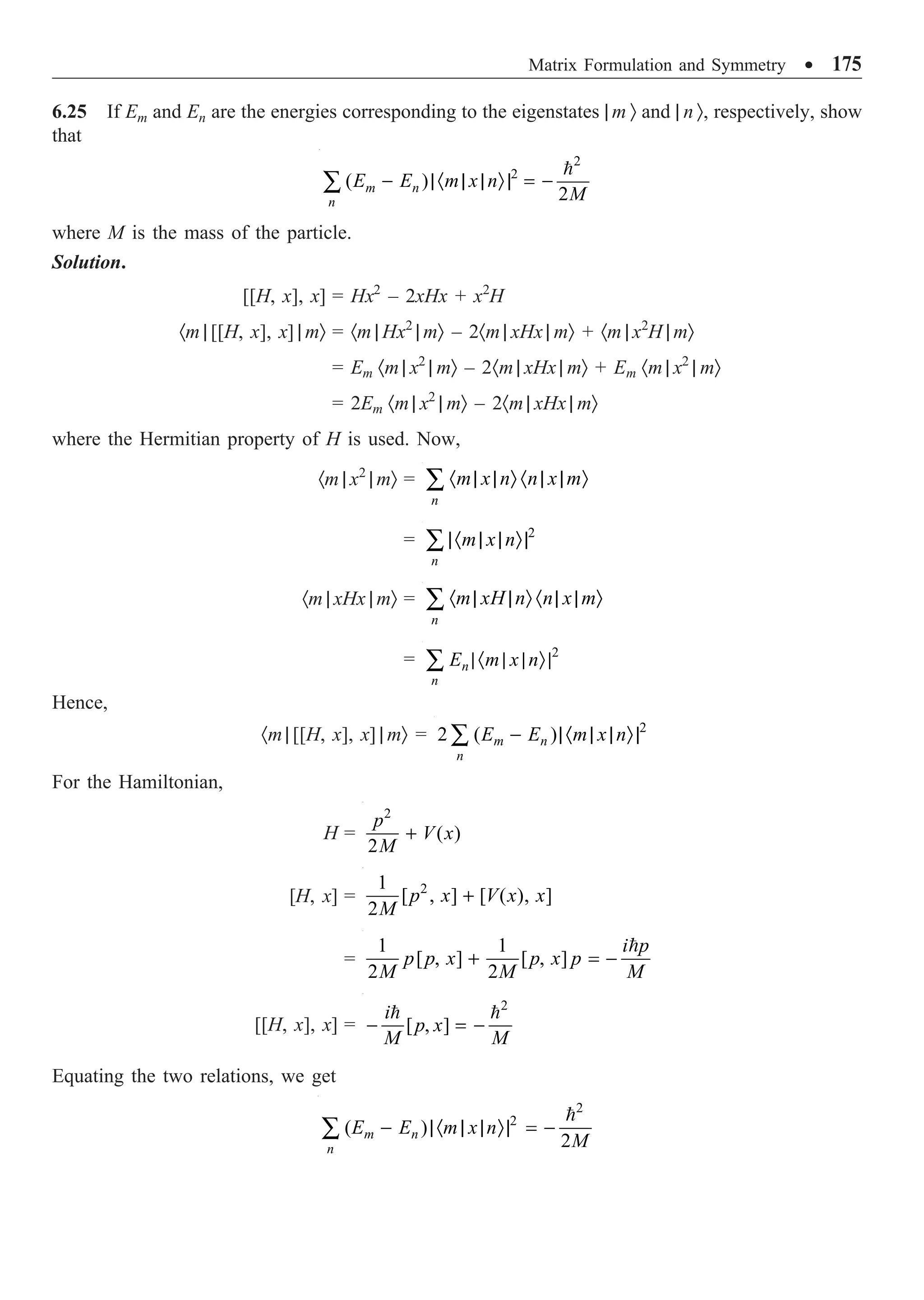 Matrix Formulation and Symmetry ∑ 175
6.25 If Em and En are the energies corresponding to the eigenstates | m Ò and | n Ò, respectively, show
that
2
2
( )
2
m n
n
E E m x n
M
- |· | | Ò| = -
Â

where M is the mass of the particle.
Solution.
[[H, x], x] = Hx2
– 2xHx + x2
H
·m | [[H, x], x] | mÒ = ·m | Hx2
| mÒ – 2·m | xHx | mÒ + ·m | x2
H | mÒ
= Em ·m | x2
| mÒ – 2·m | xHx | mÒ + Em ·m | x2
| mÒ
= 2Em ·m | x2
| mÒ – 2·m | xHx | mÒ
where the Hermitian property of H is used. Now,
·m | x2
| mÒ =
n
m x n n x m
· | | Ò · | | Ò
Â
= 2
n
m x n
|· | | Ò|
Â
·m | xHx | mÒ =
n
m xH n n x m
· | | Ò · | | Ò
Â
= 2
n
n
E m x n
|· | | Ò|
Â
Hence,
·m | [[H, x], x] | mÒ = 2
2 ( )
m n
n
E E m x n
- |· | | Ò|
Â
For the Hamiltonian,
H =
2
( )
2
p
V x
M
+
[H, x] = 2
1
[ , ] [ ( ), ]
2
p x V x x
M
+
=
1 1
[ , ] [ , ]
2 2
i p
p p x p x p
M M M
+ = -

[[H, x], x] =
2
[ , ]
i
p x
M M
- = -
 
Equating the two relations, we get
2
2
( )
2
m n
n
E E m x n
M
- |· | | Ò| = -
Â

 