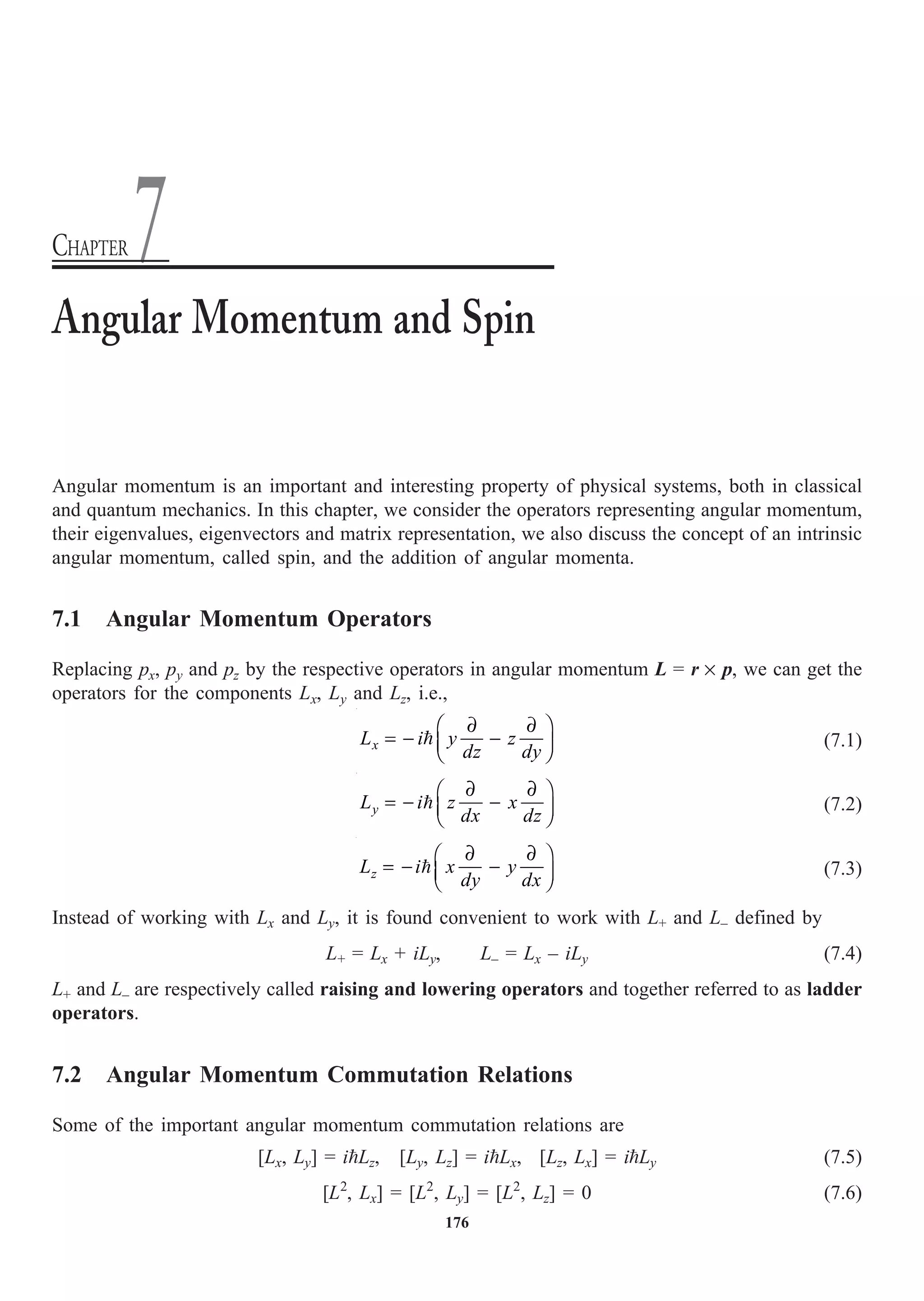 176
Angular momentum is an important and interesting property of physical systems, both in classical
and quantum mechanics. In this chapter, we consider the operators representing angular momentum,
their eigenvalues, eigenvectors and matrix representation, we also discuss the concept of an intrinsic
angular momentum, called spin, and the addition of angular momenta.
7.1 Angular Momentum Operators
Replacing px, py and pz by the respective operators in angular momentum L = r ¥ p, we can get the
operators for the components Lx, Ly and Lz, i.e.,
x
L i y z
dz dy
∂ ∂
Ê ˆ
= - -
Á ˜
Ë ¯
 (7.1)
y
L i z x
dx dz
∂ ∂
Ê ˆ
= - -
Á ˜
Ë ¯
 (7.2)
z
L i x y
dy dx
∂ ∂
Ê ˆ
= - -
Á ˜
Ë ¯
 (7.3)
Instead of working with Lx and Ly, it is found convenient to work with L+ and L– defined by
L+ = Lx + iLy, L– = Lx – iLy (7.4)
L+ and L– are respectively called raising and lowering operators and together referred to as ladder
operators.
7.2 Angular Momentum Commutation Relations
Some of the important angular momentum commutation relations are
[Lx, Ly] = iLz, [Ly, Lz] = iLx, [Lz, Lx] = iLy (7.5)
[L2
, Lx] = [L2
, Ly] = [L2
, Lz] = 0 (7.6)
Angular Momentum and Spin
CHAPTER 7
 