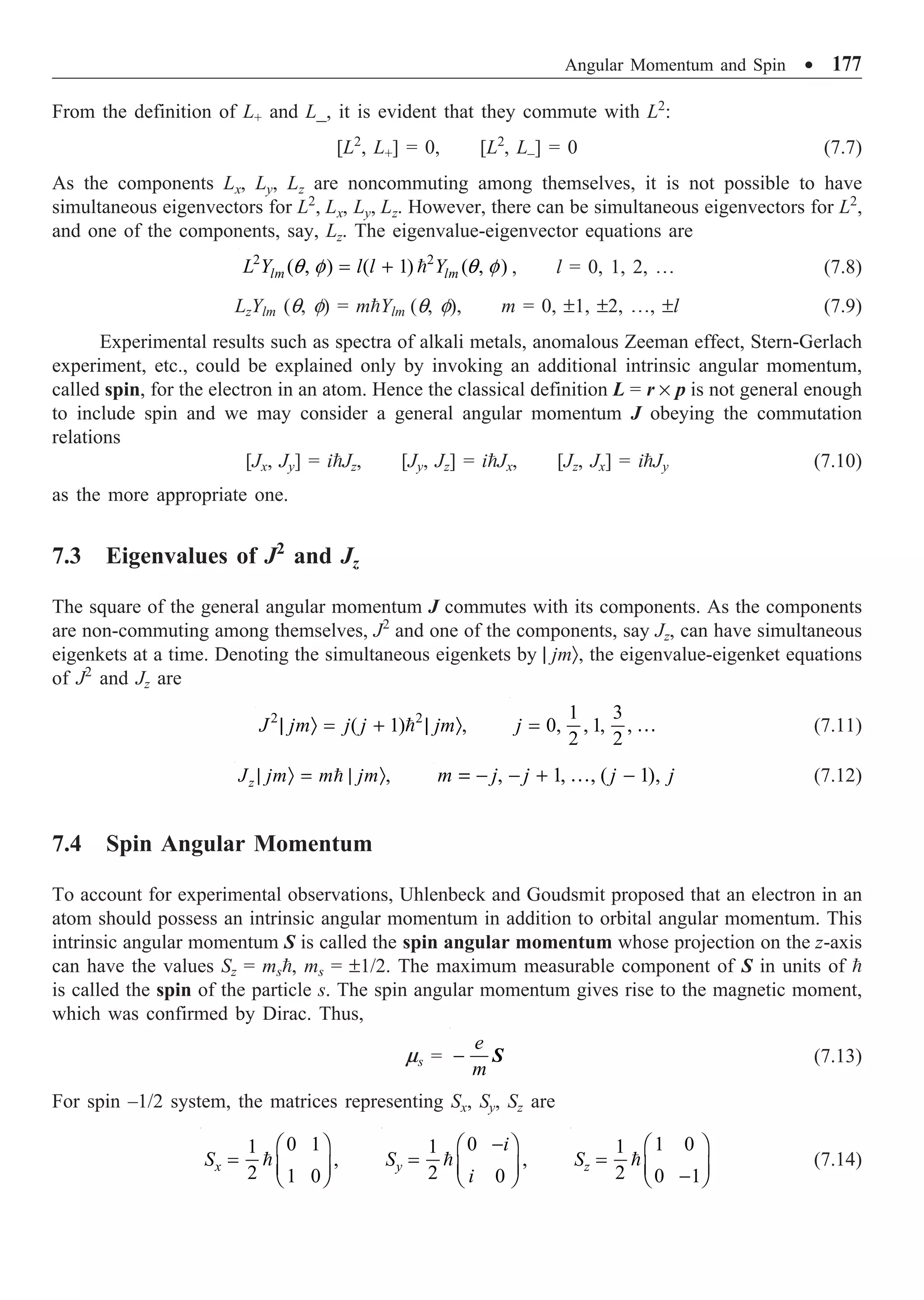 Angular Momentum and Spin ∑ 177
From the definition of L+ and L_, it is evident that they commute with L2
:
[L2
, L+] = 0, [L2
, L–] = 0 (7.7)
As the components Lx, Ly, Lz are noncommuting among themselves, it is not possible to have
simultaneous eigenvectors for L2
, Lx, Ly, Lz. However, there can be simultaneous eigenvectors for L2
,
and one of the components, say, Lz. The eigenvalue-eigenvector equations are
2 2
( , ) ( 1) ( , )
lm lm
L Y l l Y
q f q f
= +  , l = 0, 1, 2, º (7.8)
LzYlm (q, f) = mYlm (q, f), m = 0, ±1, ±2, º, ±l (7.9)
Experimental results such as spectra of alkali metals, anomalous Zeeman effect, Stern-Gerlach
experiment, etc., could be explained only by invoking an additional intrinsic angular momentum,
called spin, for the electron in an atom. Hence the classical definition L = r ¥ p is not general enough
to include spin and we may consider a general angular momentum J obeying the commutation
relations
[Jx, Jy] = iJz, [Jy, Jz] = iJx, [Jz, Jx] = iJy (7.10)
as the more appropriate one.
7.3 Eigenvalues of J2
and Jz
The square of the general angular momentum J commutes with its components. As the components
are non-commuting among themselves, J2
and one of the components, say Jz, can have simultaneous
eigenkets at a time. Denoting the simultaneous eigenkets by | jmÒ, the eigenvalue-eigenket equations
of J2
and Jz are
2 2
( 1) ,
J jm j j jm
| Ò = + | Ò

1 3
0, , 1, ,
2 2
j = … (7.11)
,
z
J jm m jm
| Ò = | Ò
 , 1, , ( 1),
m j j j j
= - - + -
… (7.12)
7.4 Spin Angular Momentum
To account for experimental observations, Uhlenbeck and Goudsmit proposed that an electron in an
atom should possess an intrinsic angular momentum in addition to orbital angular momentum. This
intrinsic angular momentum S is called the spin angular momentum whose projection on the z-axis
can have the values Sz = ms, ms = ±1/2. The maximum measurable component of S in units of 
is called the spin of the particle s. The spin angular momentum gives rise to the magnetic moment,
which was confirmed by Dirac. Thus,
ms =
e
m
- S (7.13)
For spin –1/2 system, the matrices representing Sx, Sy, Sz are
0 1
1
,
2 1 0
x
S
Ê ˆ
= Á ˜
Ë ¯

0
1
,
2 0
y
i
S
i
-
Ê ˆ
= Á ˜
Ë ¯

1 0
1
2 0 1
z
S
Ê ˆ
= Á ˜
-
Ë ¯
 (7.14)
 