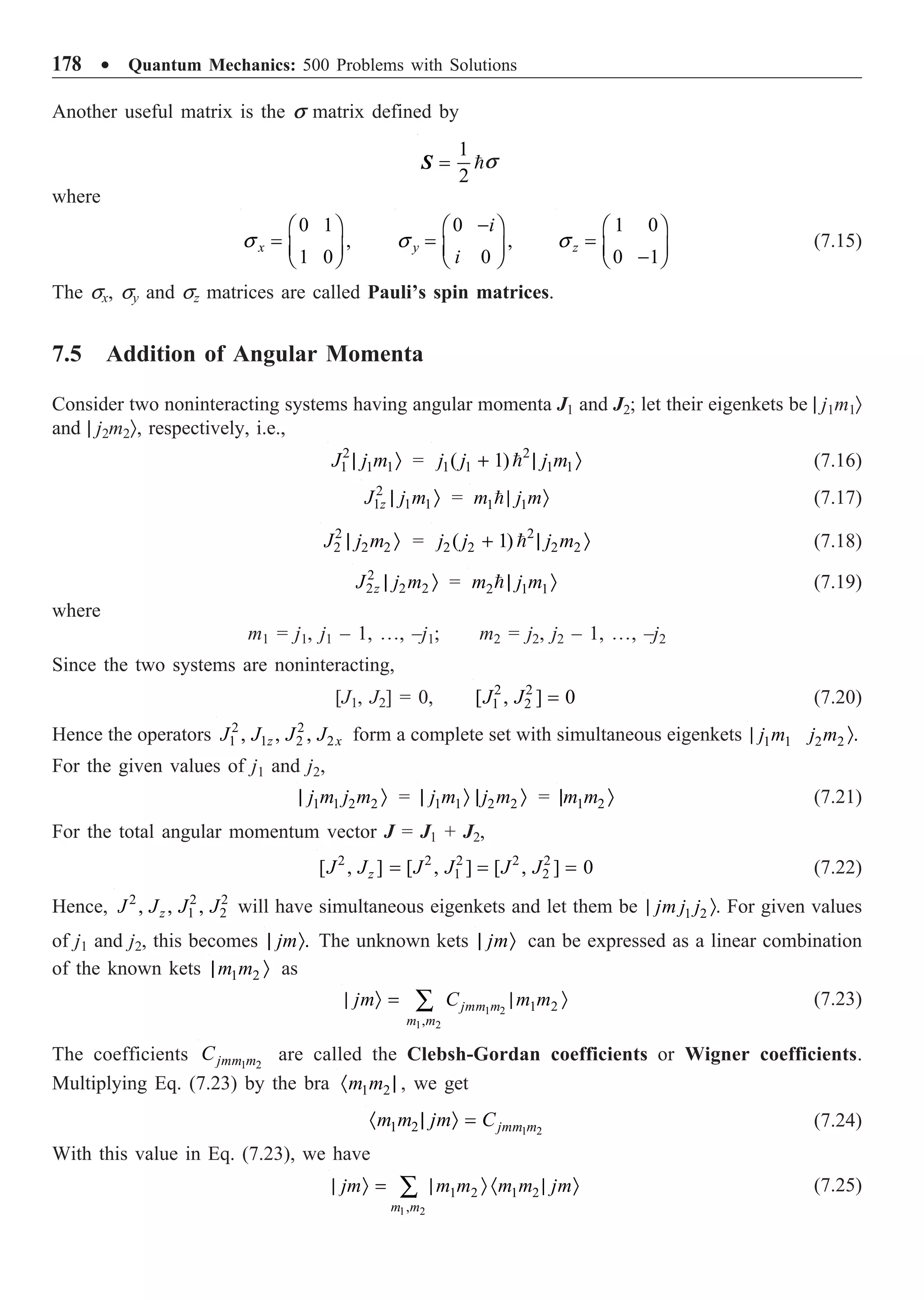 178 ∑ Quantum Mechanics: 500 Problems with Solutions
Another useful matrix is the s matrix defined by

1
2
=
S s
where
0 1
,
1 0
x
s
Ê ˆ
= Á ˜
Ë ¯
0
,
0
y
i
i
s
-
Ê ˆ
= Á ˜
Ë ¯
1 0
0 1
z
s
Ê ˆ
= Á ˜
-
Ë ¯
(7.15)
The sx, sy and sz matrices are called Pauli’s spin matrices.
7.5 Addition of Angular Momenta
Consider two noninteracting systems having angular momenta J1 and J2; let their eigenkets be | j1m1Ò
and | j2m2Ò, respectively, i.e.,
2
1 1 1
J j m
| Ò = 2
1 1 1 1
( 1)
j j j m
+ | Ò
 (7.16)
2
1 1 1
z
J j m
| Ò = 1 1
m j m
| Ò
 (7.17)
2
2 2 2
J j m
| Ò = 2
2 2 2 2
( 1)
j j j m
+ | Ò
 (7.18)
2
2 2 2
z
J j m
| Ò = 2 1 1
m j m
| Ò
 (7.19)
where
m1 = j1, j1 – 1, º, –j1; m2 = j2, j2 – 1, º, –j2
Since the two systems are noninteracting,
[J1, J2] = 0, 2 2
1 2
[ , ] 0
J J = (7.20)
Hence the operators 2 2
1 1 2 2
, , ,
z x
J J J J form a complete set with simultaneous eigenkets 1 1 2 2 .
j m j m
| Ò
For the given values of j1 and j2,
1 1 2 2
j m j m
| Ò = 1 1 2 2
j m j m
| Ò | Ò = 1 2
m m
| Ò (7.21)
For the total angular momentum vector J = J1 + J2,
2 2 2 2 2
1 2
[ , ] [ , ] [ , ] 0
z
J J J J J J
= = = (7.22)
Hence, 2 2 2
1 2
, , ,
z
J J J J will have simultaneous eigenkets and let them be 1 2
jm j j
| Ò. For given values
of j1 and j2, this becomes .
jm
| Ò The unknown kets jm
| Ò can be expressed as a linear combination
of the known kets 1 2
m m
| Ò as
1 2
1 2
1 2
,
jmm m
m m
jm C m m
| Ò = | Ò
Â (7.23)
The coefficients 1 2
jmm m
C are called the Clebsh-Gordan coefficients or Wigner coefficients.
Multiplying Eq. (7.23) by the bra 1 2
m m
· | , we get
1 2
1 2 jmm m
m m jm C
· | Ò = (7.24)
With this value in Eq. (7.23), we have
1 2
1 2 1 2
,
m m
jm m m m m jm
| Ò = | Ò · | Ò
Â (7.25)
 