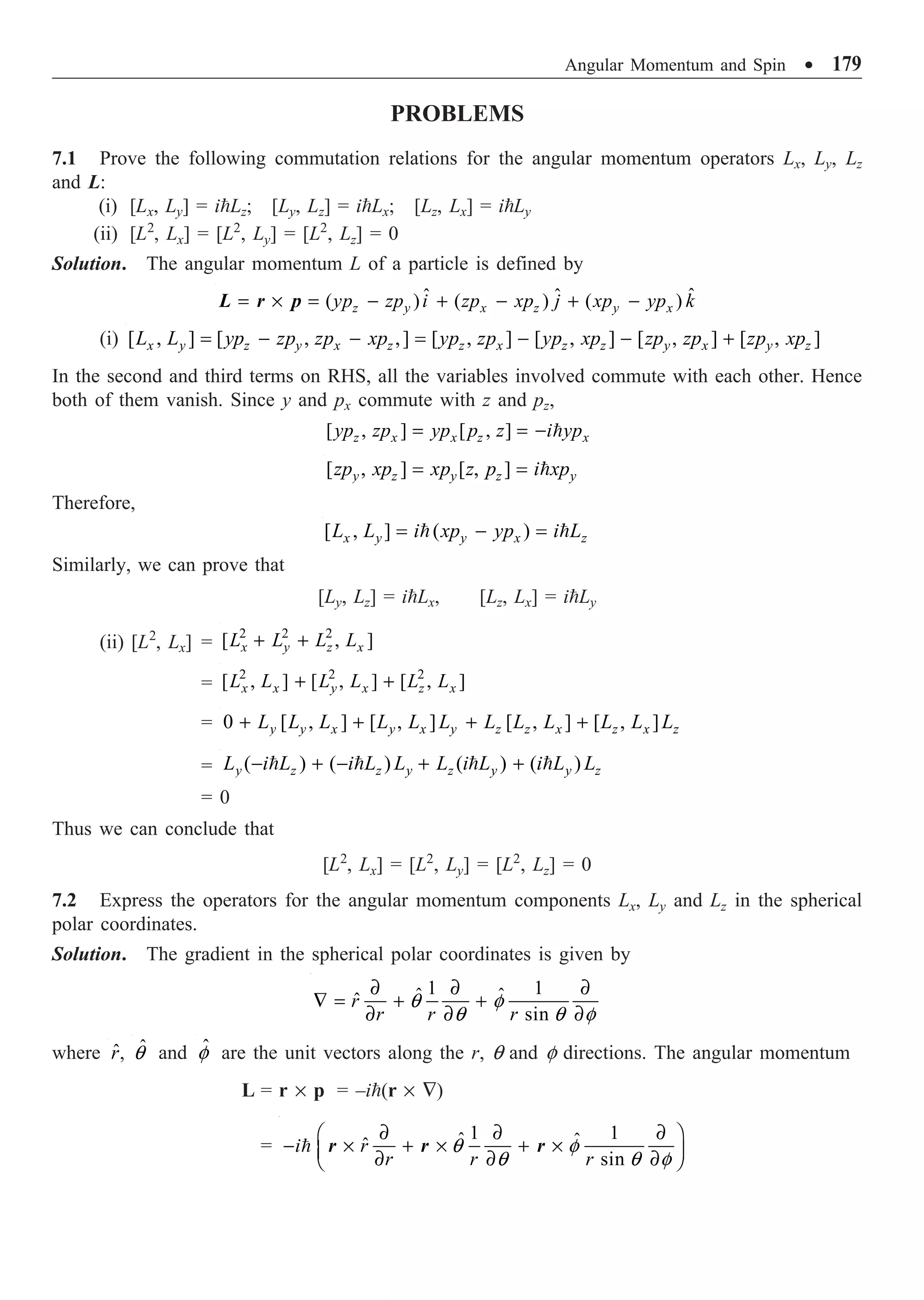 Angular Momentum and Spin ∑ 179
PROBLEMS
7.1 Prove the following commutation relations for the angular momentum operators Lx, Ly, Lz
and L:
(i) [Lx, Ly] = iLz; [Ly, Lz] = iLx; [Lz, Lx] = iLy
(ii) [L2
, Lx] = [L2
, Ly] = [L2
, Lz] = 0
Solution. The angular momentum L of a particle is defined by
ˆ
ˆ ˆ
( ) ( ) ( )
z y x z y x
yp zp i zp xp j xp yp k
= ¥ = - + - + -
L r p
(i) [ , ] [ , ,] [ , ] [ , ] [ , ] [ , ]
x y z y x z z x z z y x y z
L L yp zp zp xp yp zp yp xp zp zp zp xp
= - - = - - +
In the second and third terms on RHS, all the variables involved commute with each other. Hence
both of them vanish. Since y and px commute with z and pz,
[ , ] [ , ]
z x x z x
yp zp yp p z i yp
= = - 
[ , ] [ , ]
y z y z y
zp xp xp z p i xp
= = 
Therefore,
[ , ] ( )
x y y x z
L L i xp yp i L
= - =
 
Similarly, we can prove that
[Ly, Lz] = iLx, [Lz, Lx] = iLy
(ii) [L2
, Lx] =
2 2 2
[ , ]
x y z x
L L L L
+ +
=
2 2 2
[ , ] [ , ] [ , ]
x x y x z x
L L L L L L
+ +
= 0 [ , ] [ , ] [ , ] [ , ]
y y x y x y z z x z x z
L L L L L L L L L L L L
+ + + +
= ( ) ( ) ( ) ( )
y z z y z y y z
L i L i L L L i L i L L
- + - + +
   
= 0
Thus we can conclude that
[L2
, Lx] = [L2
, Ly] = [L2
, Lz] = 0
7.2 Express the operators for the angular momentum components Lx, Ly and Lz in the spherical
polar coordinates.
Solution. The gradient in the spherical polar coordinates is given by
1 1
ˆ ˆ
ˆ
sin
r
r r r
q f
q q f
∂ ∂ ∂
— = + +
∂ ∂ ∂
where r̂, ˆ
q and ˆ
f are the unit vectors along the r, q and f directions. The angular momentum
L = r ¥ p = –i(r ¥ —)
=
1 1
ˆ ˆ
ˆ
sin
i r
r r r
q f
q q f
∂ ∂ ∂
Ê ˆ
- ¥ + ¥ + ¥
Á ˜
∂ ∂ ∂
Ë ¯
 r r r
 