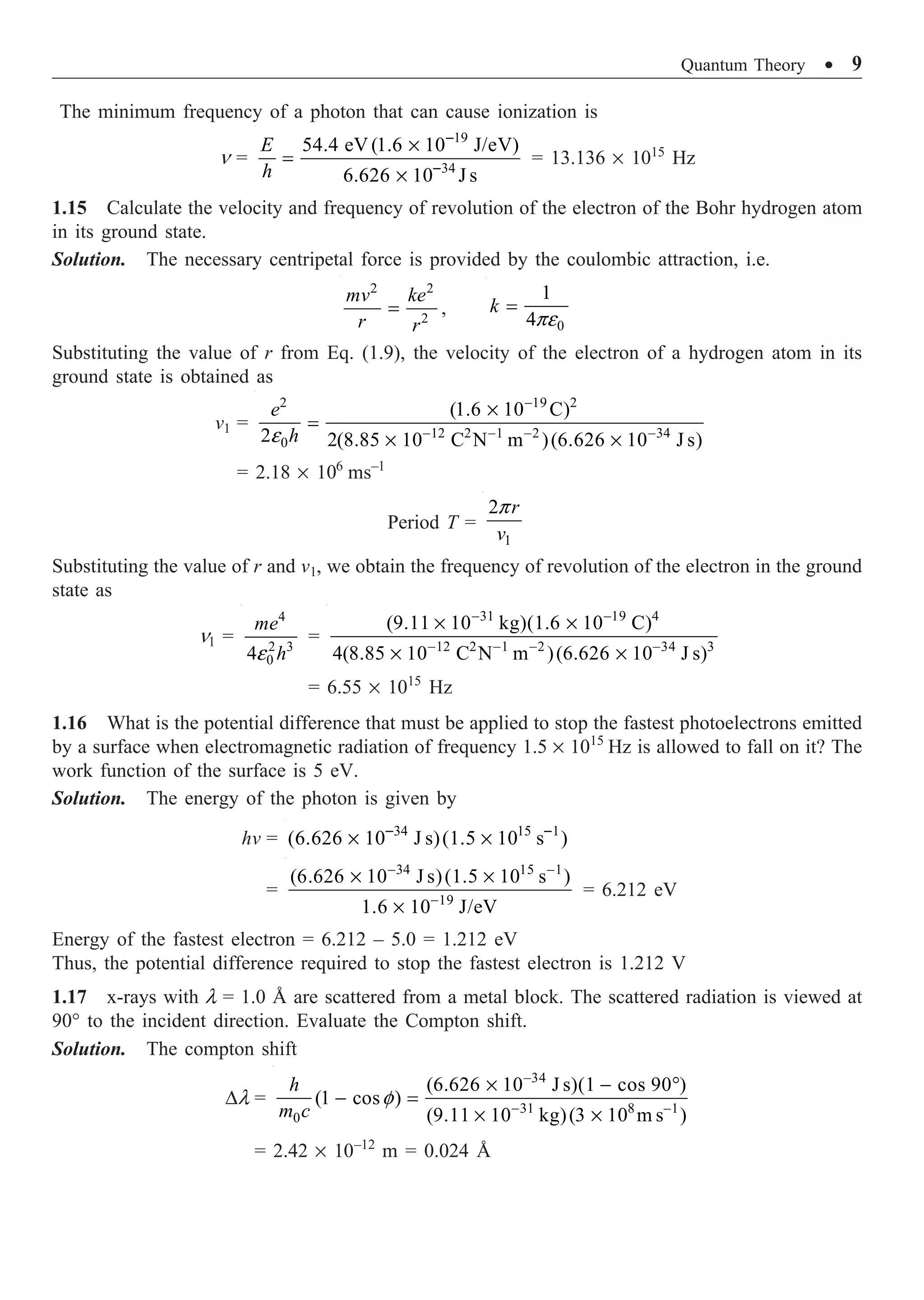 Quantum Theory ∑ 9
The minimum frequency of a photon that can cause ionization is
n =
19
34
54.4 eV (1.6 10 J/eV)
6.626 10 J s
E
h
-
-
¥
=
¥
= 13.136 ¥ 1015
Hz
1.15 Calculate the velocity and frequency of revolution of the electron of the Bohr hydrogen atom
in its ground state.
Solution. The necessary centripetal force is provided by the coulombic attraction, i.e.
2 2
2
mv ke
r r
= ,
0
1
4
k
pe
=
Substituting the value of r from Eq. (1.9), the velocity of the electron of a hydrogen atom in its
ground state is obtained as
v1 =
2 19 2
12 2 1 2 34
0
(1.6 10 C)
2 2(8.85 10 C N m )(6.626 10 J s)
e
-
- - - -
¥
=
¥ ¥
e
h
= 2.18 ¥ 106
ms–1
Period T =
1
2 r
v
p
Substituting the value of r and v1, we obtain the frequency of revolution of the electron in the ground
state as
n1 =
4
2 3
0
4
me
h
e
=
31 19 4
12 2 1 2 34 3
(9.11 10 kg)(1.6 10 C)
4(8.85 10 C N m )(6.626 10 J s)
- -
- - - -
¥ ¥
¥ ¥
= 6.55 ¥ 1015
Hz
1.16 What is the potential difference that must be applied to stop the fastest photoelectrons emitted
by a surface when electromagnetic radiation of frequency 1.5 ¥ 1015
Hz is allowed to fall on it? The
work function of the surface is 5 eV.
Solution. The energy of the photon is given by
hv = 34 15 1
(6.626 10 J s)(1.5 10 s )
- -
¥ ¥
=
34 15 1
19
(6.626 10 J s)(1.5 10 s )
1.6 10 J/eV
- -
-
¥ ¥
¥
= 6.212 eV
Energy of the fastest electron = 6.212 – 5.0 = 1.212 eV
Thus, the potential difference required to stop the fastest electron is 1.212 V
1.17 x-rays with l = 1.0 Å are scattered from a metal block. The scattered radiation is viewed at
90° to the incident direction. Evaluate the Compton shift.
Solution. The compton shift
Dl =
34
31 8 –1
0
(6.626 10 J s)(1 cos 90 )
(1 cos )
(9.11 10 kg)(3 10 m s )
f
-
-
¥ - ∞
- =
¥ ¥
h
m c
= 2.42 ¥ 10–12
m = 0.024 Å
 